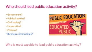 Who is most capable to lead public education activity?
• Government?
• Political parties?
• Civil society?
• Universities?
• Citizens?
• Business communities?
Who should lead public education activity?
 