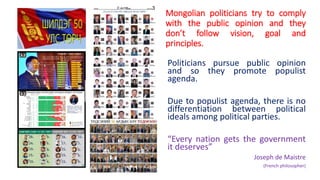 Mongolian politicians try to comply
with the public opinion and they
don’t follow vision, goal and
principles.
Politicians pursue public opinion
and so they promote populist
agenda.
Due to populist agenda, there is no
differentiation between political
ideals among political parties.
“Every nation gets the government
it deserves”
Joseph de Maistre
(French philosopher)
 