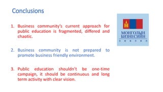 Conclusions
1. Business community’s current approach for
public education is fragmented, differed and
chaotic.
2. Business community is not prepared to
promote business friendly environment.
3. Public education shouldn’t be one-time
campaign, it should be continuous and long
term activity with clear vision.
 