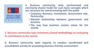 4. Business community lacks synchronized and
commonly shared model for such basic concepts which
are necessary for communicating with the public
• Company, Business, Investment, Government role,
Partnership
• Wanted relationship between government and
business
• The way how business creates values for the
society
5. Business community lacks commonly shared methodology on evaluating
its contribution to the society
6. Business community lacks capacity to conduct coordinated and
consolidated activity for promoting business friendly environment
 