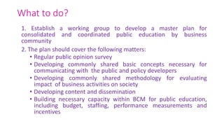 What to do?
1. Establish a working group to develop a master plan for
consolidated and coordinated public education by business
community
2. The plan should cover the following matters:
• Regular public opinion survey
• Developing commonly shared basic concepts necessary for
communicating with the public and policy developers
• Developing commonly shared methodology for evaluating
impact of business activities on society
• Developing content and dissemination
• Building necessary capacity within BCM for public education,
including budget, staffing, performance measurements and
incentives
 