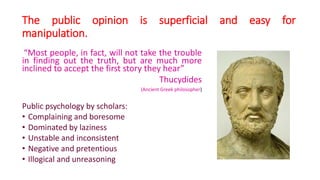 The public opinion is superficial and easy for
manipulation.
“Most people, in fact, will not take the trouble
in finding out the truth, but are much more
inclined to accept the first story they hear”
Thucydides
(Ancient Greek philosopher)
Public psychology by scholars:
• Complaining and boresome
• Dominated by laziness
• Unstable and inconsistent
• Negative and pretentious
• Illogical and unreasoning
 