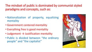 The mindset of public is dominated by communist styled
paradigms and concepts, such as:
• Nationalization of property, equalizing
mentality
• Government centered mentality
• Everything free is good mentality
• Judgement → Justification mentality
• Public is divided between “the ordinary
people” and “the capitalist”
 
