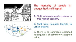 1. Shift from command economy to
free market economy
2. Shift from nomadic lifestyle to
urban lifestyle
3. There is no commonly accepted
guiding ideal of commonly accepted
value
The mentality of people is
unorganized and illogical.
 