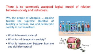 There is no commonly accepted logical model of relation
between society and individuals.
We, the people of Mongolia … aspiring
toward the supreme objective of
building a humane, civil and democratic
society in our homeland:
• What is humane society?
• What is civil democratic society?
• What is interrelation between humane
and civil democracy?
 