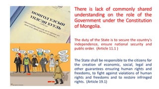 There is lack of commonly shared
understanding on the role of the
Government under the Constitution
of Mongolia.
The duty of the State is to secure the country's
independence, ensure national security and
public order. (Article 11.1 )
The State shall be responsible to the citizens for
the creation of economic, social, legal and
other guarantees ensuring human rights and
freedoms, to fight against violations of human
rights and freedoms and to restore infringed
rights. (Article 19.1)
 