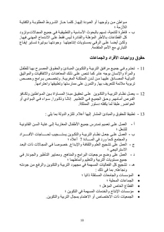 10
‫والكفاييية‬ ‫ية‬‫ي‬‫لوب‬ ‫الم‬ ‫يرو‬‫ي‬,‫ال‬ ‫وييا‬ ‫يا‬‫ي‬‫كلم‬ ‫ياو‬‫ي‬‫صليه‬ ‫اللييود‬ ‫أو‬ ‫يا‬‫ي‬‫ولوته‬ ‫ين‬‫ي‬‫م‬ ‫ن‬ ‫يوا‬‫ي‬‫م‬
‫مة‬ ‫الال‬‫؛‬
‫ف‬-‫ود‬ ‫المتياالل،وت‬ ‫تمييع‬ ‫في‬ ‫بيقيية‬ ‫والت‬ ‫األساسية‬ ‫بالبووث‬ ‫تسهم‬ ،‫مية‬ ‫للت‬ ‫ر‬ ‫قا‬
‫فيهي‬ ‫ي‬ ‫المه‬ ‫يدماج‬ ‫اال‬ ‫عليى‬ ‫فقي‬ ‫لييس‬ ‫والقيادر‬ ‫المؤهلية‬ ‫ر‬ ‫بياأل‬ ‫اعال‬ ‫الق‬ ‫كل‬‫او‬
‫ياع‬‫ي‬‫صيق‬ ‫ياير‬‫ي‬‫تس‬ ‫يوتير‬‫ي‬‫ب‬ ‫يا‬‫ي‬‫وتودته‬ ‫يا‬‫ي‬‫تاتيته‬ ‫ص‬ ‫يتويال‬‫ي‬‫بمس‬ ‫ي‬‫ي‬‫الرق‬ ‫يى‬‫ي‬‫عل‬ ‫يا‬‫ي‬‫أيض‬ ‫ين‬‫ي‬‫ولك‬
.‫المتقدمة‬ ‫األمم‬ ‫مع‬ ‫التباري‬
‫وواجبا‬ ‫حقو‬‫والجماعات‬ ‫األفراد‬ ‫ت‬
11-‫يل‬‫ي‬‫ف‬ ‫لل‬ ‫يا‬‫ي‬‫به‬ ‫ير‬‫ي‬‫المص‬ ‫يوق‬‫ي‬‫والوق‬ ‫يادئ‬‫ي‬‫المب‬ ‫يوين‬‫ي‬‫والتك‬ ‫ية‬‫ي‬‫التربي‬ ‫يق‬‫ي‬‫مراف‬ ‫يع‬‫ي‬‫تمي‬ ‫ي‬‫ي‬‫ف‬ ‫يرم‬‫ي‬‫توت‬
‫والموا‬ ‫واالتفاقييال‬ ‫الملاهيدال‬ ‫ذليك‬ ‫عليى‬ ‫ص‬ ‫تي‬ ‫كما‬ ‫عامو‬ ‫بوت‬ ‫سان‬ ‫واإ‬ ‫والمرأ‬‫ثييق‬
‫ووصييص‬ ‫يرامج‬‫ي‬‫ب‬ ‫وتخصييص‬ .‫ية‬‫ي‬‫المغربي‬ ‫ية‬‫ي‬‫المملك‬ ‫لييدن‬ ‫ين‬‫ي‬‫م‬ ‫عليهييا‬ ‫يادق‬‫ي‬‫المص‬ ‫ية‬‫ي‬‫الدولي‬
‫للتلري‬ ‫مالئمة‬ ‫تربوية‬.‫واوترامها‬ ‫بيقها‬ ‫وت‬ ‫ممارستها‬ ‫على‬ ‫والتمرن‬ ‫بهاو‬ ‫ف‬
12–‫وتكييافؤ‬ ‫ين‬ ‫المييوا‬ ‫بييين‬ ‫المسيياوا‬ ‫مبييدص‬ ‫توقيييق‬ ‫علييى‬ ‫والتكييوين‬ ‫التربييية‬ ‫اييام‬ ‫يل‬‫ي‬‫يلم‬
‫أو‬ ‫البييوادي‬ ‫فيي‬ ‫سييوات‬ ‫وذكييوراو‬ ‫اثييا‬ ‫ص‬ ‫التلليييمو‬ ‫فيي‬ ‫التميييع‬ ‫ووييق‬ ‫أمييامهمو‬ ‫الفييرص‬
.‫المملكة‬ ‫دستور‬ ‫يكفل‬ ‫لما‬ ‫بقا‬ ‫الوواضرو‬
13-‫للوقو‬ ‫بيقا‬ ‫ت‬: ‫يل‬ ‫بما‬ ‫الدولة‬ ‫م‬ ‫تلت‬ ‫أعالهو‬ ‫صليها‬ ‫الم,ار‬ ‫والمبادئ‬ ‫ق‬
‫أ‬-‫ية‬‫ي‬‫ي‬ ‫و‬ ‫القا‬ ‫ين‬‫ي‬‫الس‬ ‫ية‬‫ي‬‫غاي‬ ‫يى‬‫ي‬‫صل‬ ‫ية‬‫ي‬‫المغارب‬ ‫يال‬‫ي‬‫ف‬ ‫األ‬ ‫يع‬‫ي‬‫تمي‬ ‫يدرس‬‫ي‬‫تم‬ ‫ييم‬‫ي‬‫تلم‬ ‫يى‬‫ي‬‫عل‬ ‫يل‬‫ي‬‫اللم‬
‫؛‬ ‫لل,غل‬
‫ف‬-‫األفـــييـراد‬ ‫لوـــييـاتال‬ ‫يستــييـتيف‬ ‫والتكييوين‬ ‫التربييية‬ ‫اييام‬ ‫تلييل‬ ‫علييى‬ ‫اللمييل‬
‫المــــاد‬ ‫ف‬ ‫ورد‬ ‫كـما‬ ‫والمتتمع‬7‫؛‬ ‫أعاله‬
‫ج‬-‫ا‬‫البليد‬ ‫ذال‬ ‫المتياالل‬ ‫في‬ ‫خصوصيا‬ ‫واإبيداعو‬ ‫والثقافية‬ ‫الللم‬ ‫ت,تيع‬ ‫على‬ ‫للمل‬
‫؛‬ ‫االستراتيت‬
‫د‬-‫في‬ ‫و‬ ‫والتيود‬ ‫ير‬ ‫التيأ‬ ‫ومليايير‬ ‫اهجو‬ ‫والم‬ ‫البرامج‬ ‫مرتليال‬ ‫وضع‬ ‫على‬ ‫اللمل‬
‫؛‬ ‫هما‬ ‫ما‬ ‫وأ‬ ‫والتلليم‬ ‫التربية‬ ‫مستويال‬ ‫تميع‬
‫هـ‬-‫وا‬ ‫والتكيوين‬ ‫التربيية‬ ‫متهيود‬ ‫ف‬ ‫المسهمة‬ ‫الفلاليال‬ ‫كل‬ ‫ت,تيع‬‫تودتي‬ ‫مين‬ ‫لرفيع‬
: ‫ذلك‬ ‫ف‬ ‫بما‬ ‫و‬ ‫تاعت‬ ‫و‬
‫؛‬ ‫ذاتيا‬ ‫المستقلة‬ ‫والتاملال‬ ‫المؤسسال‬
‫؛‬ ‫المولية‬ ‫التماعال‬
‫؛‬ ‫المؤهل‬ ‫الخاص‬ ‫اع‬ ‫الق‬
‫؛‬ ‫التكوين‬ ‫ف‬ ‫المسهمة‬ ‫والخدمال‬ ‫تاج‬ ‫اإ‬ ‫مؤسسال‬
.‫والتكوين‬ ‫التربية‬ ‫بمتال‬ ‫االهتمام‬ ‫أو‬ ‫االختصاص‬ ‫ذال‬ ‫التمليال‬
 