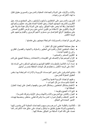 12
‫تقابل‬ ‫وقوق‬ ‫والمسيرين‬ ‫والمدرسين‬ ‫المولية‬ ‫والتماعال‬ ‫الدولة‬ ‫على‬ ‫واألوليات‬ ‫ولآلبات‬
.‫واتبال‬ ‫من‬ ‫راف‬ ‫األ‬ ‫لهذه‬ ‫ما‬
17-‫يائ‬‫ي‬‫وآب‬ ‫يين‬‫ي‬‫المتللم‬ ‫يى‬‫ي‬‫عل‬ ‫يين‬‫ي‬‫والمدرس‬ ‫للميربين‬‫يق‬‫ي‬‫و‬ ‫و‬ ‫ي‬‫ي‬‫برمت‬ ‫يع‬‫ي‬‫المتتم‬ ‫يى‬‫ي‬‫وعل‬ ‫وأولييائهمو‬ ‫هم‬
‫يأووا‬‫ي‬‫وب‬ ‫عملهيم‬ ‫بايروف‬ ‫التياد‬ ‫ايية‬ ‫الل‬ ‫وويق‬ ‫بيليةو‬ ‫ال‬ ‫لمهميتهم‬ ‫والت,يريف‬ ‫التكيريم‬‫لهم‬
‫ع‬ ‫م,يرفة‬ ‫هيئية‬ ‫وكيل‬ ‫الدولية‬ ‫عليى‬ ‫ولهيم‬ .‫الميثياق‬ ‫عليي‬ ‫ص‬ ‫يي‬ ‫لما‬ ‫وفقا‬ ‫االتتماعيةو‬‫ليى‬
‫المس‬ ‫التكوين‬ ‫فرص‬ ‫ومن‬ ‫متين‬ ‫أساس‬ ‫تكوين‬ ‫من‬ ‫االستفاد‬ ‫وق‬ ‫والتكوين‬ ‫التربية‬‫تم‬‫رو‬
‫علي‬ ‫بيواتبهم‬ ‫والقييام‬ ‫التربيويو‬ ‫أدائهيم‬ ‫مسيتوى‬ ‫مين‬ ‫المتواصيل‬ ‫الرفع‬ ‫يلوا‬ ‫يست‬ ‫وتى‬‫ى‬
.‫األكمل‬ ‫الوت‬
: ‫مقدمتها‬ ‫وف‬ ‫بمهمتهمو‬ ‫ة‬ ‫المرتب‬ ‫والمسؤوليال‬ ‫الواتبال‬ ‫المربين‬ ‫وعلى‬
‫؛‬ ‫اعتبار‬ ‫كل‬ ‫فوق‬ ‫المتللمين‬ ‫مصلوة‬ ‫تلل‬
‫و‬ ‫واالتتهياد‬ ‫والسيلوك‬ ‫الماهير‬ ‫في‬ ‫والقيدو‬ ‫المثال‬ ‫المتللمين‬ ‫ات‬ ‫صع‬‫الف‬ ‫الفضيول‬‫كي‬‫ر‬‫ي‬
‫؛‬ ‫ات‬ ‫الب‬ ‫قدية‬ ‫ال‬ ‫والرو‬
‫؛‬ ‫والمستديم‬ ‫المستمر‬ ‫التكوين‬
‫على‬ ‫التميع‬ ‫وملاملة‬ ‫الو‬ ‫واالمتوا‬ ‫التقويمال‬ ‫ف‬ ‫صاف‬ ‫واإ‬ ‫الموضوعية‬ ‫ام‬ ‫الت‬‫قي‬‫دم‬
‫؛‬ ‫المساوا‬
‫ال‬ ‫ي‬‫ي‬‫ف‬ ‫يذكور‬‫ي‬‫الم‬ ‫ياتهم‬‫ي‬‫بواتب‬ ‫يامهم‬‫ي‬‫لقي‬ ‫ية‬‫ي‬‫الكافي‬ ‫يال‬‫ي‬‫بالمللوم‬ ‫يذ‬‫ي‬‫التالمي‬ ‫يات‬‫ي‬‫آب‬ ‫يداد‬‫ي‬‫صم‬‫ياد‬‫ي‬‫م‬16
‫األكملو‬ ‫الوت‬ ‫على‬ ‫أعاله‬.‫ائهم‬ ‫أب‬ ‫بتمدرس‬ ‫المتللقة‬ ‫ال‬ ‫البيا‬ ‫كل‬ ‫اؤهم‬ ‫وصع‬
18-‫فس‬ ‫بيي‬ ‫بهييا‬ ‫يية‬ ‫المرتب‬ ‫واإدارال‬ ‫التربوييية‬ ‫المؤسسييال‬ ‫تييدبير‬ ‫علييى‬ ‫الم,ييرفون‬ ‫يع‬‫ي‬‫يتمت‬
.‫للمدرسين‬ ‫المخولة‬ ‫الوقوق‬
: ‫وباألخص‬ ‫فسها‬ ‫التربوية‬ ‫الواتبال‬ ‫وعليهم‬
‫؛‬ ‫ف‬ ‫التوا‬ ‫كل‬ ‫من‬ ‫بالمؤسسال‬ ‫اية‬ ‫الل‬
‫وب‬ ‫المتللمينو‬ ‫بم,اكل‬ ‫االهتمام‬‫ال‬ ‫صيتياد‬ ‫عليى‬ ‫واللميل‬ ‫وتفهمها‬ ‫المدرسين‬ ‫م,اكل‬‫وليول‬
‫؛‬ ‫لها‬ ‫ة‬ ‫الممك‬
‫؛‬ ‫وتقويم‬ ‫التميع‬ ‫أدات‬ ‫تتبع‬
‫المدرسة‬ ‫و,ركات‬ ‫األوليات‬ ‫وسائر‬ ‫واألمهال‬ ‫واآلبات‬ ‫المدرسين‬ ‫مع‬ ‫والت,اور‬ ‫الووار‬‫؛‬
‫يال‬‫ي‬‫لهيئ‬ ‫يب‬‫ي‬‫ض‬ ‫وم‬ ‫يتامو‬‫ي‬ ‫م‬ ‫و‬ ‫ي‬‫ي‬‫فلل‬ ‫يراك‬‫ي‬,,‫ب‬ ‫ية‬‫ي‬‫المدرس‬ ‫يوارد‬‫ي‬‫لم‬ ‫يال‬‫ي‬‫والفل‬ ‫يفاف‬‫ي‬,‫ال‬ ‫يدبير‬‫ي‬‫الت‬
‫ف‬ ‫المودد‬ ‫التدبير‬.‫الميثاق‬
19-‫صليهييا‬ ‫تمييون‬ ‫ي‬ ‫التيي‬ ‫المولييية‬ ‫والتماعييال‬ ‫ومدرسيييهم‬ ‫أسييرهم‬ ‫علييى‬ ‫لبيية‬ ‫وال‬ ‫للتالميييذ‬
‫يا‬‫ي‬‫كم‬ ‫يرافو‬ ‫األ‬ ‫هيذه‬ ‫عياتق‬ ‫عليى‬ ‫واتبيال‬ ‫ي,يكل‬ ‫ميا‬ ‫يابق‬ ‫ت‬ ‫وقيوق‬ ‫والدولية‬ ‫والمتتميع‬
: ‫صليها‬ ‫مضافا‬ ‫الميثاقو‬ ‫من‬ ‫السابقة‬ ‫المواد‬ ‫ذلك‬ ‫على‬ ‫صل‬
 
