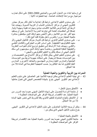 20
‫ابت‬ ‫صرسائها‬ ‫ف‬‫د‬‫ا‬ ‫من‬ ‫ات‬‫والتيامل‬ ‫المدرس‬ ‫لدخول‬2000-2001‫تتيارف‬ ‫,يكل‬ ‫عليى‬
: ‫اآلتية‬ ‫وال‬ ‫للخ‬ ‫تبلا‬ ،‫المتاوة‬ ‫ال‬ ‫اإمكا‬ ‫مراعا‬ ‫مع‬ ‫موذتيةو‬
‫أ‬-‫مت‬ ‫بمرك‬ ‫ذلكو‬ ‫أمكن‬ ‫ما‬ ‫صعدادية‬ ‫كل‬ ‫ترتب‬ ‫اإعداديو‬ ‫التلليم‬ ‫مستوى‬ ‫على‬‫ا‬‫ور‬
‫ي‬‫ي‬‫ه‬ ‫يدف‬‫ي‬‫ويه‬ .‫يوية‬‫ي‬‫س‬ ‫ال‬ ‫ية‬‫ي‬‫التربي‬ ‫أو‬ ‫ال,يباف‬ ‫اس‬ ‫يتئ‬‫ي‬‫الس‬ ‫ي‬‫ي‬‫مراك‬ ‫أو‬ ‫ي‬‫ي‬ ‫المه‬ ‫للتكيوين‬‫ذا‬
‫ا‬‫أول‬ ‫يية‬ ‫ومه‬ ‫يية‬ ‫تق‬ ‫ومهارال‬ ‫مبادئ‬ ‫الكتساف‬ ‫للتالميذ‬ ‫فرص‬ ‫صتاوة‬ ‫صلى‬ ‫لرب‬‫ييةو‬
‫يسي‬ ‫أن‬ ‫عليى‬ ‫اإعدادييةو‬ ‫المدرسية‬ ‫توفرهيا‬ ‫الت‬ ‫اللامة‬ ‫المكتسبال‬ ‫صلى‬ ‫صضافة‬‫تفيد‬
‫مبا‬ ‫سيلتوقون‬ ‫الذين‬ ‫أولئك‬ ‫هم‬ ‫م‬ ‫األخص‬ ‫وعلى‬ ‫التالميذو‬ ‫من‬ ‫عدد‬ ‫أكبر‬ ‫ها‬ ‫م‬‫,ر‬
‫مقاولة‬ ‫داخل‬ ‫بالتمرس‬ ‫مرورا‬ ‫اللمليةو‬ ‫بالويا‬‫؛‬ ‫ذلك‬ ‫أتيح‬ ‫كلما‬
‫ف‬-/‫و‬ ‫ي‬‫ي‬ ‫المه‬ ‫يل‬‫ي‬‫للتأهي‬ ‫ي‬‫ي‬‫بمرك‬ ‫يةو‬‫ي‬‫وي‬ ‫ثا‬ ‫يل‬‫ي‬‫ك‬ ‫يرتب‬‫ي‬‫ت‬ ‫ويو‬ ‫يا‬‫ي‬‫الث‬ ‫ييم‬‫ي‬‫التلل‬ ‫يتوى‬‫ي‬‫مس‬ ‫يى‬‫ي‬‫عل‬‫أو‬
‫ي‬‫ي‬‫الللم‬ ‫يل‬‫ي‬‫والتكام‬ ‫ي‬‫ي‬‫التغراف‬ ‫يرف‬‫ي‬‫الق‬ ‫ياس‬‫ي‬‫أس‬ ‫يى‬‫ي‬‫عل‬ ‫يةو‬‫ي‬‫بيقي‬ ‫الت‬ ‫يا‬‫ي‬‫ولوتي‬ ‫للتك‬ ‫يد‬‫ي‬‫مله‬
‫يية‬‫ي‬‫اري‬ ‫ال‬ ‫ييف‬‫ي‬ ‫للتوا‬ ‫ييل‬‫ي‬‫أمث‬ ‫ييع‬‫ي‬‫ي‬ ‫تو‬ ‫ييق‬‫ي‬‫توقي‬ ‫ييى‬‫ي‬‫صل‬ ‫ييا‬‫ي‬‫االرتب‬ ‫ييذا‬‫ي‬‫ه‬ ‫ييدف‬‫ي‬‫ويه‬ . ‫يي‬ ‫والتق‬
‫وخ‬ ‫للمتللميينو‬ ‫ة‬ ‫الملق‬ ‫بيقية‬ ‫والت‬‫سي‬ ‫صليى‬ ‫سييتوتهون‬ ‫اليذين‬ ‫أولئيك‬ ‫هم‬ ‫مي‬ ‫اصية‬‫لك‬
‫؛‬ ‫والمه‬ ‫ولوت‬ ‫التك‬ ‫التلليم‬ ‫بكالوريا‬ ‫مسلك‬ ‫أو‬ ‫المه‬ ‫التأهيل‬
‫ج‬-‫و‬ ‫التخصصيال‬ ‫بين‬ ‫دماج‬ ‫اال‬ ‫يرتك‬ ‫أن‬ ‫كذلك‬ ‫يمكن‬ ‫و‬ ‫اللال‬ ‫التلليم‬ ‫مستوى‬ ‫على‬
‫يال‬‫ي‬‫المؤسس‬ ‫يين‬‫ي‬‫ب‬ ‫يرب‬‫ي‬‫ت‬ ‫ية‬‫ي‬‫تهوي‬ ‫يبكال‬‫ي‬, ‫يى‬‫ي‬‫عل‬ ‫يةو‬‫ي‬‫تدريتي‬ ‫يفة‬‫ي‬‫بص‬ ‫يال‬‫ي‬‫المؤسس‬ ‫يين‬‫ي‬‫ب‬
‫اللل‬ ‫والميدارس‬ ‫التاملية‬‫الميدارس‬ ‫و‬ ‫األخيرى‬ ‫والملاهيد‬ ‫دسيين‬ ‫المه‬ ‫وميدارس‬ ‫ييا‬
‫المياد‬ ‫في‬ ‫المقتروية‬ ‫هتيية‬ ‫الم‬ ‫وسيف‬ ‫البكالوريياو‬ ‫بلد‬ ‫لما‬ ‫للتكوين‬ ‫اللليا‬78‫مين‬
.‫الميثاق‬ ‫هذا‬
‫العملية‬ ‫والحياة‬ ‫والتكوين‬ ‫التربية‬ ‫بين‬ ‫الممرات‬
43-‫ال‬ ‫دبليوم‬ ‫عليى‬ ‫الواصيلين‬ ‫غيير‬ ‫التالمييذ‬ ‫توتيي‬ ‫يمكين‬ ‫اإعيدادي‬ ‫التللييم‬ ‫هاية‬ ‫ف‬‫تللييم‬
‫وامل‬ ‫تخيول‬ ‫الت‬ ‫المه‬ ‫التخصص‬ ‫ب,هاد‬ ‫يتوج‬ ‫و‬ ‫المه‬ ‫التكوين‬ ‫وو‬ ‫اإعدادي‬‫هيا‬
:
‫؛‬ ‫ال,غل‬ ‫بسوق‬ ‫االلتواق‬
‫ين‬‫ي‬‫م‬ ‫الميرور‬ ‫يد‬‫ي‬‫بل‬ ‫عموميا‬ ‫ي‬‫ي‬ ‫المه‬ ‫التأهييل‬ ‫يهاد‬‫ي‬, ‫عليى‬ ‫يول‬‫ي‬‫للوص‬ ‫الدراسية‬ ‫متابلية‬ ‫أو‬
‫؛‬ ‫لوبة‬ ‫الم‬ ‫المواصفال‬ ‫على‬ ‫التوافر‬ ‫ة‬ ‫,ري‬ ‫االقتضاتو‬ ‫د‬ ‫ع‬ ‫اللمليةو‬ ‫الويا‬
‫االلتواق‬ ‫أو‬‫عليهيا‬ ‫ص‬ ‫تي‬ ‫التي‬ ‫لل,رو‬ ‫وفقا‬ ‫وي‬ ‫الثا‬ ‫للتلليم‬ ‫الم,ترك‬ ‫بالتذع‬‫ا‬‫لمياد‬
73.‫الميثاق‬ ‫هذا‬ ‫من‬
44-‫و‬ ‫المه‬ ‫التكوين‬ ‫صلى‬ ‫اإعدادي‬ ‫التلليم‬ ‫دبلوم‬ ‫على‬ ‫الواصلون‬ ‫التالميذ‬ ‫يوت‬ ‫أن‬ ‫يمكن‬
: ‫من‬ ‫يمكن‬ ‫الذي‬ ‫المه‬ ‫التأهيل‬ ‫بدبلوم‬ ‫يتوج‬
‫؛‬ ‫اللملية‬ ‫بالويا‬ ‫االلتواق‬
‫التكوين‬ ‫متابلة‬‫,ي‬ ‫االقتضياتو‬ ‫يد‬ ‫ع‬ ‫اللمليية‬ ‫بالوييا‬ ‫الميرور‬ ‫بليد‬ ‫عموما‬ ‫المه‬‫ة‬ ‫ري‬
‫؛‬ ‫لوبة‬ ‫الم‬ ‫المواصفال‬ ‫على‬ ‫التوافر‬
 