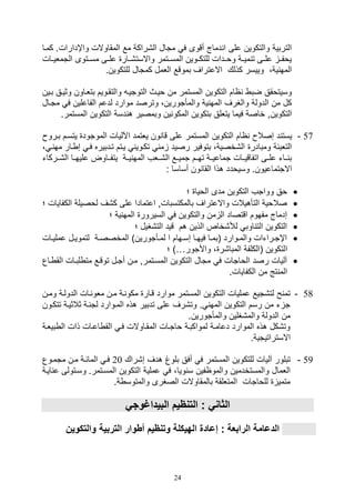 24
‫كميا‬ .‫واإدارال‬ ‫المقاوالل‬ ‫مع‬ ‫ال,راكة‬ ‫متال‬ ‫ف‬ ‫أقوى‬ ‫دماج‬ ‫ا‬ ‫على‬ ‫والتكوين‬ ‫التربية‬
‫التمليييال‬ ‫مسييتوى‬ ‫علييى‬ ‫واالست,ييار‬ ‫المسييتمر‬ ‫للتكييوين‬ ‫ووييدال‬ ‫مييية‬ ‫ت‬ ‫علييى‬ ‫يوفيي‬
.‫للتكوين‬ ‫كمتال‬ ‫اللمل‬ ‫بموقع‬ ‫االعتراف‬ ‫كذلك‬ ‫وييسر‬ ،‫ية‬ ‫المه‬
‫بيين‬ ‫وثييق‬ ‫بتلياون‬ ‫والتقيويم‬ ‫التوتيي‬ ‫وييث‬ ‫من‬ ‫المستمر‬ ‫التكوين‬ ‫اام‬ ‫ضب‬ ‫وسيتوقق‬
‫متي‬ ‫ف‬ ‫الفاعلين‬ ‫لدعم‬ ‫موارد‬ ‫وترصد‬ ،‫والمأتورين‬ ‫ية‬ ‫المه‬ ‫والغرف‬ ‫الدولة‬ ‫من‬ ‫كل‬‫ال‬
.‫المستمر‬ ‫التكوين‬ ‫دسة‬ ‫ه‬ ‫وبمصير‬ ‫ين‬ ‫المكو‬ ‫بتكوين‬ ‫يتللق‬ ‫فيما‬ ‫خاصة‬ ‫التكوينو‬
57-‫المس‬ ‫التكوين‬ ‫اام‬ ‫صصال‬ ‫د‬ ‫يست‬‫بيرو‬ ‫يتسيم‬ ‫الموتود‬ ‫اآلليال‬ ‫يلتمد‬ ‫ون‬ ‫قا‬ ‫على‬ ‫تمر‬
‫ي‬ ‫مه‬ ‫يار‬ ‫ص‬ ‫في‬ ‫تيدبيره‬ ‫ييتم‬ ‫تكيوي‬ ‫م‬ ‫رصيد‬ ‫بتوفير‬ ،‫ال,خصية‬ ‫ومبادر‬ ‫التلبئة‬،
‫ال,ييركات‬ ‫عليهييا‬ ‫يتفيياوض‬ ‫ييية‬ ‫المه‬ ‫ال,ييلف‬ ‫تميييع‬ ‫تهييم‬ ‫تماعييية‬ ‫اتفاقيييال‬ ‫علييى‬ ‫ييات‬ ‫ب‬
: ‫أساسا‬ ‫ون‬ ‫القا‬ ‫هذا‬ ‫وسيودد‬ .‫االتتماعيون‬
‫ال‬ ‫مدى‬ ‫التكوين‬ ‫وواتف‬ ‫وق‬‫؛‬ ‫ويا‬
‫الكفايال‬ ‫لوصيلة‬ ‫ك,ف‬ ‫على‬ ‫اعتمادا‬ ‫بالمكتسبالو‬ ‫واالعتراف‬ ‫التأهيالل‬ ‫صالوية‬‫؛‬
‫؛‬ ‫ية‬ ‫المه‬ ‫السيرور‬ ‫ف‬ ‫والتكوين‬ ‫من‬ ‫ال‬ ‫اقتصاد‬ ‫مفهوم‬ ‫صدماج‬
‫؛‬ ‫الت,غيل‬ ‫قيد‬ ‫هم‬ ‫الذين‬ ‫لة,خاص‬ ‫اوب‬ ‫الت‬ ‫التكوين‬
‫يال‬‫ي‬‫عملي‬ ‫يل‬‫ي‬‫لتموي‬ ‫ية‬‫ي‬‫المخصص‬ )‫يأتورين‬‫ي‬‫لم‬ ‫ا‬ ‫يهام‬‫ي‬‫صس‬ ‫يا‬‫ي‬‫فيه‬ ‫يا‬‫ي‬‫(بم‬ ‫يوارد‬‫ي‬‫والم‬ ‫يراتال‬‫ي‬‫اإت‬
‫ا‬‫واألتور‬ ، ‫المبا,ر‬ ‫(الكلفة‬ ‫لتكوين‬)…‫؛‬
‫ياع‬ ‫الق‬ ‫لبيال‬ ‫مت‬ ‫توقيع‬ ‫أتيل‬ ‫مين‬ ‫المسيتمرو‬ ‫التكوين‬ ‫متال‬ ‫ف‬ ‫الواتال‬ ‫رصد‬ ‫آليال‬
.‫الكفايال‬ ‫من‬ ‫تج‬ ‫الم‬
58-‫ومين‬ ‫الدولية‬ ‫يال‬ ‫ملو‬ ‫مين‬ ‫ية‬ ‫مكو‬ ‫قيار‬ ‫موارد‬ ‫المستمر‬ ‫التكوين‬ ‫عمليال‬ ‫لت,تيع‬ ‫ح‬ ‫تم‬
‫ال‬ ‫هذه‬ ‫تدبير‬ ‫على‬ ‫وت,رف‬ . ‫المه‬ ‫التكوين‬ ‫رسم‬ ‫من‬ ‫ت‬ ‫ت‬‫تتكيو‬ ‫ثالثيية‬ ‫ية‬ ‫لت‬ ‫ميوارد‬‫ن‬
.‫والمأتورين‬ ‫والم,غلين‬ ‫الدولة‬ ‫من‬
‫بيلية‬ ‫ال‬ ‫ذال‬ ‫اعيال‬ ‫الق‬ ‫في‬ ‫المقياوالل‬ ‫واتيال‬ ‫لمواكبية‬ ‫دعامية‬ ‫الموارد‬ ‫هذه‬ ‫وت,كل‬
.‫االستراتيتية‬
59-‫ص,راك‬ ‫هدف‬ ‫بلوغ‬ ‫أفق‬ ‫ف‬ ‫المستمر‬ ‫للتكوين‬ ‫آليال‬ ‫تبلور‬20‫متميوع‬ ‫مين‬ ‫المائية‬ ‫في‬
‫ويا‬ ‫س‬ ‫والموافين‬ ‫والمستخدمين‬ ‫اللمال‬‫ع‬ ‫وسيتولى‬ .‫المسيتمر‬ ‫التكوين‬ ‫عملية‬ ‫ف‬ ،‫ايية‬
.‫ة‬ ‫والمتوس‬ ‫الصغرى‬ ‫بالمقاوالل‬ ‫المتللقة‬ ‫للواتال‬ ‫متمي‬
‫البيداغوجي‬ ‫يم‬ ‫التن‬ : ‫الثاني‬
: ‫الرابعة‬ ‫الدعامة‬‫والتك‬ ‫التربية‬ ‫أطوار‬ ‫يم‬ ‫وتن‬ ‫الهيكلة‬ ‫إعادة‬‫وين‬
 