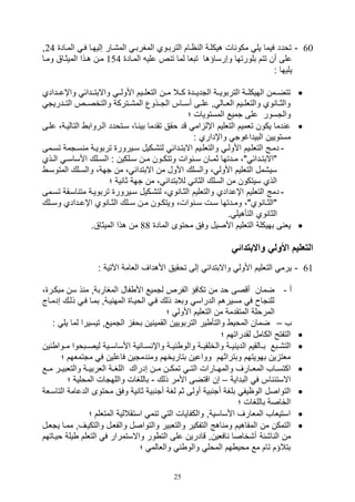 25
60-‫الم,يار‬ ‫المغربي‬ ‫التربيوي‬ ‫ايام‬ ‫ال‬ ‫هيكلية‬ ‫ال‬ ‫مكو‬ ‫يل‬ ‫فيما‬ ‫تودد‬‫المياد‬ ‫في‬ ‫صليهيا‬24‫و‬
‫المياد‬ ‫علي‬ ‫ص‬ ‫ت‬ ‫لما‬ ‫تبلا‬ ‫وصرساؤها‬ ‫بلورتها‬ ‫تتم‬ ‫أن‬ ‫على‬154‫الميثيا‬ ‫هيذا‬ ‫مين‬‫وميا‬ ‫ق‬
: ‫يليها‬
‫ييدا‬‫ي‬‫واإع‬ ‫ييدائ‬‫ي‬‫واالبت‬ ‫يي‬‫ي‬‫األول‬ ‫يييم‬‫ي‬‫التلل‬ ‫ميين‬ ‫ييال‬‫ي‬‫ك‬ ‫ييد‬‫ي‬‫التدي‬ ‫يية‬‫ي‬‫التربوي‬ ‫يية‬‫ي‬‫الهيكل‬ ‫تتضييمن‬‫دي‬
‫التييدريت‬ ‫والتخصييص‬ ‫يتركة‬‫ي‬,‫الم‬ ‫التييذوع‬ ‫أسيياس‬ ‫يى‬‫ي‬‫عل‬ ‫و‬ ‫اللييال‬ ‫والتلليييم‬ ‫وي‬ ‫يا‬‫ي‬‫والث‬
‫والت‬‫؛‬ ‫المستويال‬ ‫تميع‬ ‫على‬ ‫سور‬
‫التا‬ ‫اليرواب‬ ‫سيتودد‬ ،‫يا‬ ‫بي‬ ‫تقدما‬ ‫وقق‬ ‫قد‬ ‫ام‬ ‫اإل‬ ‫التلليم‬ ‫تلميم‬ ‫يكون‬ ‫دما‬ ‫ع‬‫عليى‬ ،‫ليية‬
: ‫واإداري‬ ‫البيداغوت‬ ‫مستويين‬
-‫ي‬‫ي‬‫تس‬ ‫يتمة‬‫ي‬‫س‬ ‫م‬ ‫ية‬‫ي‬‫تربوي‬ ‫ييرور‬‫ي‬‫س‬ ‫يكيل‬‫ي‬,‫لت‬ ‫يدائ‬‫ي‬‫االبت‬ ‫ييم‬‫ي‬‫والتلل‬ ‫ي‬‫ي‬‫األول‬ ‫ييم‬‫ي‬‫التلل‬ ‫يج‬‫ي‬‫دم‬‫مى‬
‫ا‬ : ‫يلكين‬‫ي‬‫س‬ ‫ين‬‫ي‬‫م‬ ‫يون‬‫ي‬‫وتتك‬ ‫وال‬ ‫ي‬‫ي‬‫س‬ ‫يان‬‫ي‬‫ثم‬ ‫يدتها‬‫ي‬‫م‬ ،" ‫يدائ‬‫ي‬‫"االبت‬‫يذي‬‫ي‬‫ال‬ ‫ي‬‫ي‬‫األساس‬ ‫يلك‬‫ي‬‫لس‬
‫المت‬ ‫والسيلك‬ ،‫تهة‬ ‫من‬ ، ‫االبتدائ‬ ‫من‬ ‫األول‬ ‫والسلك‬ ، ‫األول‬ ‫التلليم‬ ‫سي,مل‬‫وسي‬
‫؛‬ ‫ية‬ ‫ثا‬ ‫تهة‬ ‫من‬ ، ‫لالبتدائ‬ ‫الثا‬ ‫السلك‬ ‫من‬ ‫سيتكون‬ ‫الذي‬
-‫اسيقة‬ ‫مت‬ ‫تربويية‬ ‫سييرور‬ ‫لت,يكيل‬ ،‫وي‬ ‫الثيا‬ ‫والتلليم‬ ‫اإعدادي‬ ‫التلليم‬ ‫دمج‬‫ت‬‫سيمى‬
‫ي‬‫ي‬‫س‬ ‫ين‬‫ي‬‫م‬ ‫يون‬‫ي‬‫ويتك‬ ،‫وال‬ ‫ي‬‫ي‬‫س‬ ‫يل‬‫ي‬‫س‬ ‫يدتها‬‫ي‬‫وم‬ ،"‫وي‬ ‫يا‬‫ي‬‫"الث‬‫يلك‬‫ي‬‫وس‬ ‫يدادي‬‫ي‬‫اإع‬ ‫وي‬ ‫يا‬‫ي‬‫الث‬ ‫لك‬
. ‫التأهيل‬ ‫وي‬ ‫الثا‬
‫الماد‬ ‫موتوى‬ ‫وفق‬ ‫األصيل‬ ‫التلليم‬ ‫بهيكلة‬ ‫ى‬ ‫يل‬88.‫الميثاق‬ ‫هذا‬ ‫من‬
‫واالبتدائي‬ ‫األولي‬ ‫التعليم‬
61-: ‫اآلتية‬ ‫اللامة‬ ‫األهداف‬ ‫توقيق‬ ‫صلى‬ ‫واالبتدائ‬ ‫األول‬ ‫التلليم‬ ‫يرم‬
‫أ‬-‫ا‬ ‫فال‬ ‫األ‬ ‫لتميع‬ ‫الفرص‬ ‫تكافؤ‬ ‫من‬ ‫ود‬ ‫أقصى‬ ‫ضمان‬، ‫مبكير‬ ‫سن‬ ‫ذ‬ ‫م‬ ‫لمغاربةو‬
‫صدمي‬ ‫ذليك‬ ‫في‬ ‫بميا‬ ‫ييةو‬ ‫المه‬ ‫الوييا‬ ‫في‬ ‫ذلك‬ ‫وبلد‬ ‫الدراس‬ ‫مسيرهم‬ ‫ف‬ ‫تا‬ ‫لل‬‫اج‬
‫؛‬ ‫األول‬ ‫التلليم‬ ‫من‬ ‫المتقدمة‬ ‫المرولة‬
‫ف‬–: ‫يل‬ ‫لما‬ ‫تيسيرا‬ ‫التميعو‬ ‫بوف‬ ‫ين‬ ‫القمي‬ ‫التربويين‬ ‫ير‬ ‫والتأ‬ ‫الموي‬ ‫ضمان‬
‫؛‬ ‫لقدراتهم‬ ‫الكامل‬ ‫التفتح‬
‫وال‬ ‫ية‬‫ي‬‫ي‬ ‫الدي‬ ‫يالقيم‬‫ي‬‫ب‬ ‫يبع‬‫ي‬,‫الت‬‫يو‬‫ي‬‫م‬ ‫يبووا‬‫ي‬‫ليص‬ ‫يية‬‫ي‬‫األساس‬ ‫ية‬ ‫يا‬‫ي‬‫س‬ ‫واإ‬ ‫ية‬‫ي‬‫ي‬ ‫والو‬ ‫ية‬‫ي‬‫خلقي‬‫ين‬ ‫ا‬
‫؛‬ ‫متتملهم‬ ‫ف‬ ‫فاعلين‬ ‫دمتين‬ ‫وم‬ ‫بتاريخهم‬ ‫وواعين‬ ‫وبتراثهم‬ ‫بهويتهم‬ ‫ين‬ ‫ملت‬
‫ا‬ ‫يارال‬‫ي‬‫والمه‬ ‫يارف‬‫ي‬‫المل‬ ‫ياف‬‫ي‬‫اكتس‬‫ل‬‫مييع‬ ‫ير‬‫ي‬‫والتلبي‬ ‫ية‬‫ي‬‫اللربي‬ ‫ية‬‫ي‬‫اللغ‬ ‫صدراك‬ ‫ين‬‫ي‬‫م‬ ‫تمكيين‬ ‫ي‬‫ي‬‫ت‬
‫البداية‬ ‫ف‬ ‫اس‬ ‫االستئ‬–‫ذلك‬ ‫األمر‬ ‫اقتضى‬ ‫صن‬-‫الم‬ ‫واللهتال‬ ‫باللغال‬‫؛‬ ‫ولية‬
‫الدعامة‬ ‫موتوى‬ ‫وفق‬ ‫ية‬ ‫ثا‬ ‫بية‬ ‫أت‬ ‫لغة‬ ‫ثم‬ ‫أولى‬ ‫بية‬ ‫أت‬ ‫بلغة‬ ‫الوايف‬ ‫التواصل‬‫ا‬‫لتاسيلة‬
‫؛‬ ‫باللغال‬ ‫الخاصة‬
‫؛‬ ‫المتللم‬ ‫استقاللية‬ ‫م‬ ‫ت‬ ‫الت‬ ‫والكفايال‬ ‫األساسيةو‬ ‫الملارف‬ ‫استيلاف‬
‫مميا‬ ‫والتكييفو‬ ‫والفليل‬ ‫والتواصل‬ ‫والتلبير‬ ‫التفكير‬ ‫اهج‬ ‫وم‬ ‫المفاهيم‬ ‫من‬ ‫التمكن‬‫يتليل‬
‫ا,ئة‬ ‫ال‬ ‫من‬‫و‬ ‫يلة‬ ‫التللم‬ ‫ف‬ ‫واالستمرار‬ ‫ور‬ ‫الت‬ ‫على‬ ‫قادرين‬ ‫افلينو‬ ‫أ,خاصا‬‫يياتهم‬
‫؛‬ ‫واللالم‬ ‫والو‬ ‫المول‬ ‫هم‬ ‫موي‬ ‫مع‬ ‫تام‬ ‫بتالؤم‬
 