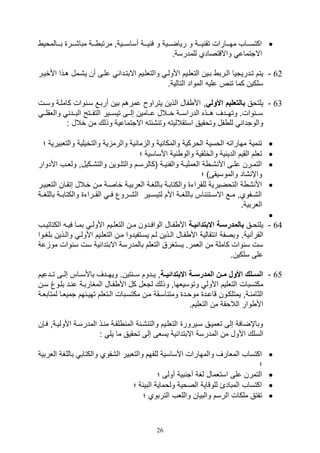 26
‫يييالموي‬‫ي‬‫ب‬ ‫مبا,ييير‬ ‫ييية‬ ‫مرتب‬ ‫أساسييييةو‬ ‫ييية‬‫ي‬‫ي‬ ‫ف‬ ‫و‬ ‫رياضيييية‬ ‫و‬ ‫يييية‬ ‫تق‬ ‫مهيييارال‬ ‫اكتسييياف‬
.‫للمدرسة‬ ‫واالقتصادي‬ ‫االتتماع‬
62-‫وا‬ ‫األولي‬ ‫التللييم‬ ‫بيين‬ ‫اليرب‬ ‫تيدريتيا‬ ‫يتم‬‫األخيير‬ ‫هيذا‬ ‫ي,يمل‬ ‫أن‬ ‫عليى‬ ‫االبتيدائ‬ ‫لتللييم‬
.‫التالية‬ ‫المواد‬ ‫علي‬ ‫ص‬ ‫ت‬ ‫كما‬ ‫سلكين‬
63-‫يلتوق‬‫بالتعليم‬‫األولي‬‫و‬‫وسيل‬ ‫كاملية‬ ‫وال‬ ‫سي‬ ‫أربيع‬ ‫بين‬ ‫عمرهم‬ ‫يتراو‬ ‫الذين‬ ‫فال‬ ‫األ‬
‫يي‬‫ي‬‫واللقل‬ ‫ييد‬‫ي‬‫الب‬ ‫ييتح‬‫ي‬‫التف‬ ‫ييير‬‫ي‬‫تيس‬ ‫ييى‬‫ي‬‫صل‬ ‫ييامين‬‫ي‬‫ع‬ ‫ييالل‬‫ي‬‫خ‬ ‫يية‬‫ي‬‫الدراس‬ ‫ييذه‬‫ي‬‫ه‬ ‫ييدف‬‫ي‬‫وته‬ .‫وال‬ ‫يي‬‫ي‬‫س‬
‫استقاللي‬ ‫وتوقيق‬ ‫فل‬ ‫لل‬ ‫والوتدا‬: ‫خالل‬ ‫من‬ ‫وذلك‬ ‫االتتماعية‬ ‫,ئت‬ ‫وت‬ ‫ت‬
‫وال‬ ‫والتخيلية‬ ‫ية‬ ‫والرم‬ ‫ية‬ ‫ما‬ ‫وال‬ ‫ية‬ ‫والمكا‬ ‫الوركية‬ ‫الوسية‬ ‫مهارات‬ ‫مية‬ ‫ت‬‫تلبيرية‬‫؛‬
‫؛‬ ‫األساسية‬ ‫ية‬ ‫والو‬ ‫والخلقية‬ ‫ية‬ ‫الدي‬ ‫القيم‬ ‫تللم‬
‫األد‬ ‫يف‬‫ي‬‫ولل‬ ‫يكيلو‬‫ي‬,‫والت‬ ‫يوين‬‫ي‬‫والتل‬ ‫يم‬‫ي‬‫(كالرس‬ ‫ية‬‫ي‬‫ي‬ ‫والف‬ ‫ية‬‫ي‬‫اللملي‬ ‫ة‬ ‫ي‬‫ي‬, ‫األ‬ ‫يى‬‫ي‬‫عل‬ ‫يرن‬‫ي‬‫التم‬‫وار‬
‫والمو‬ ‫,اد‬ ‫واإ‬‫؛‬ )‫سيقى‬
‫ال‬ ‫صتقيان‬ ‫خيالل‬ ‫مين‬ ‫خاصية‬ ‫اللربيية‬ ‫باللغية‬ ‫والكتابية‬ ‫للقرات‬ ‫التوضيرية‬ ‫ة‬ , ‫األ‬‫تلبيير‬
‫بال‬ ‫والكتابيية‬ ‫القييرات‬ ‫فيي‬ ‫ال,ييروع‬ ‫لتيسييير‬ ‫األم‬ ‫باللغيية‬ ‫اس‬ ‫االسييتئ‬ ‫مييع‬ ‫ال,ييفويو‬‫لغيية‬
.‫اللربية‬

64-‫يق‬‫ي‬‫يلتو‬‫اة‬‫ا‬‫االبتدائي‬ ‫اة‬‫ا‬‫بالمدرس‬‫ييم‬‫ي‬‫التلل‬ ‫ين‬‫ي‬‫م‬ ‫يدون‬‫ي‬‫الواف‬ ‫يال‬‫ي‬‫ف‬ ‫األ‬‫يف‬‫ي‬‫الكتاتي‬ ‫ي‬‫ي‬‫في‬ ‫يا‬‫ي‬‫بم‬ ‫ي‬‫ي‬‫األول‬
‫ال‬‫ية‬ ‫قرآ‬‫وا‬ ‫األولي‬ ‫التللييم‬ ‫مين‬ ‫يسيتفيدوا‬ ‫ليم‬ ‫اليذين‬ ‫فيال‬ ‫األ‬ ‫تقالية‬ ‫ا‬ ‫وبصفة‬ .‫بلغي‬ ‫ليذين‬‫وا‬
‫مو‬ ‫وال‬ ‫س‬ ‫سل‬ ‫االبتدائية‬ ‫بالمدرسة‬ ‫التللم‬ ‫يستغرق‬ .‫اللمر‬ ‫من‬ ‫كاملة‬ ‫وال‬ ‫س‬ ‫سل‬‫عة‬
.‫سلكين‬ ‫على‬
65-‫االبتدائيااة‬ ‫اة‬‫ا‬‫المدرس‬ ‫ان‬‫ا‬‫م‬ ‫األو‬ ‫ال‬‫ا‬‫الس‬‫تييدعيم‬ ‫يى‬‫ي‬‫صل‬ ‫ياس‬‫ي‬‫باألس‬ ‫ويهييدف‬ .‫تين‬ ‫ي‬‫ي‬‫س‬ ‫يدوم‬‫ي‬‫ي‬ ‫و‬
‫التلل‬ ‫مكتسبال‬‫بليوغ‬ ‫يد‬ ‫ع‬ ‫المغاربية‬ ‫فيال‬ ‫األ‬ ‫كل‬ ‫لتلل‬ ‫وذلك‬ ‫وتوسيلهاو‬ ‫األول‬ ‫يم‬‫سين‬
‫لم‬ ‫تميليا‬ ‫تهييئهم‬ ‫يتللم‬‫ي‬‫ال‬ ‫مكتسيبال‬ ‫مين‬ ‫اسيقة‬ ‫ومت‬ ‫يد‬‫ي‬‫موو‬ ‫قاعيد‬ ‫يمتلكيون‬ ‫يةو‬ ‫الثام‬‫ية‬‫ي‬‫تابل‬
.‫التلليم‬ ‫من‬ ‫الالوقة‬ ‫وار‬ ‫األ‬
‫األوليي‬ ‫المدرسية‬ ‫يذ‬ ‫م‬ ‫لقية‬ ‫الم‬ ‫,يئة‬ ‫والت‬ ‫التللييم‬ ‫سييرور‬ ‫تلمييق‬ ‫صلى‬ ‫وباإضافة‬‫في,ن‬ ‫ةو‬
‫األ‬ ‫السلك‬: ‫يل‬ ‫ما‬ ‫توقيق‬ ‫صلى‬ ‫يسلى‬ ‫االبتدائية‬ ‫المدرسة‬ ‫من‬ ‫ول‬
‫باللغة‬ ‫والكتاب‬ ‫ال,فوي‬ ‫والتلبير‬ ‫للفهم‬ ‫األساسية‬ ‫والمهارال‬ ‫الملارف‬ ‫اكتساف‬‫اللربية‬
‫؛‬
‫؛‬ ‫أولى‬ ‫بية‬ ‫أت‬ ‫لغة‬ ‫استلمال‬ ‫على‬ ‫التمرن‬
‫؛‬ ‫البيئة‬ ‫ولوماية‬ ‫الصوية‬ ‫للوقاية‬ ‫المبادئ‬ ‫اكتساف‬
‫التربوي‬ ‫والللف‬ ‫والبيان‬ ‫الرسم‬ ‫ملكال‬ ‫تفتق‬‫؛‬
 