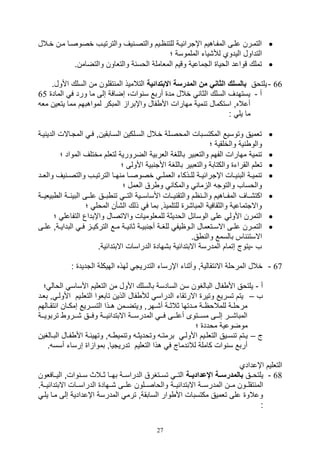 27
‫يالل‬‫ي‬‫خ‬ ‫ين‬‫ي‬‫م‬ ‫يا‬‫ي‬‫خصوص‬ ‫والترتييف‬ ‫يف‬ ‫ي‬‫ي‬‫والتص‬ ‫ييم‬‫ي‬‫ا‬ ‫للت‬ ‫اإترائيية‬ ‫ياهيم‬‫ي‬‫المف‬ ‫يى‬‫ي‬‫عل‬ ‫التميرن‬
‫؛‬ ‫الملموسة‬ ‫لة,يات‬ ‫اليدوي‬ ‫التداول‬
.‫والتضامن‬ ‫والتلاون‬ ‫ة‬ ‫الوس‬ ‫الملاملة‬ ‫وقيم‬ ‫التماعية‬ ‫الويا‬ ‫قواعد‬ ‫تملك‬
66-‫يلتوق‬‫االبتدائية‬ ‫المدرسة‬ ‫من‬ ‫الثاني‬ ‫بالسل‬.‫األول‬ ‫السلك‬ ‫من‬ ‫تقلون‬ ‫الم‬ ‫التالميذ‬
‫أ‬-‫الماد‬ ‫ف‬ ‫ورد‬ ‫ما‬ ‫صلى‬ ‫صضافة‬ ،‫وال‬ ‫س‬ ‫أربع‬ ‫مد‬ ‫خالل‬ ‫الثا‬ ‫السلك‬ ‫يستهدف‬65
‫يتل‬ ‫مما‬ ‫لمواهبهم‬ ‫المبكر‬ ‫واإبرا‬ ‫فال‬ ‫األ‬ ‫مهارال‬ ‫مية‬ ‫ت‬ ‫استكمال‬ ‫أعالهو‬‫مل‬ ‫ين‬
: ‫يل‬ ‫ما‬
‫الدي‬ ‫المتياالل‬ ‫في‬ ‫السيابقينو‬ ‫السيلكين‬ ‫خيالل‬ ‫الموصيلة‬ ‫المكتسيبال‬ ‫وتوسيع‬ ‫تلميق‬‫يية‬
‫والخلقية‬ ‫ية‬ ‫والو‬‫؛‬
‫المواد‬ ‫مختلف‬ ‫لتللم‬ ‫الضرورية‬ ‫اللربية‬ ‫باللغة‬ ‫والتلبير‬ ‫الفهم‬ ‫مهارال‬ ‫مية‬ ‫ت‬‫؛‬
‫؛‬ ‫األولى‬ ‫بية‬ ‫األت‬ ‫باللغة‬ ‫والتلبير‬ ‫والكتابة‬ ‫القرات‬ ‫تللم‬
‫يد‬‫ي‬‫والل‬ ‫يف‬ ‫ي‬‫ي‬‫والتص‬ ‫يف‬‫ي‬‫الترتي‬ ‫يا‬‫ي‬‫ه‬ ‫م‬ ‫يا‬‫ي‬‫خصوص‬ ‫ي‬‫ي‬‫اللمل‬ ‫يذكات‬‫ي‬‫لل‬ ‫ية‬‫ي‬‫اإترائي‬ ‫يال‬‫ي‬‫ي‬ ‫الب‬ ‫ية‬‫ي‬‫مي‬ ‫ت‬
‫؛‬ ‫اللمل‬ ‫رق‬ ‫و‬ ‫والمكا‬ ‫ما‬ ‫ال‬ ‫والتوت‬ ‫والوساف‬
‫يياف‬‫ي‬,‫اكت‬‫يي‬‫ي‬‫بيلي‬ ‫ال‬ ‫يية‬‫ي‬‫البيئ‬ ‫ييى‬‫ي‬‫عل‬ ‫ييق‬‫ي‬‫ب‬ ‫ت‬ ‫يي‬‫ي‬‫الت‬ ‫ييية‬‫ي‬‫األساس‬ ‫ييال‬‫ي‬‫ي‬ ‫والتق‬ ‫ام‬ ‫يي‬‫ي‬‫وال‬ ‫يياهيم‬‫ي‬‫المف‬‫ة‬
‫؛‬ ‫المول‬ ‫ال,أن‬ ‫ذلك‬ ‫ف‬ ‫بما‬ ‫للتلميذو‬ ‫المبا,ر‬ ‫والثقافية‬ ‫واالتتماعية‬
‫التفاعل‬ ‫واإبداع‬ ‫واالتصال‬ ‫للمللوميال‬ ‫الوديثة‬ ‫الوسائل‬ ‫على‬ ‫األول‬ ‫التمرن‬‫؛‬
‫يع‬‫ي‬‫م‬ ‫ية‬‫ي‬‫ي‬ ‫ثا‬ ‫ية‬‫ي‬‫بي‬ ‫أت‬ ‫ية‬‫ي‬‫للغ‬ ‫يوايف‬‫ي‬‫ال‬ ‫يتلمال‬‫ي‬‫االس‬ ‫يى‬‫ي‬‫عل‬ ‫يرن‬‫ي‬‫التم‬‫ع‬ ‫يةو‬‫ي‬‫البداي‬ ‫ي‬‫ي‬‫ف‬ ‫ي‬‫ي‬‫التركي‬‫يى‬‫ي‬‫ل‬
.‫ق‬ ‫وال‬ ‫بالسمع‬ ‫اس‬ ‫االستئ‬
‫ف‬-.‫االبتدائية‬ ‫الدراسال‬ ‫ب,هاد‬ ‫االبتدائية‬ ‫المدرسة‬ ‫صتمام‬ ‫يتوج‬
67-: ‫التديد‬ ‫الهيكلة‬ ‫لهذه‬ ‫التدريت‬ ‫اإرسات‬ ‫ات‬ ‫وأث‬ ‫تقاليةو‬ ‫اال‬ ‫المرولة‬ ‫خالل‬
‫أ‬-‫األ‬ ‫التلليم‬ ‫من‬ ‫األول‬ ‫بالسلك‬ ‫السادسة‬ ‫سن‬ ‫البالغون‬ ‫فال‬ ‫األ‬ ‫يلتوق‬‫ال‬ ‫ساس‬‫؛‬ ‫وال‬
‫ف‬–‫بليد‬ ‫و‬ ‫األولي‬ ‫التللييم‬ ‫تابلوا‬ ‫الذين‬ ‫فال‬ ‫لة‬ ‫الدراس‬ ‫االرتقات‬ ‫وتير‬ ‫تسريع‬ ‫يتم‬
‫يالهم‬‫ي‬‫تق‬ ‫ا‬ ‫يان‬‫ي‬‫صمك‬ ‫يريع‬‫ي‬‫التس‬ ‫يذا‬‫ي‬‫ه‬ ‫يمن‬‫ي‬‫ويتض‬ ‫يهرو‬‫ي‬,‫أ‬ ‫ية‬‫ي‬‫ثالث‬ ‫يدتها‬‫ي‬‫م‬ ‫ية‬‫ي‬‫للمالوا‬ ‫ية‬‫ي‬‫مرول‬
‫يية‬‫ي‬‫تربوي‬ ‫ييرو‬‫ي‬, ‫ييق‬‫ي‬‫وف‬ ‫يية‬‫ي‬‫االبتدائي‬ ‫يية‬‫ي‬‫المدرس‬ ‫يي‬‫ي‬‫ف‬ ‫ييى‬‫ي‬‫أعل‬ ‫ييتوى‬‫ي‬‫مس‬ ‫ييى‬‫ي‬‫صل‬ ‫يير‬‫ي‬,‫المبا‬
‫؛‬ ‫مودد‬ ‫موضوعية‬
‫ج‬–‫الت‬ ‫ييق‬‫ي‬‫س‬ ‫ت‬ ‫يتم‬‫ي‬‫ي‬‫يالغين‬‫ي‬‫الب‬ ‫يال‬‫ي‬‫ف‬ ‫األ‬ ‫ية‬‫ي‬‫وتهيئ‬ ‫و‬ ‫ي‬‫ي‬ ‫مي‬ ‫وت‬ ‫ي‬‫ي‬‫وتوديث‬ ‫ي‬‫ي‬‫برمت‬ ‫ي‬‫ي‬‫األول‬ ‫ييم‬‫ي‬‫لل‬
‫أس‬ ‫صرسات‬ ‫ا‬ ‫بموا‬ ‫تدريتياو‬ ‫التلليم‬ ‫هذا‬ ‫ف‬ ‫دماج‬ ‫لال‬ ‫كاملة‬ ‫وال‬ ‫س‬ ‫أربع‬. ‫س‬
‫اإعدادي‬ ‫التلليم‬
68-‫يلتوييق‬‫اإلعداديااة‬ ‫بالمدرسااة‬‫ييافلون‬‫ي‬‫الي‬ ‫والو‬ ‫سيي‬ ‫ثييالث‬ ‫ييا‬‫ي‬‫به‬ ‫الدراسيية‬ ‫تسييتغرق‬ ‫يي‬‫ي‬‫الت‬
‫يية‬‫ي‬‫االبتدائي‬ ‫يية‬‫ي‬‫المدرس‬ ‫يين‬‫ي‬‫م‬ ‫ييون‬‫ي‬‫تقل‬ ‫الم‬‫يية‬‫ي‬‫االبتدائي‬ ‫ييال‬‫ي‬‫الدراس‬ ‫ييهاد‬‫ي‬, ‫ييى‬‫ي‬‫عل‬ ‫ييلون‬‫ي‬‫والواص‬.
‫ميا‬ ‫صلى‬ ‫اإعدادية‬ ‫المدرسة‬ ‫ترم‬ ‫السابقةو‬ ‫وار‬ ‫األ‬ ‫مكتسبال‬ ‫تلميق‬ ‫على‬ ‫وعالو‬‫يلي‬
:
 