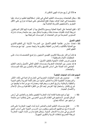 33
. ‫الدكتورا‬ ‫لتهيئ‬ ‫وال‬ ‫س‬ ‫أربع‬ ‫صلى‬ ‫ثالثا‬
86-‫در‬ ‫اييم‬ ‫ت‬ ‫اسيتقالليتها‬ ‫يار‬ ‫ص‬ ‫في‬ ‫الليال‬ ‫التللييم‬ ‫ومؤسسيال‬ ‫للتامليال‬ ‫يمكن‬‫علييا‬ ‫اسيال‬
‫األقيل‬ ‫عليى‬ ‫ي‬ ‫تيوا‬ ‫,يهادال‬ ‫عليى‬ ‫للواصيلين‬ ‫تفتح‬ ،‫ة‬ ‫ملي‬ ‫أهداف‬ ‫اتتاه‬ ‫ف‬ ‫متخصصة‬
.‫بها‬ ‫الخاصة‬ ‫لل,رو‬ ‫والمستتيبين‬ ‫الميتري‬
87-‫ينو‬ ‫الميوا‬ ‫لكيل‬ ‫صليها‬ ‫اللود‬ ‫أو‬ ‫بها‬ ‫بااللتواق‬ ‫ويسمح‬ ‫اللملية‬ ‫الويا‬ ‫على‬ ‫التاملة‬ ‫تفتح‬
‫تييد‬ ‫يكل‬‫ي‬,‫ب‬ ‫ية‬‫ي‬‫ومقوم‬ ،‫بدقية‬ ‫يدد‬‫ي‬‫مو‬ ‫كفاييال‬ ‫يال‬‫ي‬‫صثب‬ ‫ة‬ ‫,يري‬‫يدارك‬‫ي‬‫ت‬ ‫يدال‬‫ي‬‫وو‬ ‫متابلية‬ ‫يد‬‫ي‬‫بل‬ ‫و‬
.‫بها‬ ‫ة‬ ‫المرتب‬ ‫المؤسسال‬ ‫أو‬ ‫التاملال‬ ‫لدن‬ ‫من‬ ‫ووة‬ ‫المم‬ ‫المستوىو‬
‫األصي‬ ‫التعليم‬
88-‫وي‬ ‫الثيا‬ ‫التللييم‬ ‫صليى‬ ‫األوليية‬ ‫المدرسية‬ ‫من‬ ‫األصيل‬ ‫للتلليم‬ ‫اامية‬ ‫مدارس‬ ‫تودث‬
‫مؤ‬ ‫ميع‬ ‫لهيا‬ ‫تسيور‬ ‫وصيتياد‬ ‫ويرهيا‬ ‫وت‬ ‫اللتيقية‬ ‫والمدارس‬ ‫بالكتاتيف‬ ‫اية‬ ‫اللـ‬ ‫مع‬‫سسي‬‫ال‬
.‫اللام‬ ‫التلليم‬
‫علييى‬ ‫يات‬‫ي‬ ‫ب‬ ‫يال‬‫ي‬‫التخصص‬ ‫وتراتييع‬ ‫يينو‬ ‫يدي‬‫ي‬‫ال‬ ‫يين‬‫ي‬‫القيم‬ ‫لتكييوين‬ ‫ة‬ ‫ي‬‫ي‬‫متوس‬ ‫ي‬‫ي‬‫مراك‬ ‫يأ‬‫ي‬, ‫ت‬
‫؛‬ ‫والمستقبلية‬ ‫ية‬ ‫اآل‬ ‫لبال‬ ‫المت‬
‫؛‬ ‫األصيل‬ ‫بالتلليم‬ ‫بية‬ ‫األت‬ ‫اللغال‬ ‫تدريس‬ ‫يقوى‬
‫التل‬ ‫و,يلف‬ ‫األصيل‬ ‫اللال‬ ‫التلليم‬ ‫ومؤسسال‬ ‫المغربية‬ ‫التاملال‬ ‫بين‬ ‫تسور‬ ‫تمد‬‫لييم‬
‫الصل‬ ‫ذال‬ ‫التامل‬‫المؤسسيال‬ ‫تليك‬ ‫بيين‬ ‫والتلياون‬ ‫وال,يراكة‬ ‫سييق‬ ‫الت‬ ‫أسياس‬ ‫عليى‬ ‫ة‬
.‫والتاملال‬
‫الخاصة‬ ‫الحاجات‬ ‫ذات‬ ‫المجموعات‬
89–‫ير‬ ‫األ‬ ،‫ذليك‬ ‫في‬ ‫الراغبية‬ ‫الخيارج‬ ‫في‬ ‫المغربيية‬ ‫التالييال‬ ‫ص,يار‬ ‫رهن‬ ‫توضع‬
‫يي‬‫ي‬‫والق‬ ‫ية‬‫ي‬‫اللربي‬ ‫ية‬‫ي‬‫اللغ‬ ‫يم‬‫ي‬‫تلل‬ ‫ين‬‫ي‬‫م‬ ‫يا‬‫ي‬‫ائه‬ ‫أب‬ ‫يين‬‫ي‬‫لتمك‬ ‫ية‬‫ي‬‫م‬ ‫الال‬ ‫ية‬‫ي‬‫التلليمي‬ ‫يال‬‫ي‬‫والمرتلي‬‫ي‬‫ي‬‫ي‬ ‫الدي‬ ‫م‬‫ة‬
‫والخلقية‬‫بلها‬ ‫ي‬ ‫ما‬ ‫مراعا‬ ‫مع‬ ، ‫ووضارت‬ ‫وتغرافيت‬ ‫المغرف‬ ‫وتاري‬ ،‫ية‬ ‫والو‬‫من‬
‫اإ‬ ‫ووسيائل‬ ‫التفاعليية‬ ‫التلف‬ ‫من‬ ‫كل‬ ‫أيضا‬ ‫الغرض‬ ‫لهذا‬ ‫وتستلمل‬ .‫وتكامل‬ ‫وع‬ ‫ت‬‫عيالم‬
. ‫التديد‬ ‫واالتصال‬
90–‫أرض‬ ‫صلى‬ ‫واللائدين‬ ‫بالخارج‬ ‫المقيمين‬ ‫المغاربة‬ ‫ات‬ ‫أب‬ ‫لفائد‬ ‫خاصة‬ ‫برامج‬ ‫تهيأ‬
‫يي‬ ‫ا‬ ‫لتيسييير‬ ‫ن‬ ‫يو‬‫ي‬‫ال‬‫متابليية‬ ‫ميين‬ ‫ييوا‬ ‫يتمك‬ ‫وتييى‬ ‫و‬ ‫المغربيي‬ ‫يوي‬‫ي‬‫الترب‬ ‫اييام‬ ‫ال‬ ‫فيي‬ ‫دماتهم‬
. ‫تا‬ ‫ب‬ ‫أسالك‬ ‫عبر‬ ‫دراستهم‬
91–‫يدم‬‫ي‬‫ق‬ ‫يى‬‫ي‬‫عل‬ ‫ية‬‫ي‬‫المغارب‬ ‫يود‬‫ي‬‫اليه‬ ‫يات‬‫ي‬ ‫أب‬ ‫يام‬‫ي‬‫أم‬ ‫ياص‬‫ي‬‫والخ‬ ‫يام‬‫ي‬‫الل‬ ‫ييم‬‫ي‬‫التلل‬ ‫يال‬‫ي‬‫مؤسس‬ ‫يتح‬‫ي‬‫تف‬
‫يق‬‫ي‬‫الو‬ ‫ياس‬‫ي‬‫أس‬ ‫يى‬‫ي‬‫عل‬ ‫ية‬‫ي‬‫ي‬ ‫الدي‬ ‫يدروس‬‫ي‬‫ال‬ ‫ين‬‫ي‬‫م‬ ‫يون‬‫ي‬‫ويلف‬ ‫يلمين‬‫ي‬‫المس‬ ‫يهم‬ ‫يوا‬‫ي‬‫م‬ ‫يع‬‫ي‬‫م‬ ‫ياوا‬‫ي‬‫المس‬
‫الد‬ ‫ال,يلائر‬ ‫ممارسية‬ ‫ف‬ ‫الدستوري‬‫المغا‬ ‫اليهيود‬ ‫يات‬ ‫ألب‬ ‫ميدارس‬ ‫فيتح‬ ‫ويمكين‬ .‫يية‬ ‫ي‬‫ربية‬
.‫التهوية‬ ‫والتكوين‬ ‫التربية‬ ‫ال‬ ‫لسل‬ ‫التصريح‬ ‫ة‬ ‫,ري‬
 