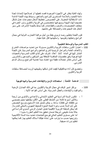 39
‫ية‬ ‫لت‬ ‫إويداث‬ ‫صصيالوها‬ ‫أو‬ ‫تفليلهيا‬ ‫قصيد‬ ‫الموتيود‬ ‫األتهي‬ ‫في‬ ‫اير‬ ‫ي‬ ‫الغاية‬ ‫ولهذه‬
‫ية‬ ‫اللت‬ ‫بهيذه‬ ‫ا‬ ‫وسيي‬ .‫ياهج‬ ‫والم‬ ‫للبيرامج‬ ‫المسيتمرين‬ ‫والمالتمة‬ ‫للتتديد‬ ‫دائمة‬‫ا‬‫لدائ‬‫مية‬
‫ت,يكل‬ ‫عميل‬ ‫متموعيال‬ ‫أ,يغال‬ ‫يي‬ ‫تخ‬ ‫الخصيوصو‬ ‫على‬ ‫ويةو‬ ‫المل‬ ‫االستقاللية‬ ‫ذال‬
‫ف‬ ‫الخبر‬ ‫وذوو‬ ‫والتكوين‬ ‫التربية‬ ‫ف‬ ‫متخصصون‬ ‫فيها‬ ‫ويسهم‬ ‫المهمة‬ ‫لهذه‬ ‫خصيصا‬
‫يير‬‫ي‬‫س‬ ‫يى‬‫ي‬‫عل‬ ‫يراف‬‫ي‬,‫اإ‬ ‫ية‬‫ي‬ ‫باللت‬ ‫يا‬‫ي‬ ‫ي‬ ‫يا‬‫ي‬‫كم‬ ‫يالو‬‫ي‬‫اع‬ ‫والق‬ ‫يلف‬‫ي‬,‫وال‬ ‫يال‬‫ي‬‫التخصص‬ ‫يف‬‫ي‬‫مختل‬
.‫تائتها‬ ‫على‬ ‫والمصادقة‬ ‫المتموعال‬ ‫هذه‬ ‫أ,غال‬
‫تقوم‬‫متيال‬ ‫في‬ ‫الدوليية‬ ‫التتيارف‬ ‫مراقبية‬ ‫أتيل‬ ‫مين‬ ‫يقيا‬ ‫تربيوي‬ ‫رصيد‬ ‫اييم‬ ‫بت‬ ‫ية‬ ‫اللت‬
. ‫مفيد‬ ‫غاية‬ ‫لكل‬ ‫واستلهامها‬ ‫وتقويمها‬ ‫وتوليلها‬ ‫البرامج‬
‫التعليمية‬ ‫والوسائط‬ ‫المدرسية‬ ‫الكتب‬
108-‫يرج‬‫ي‬‫التخ‬ ‫يفال‬‫ي‬‫مواص‬ ‫يد‬‫ي‬‫تودي‬ ‫ين‬‫ي‬‫ع‬ ‫يؤولة‬‫ي‬‫مس‬ ‫يوين‬‫ي‬‫والتك‬ ‫ية‬‫ي‬‫التربي‬ ‫ال‬ ‫يل‬‫ي‬‫س‬ ‫يون‬‫ي‬‫لك‬ ‫يارا‬‫ي‬‫اعتب‬
‫ال‬ ‫والمراول‬ ‫اللامة‬ ‫واألهداف‬‫في,ن‬ ‫المدرسيةو‬ ‫والبرامج‬ ‫اهج‬ ‫الم‬ ‫لتدرج‬ ‫رئيسية‬‫ا‬‫ية‬ ‫للت‬
‫الماد‬ ‫ف‬ ‫صليها‬ ‫الم,ار‬107‫والمل‬ ‫المدرسيية‬ ‫الكتيف‬ ‫تاج‬ ‫ص‬ ‫على‬ ‫ت,رف‬ ‫أعاله‬‫يال‬ ‫ي‬
‫ير‬‫ي‬,‫ا‬ ‫وال‬ ‫يدعين‬‫ي‬‫والمب‬ ‫يؤلفين‬‫ي‬‫الم‬ ‫يين‬‫ي‬‫ب‬ ‫يفافة‬‫ي‬,‫ال‬ ‫ية‬‫ي‬‫افس‬ ‫الم‬ ‫ييال‬‫ي‬‫مقتض‬ ‫يق‬‫ي‬‫وف‬ ‫ية‬‫ي‬‫البيداغوتي‬‫ينو‬
‫المر‬ ‫ية‬‫ي‬‫تلددي‬ ‫يدأ‬‫ي‬‫مب‬ ‫ياد‬‫ي‬‫اعتم‬ ‫يع‬‫ي‬‫م‬ ‫ية‬‫ي‬‫دقيق‬ ‫يالل‬‫ي‬‫توم‬ ‫ياتر‬‫ي‬‫دف‬ ‫ياس‬‫ي‬‫أس‬ ‫يى‬‫ي‬‫عل‬‫يدعم‬‫ي‬‫ال‬ ‫يائل‬‫ي‬‫ووس‬ ‫يع‬‫ي‬‫ات‬
. ‫المدرس‬
‫ال‬ ‫يل‬‫ي‬‫س‬ ‫يادقة‬‫ي‬‫لمص‬ ‫يا‬‫ي‬‫وم‬ ‫ل‬ ‫يا‬‫ي‬‫بيلته‬ ‫و‬ ‫يكلها‬‫ي‬, ‫يان‬‫ي‬‫ك‬ ‫يا‬‫ي‬‫كيفم‬ ‫ية‬‫ي‬‫ديداكتيكي‬ ‫أدا‬ ‫يل‬‫ي‬‫ك‬ ‫يع‬‫ي‬‫وتخض‬
.‫والتكوين‬ ‫التربية‬
‫والبيداغ‬ ‫المدرسية‬ ‫واإليقاعات‬ ‫الزمن‬ ‫استعماالت‬ : ‫الثامنة‬ ‫الدعامة‬‫وجية‬
109-‫التيد‬ ‫ذليك‬ ‫ف‬ ‫بما‬ ‫والتكوينو‬ ‫التربية‬ ‫متال‬ ‫ف‬ ‫الوقل‬ ‫تدبير‬ ‫يرتك‬‫يية‬ ‫م‬ ‫ال‬ ‫اول‬
: ‫اآلتية‬ ‫القواعد‬ ‫أساس‬ ‫على‬ ،‫المدرسية‬ ‫ل‬ ‫والل‬ ‫واإيقاعال‬ ‫والمواقيل‬
‫أ‬-‫ية‬‫ي‬‫أربل‬ ‫ين‬‫ي‬‫م‬ ‫وي‬ ‫يا‬‫ي‬‫والث‬ ‫يدادي‬‫ي‬‫واإع‬ ‫يدائ‬‫ي‬‫االبت‬ ‫ييم‬‫ي‬‫التلل‬ ‫ي‬‫ي‬‫ف‬ ‫يية‬‫ي‬‫الدراس‬ ‫ة‬ ‫ي‬‫ي‬‫الس‬ ‫يون‬‫ي‬‫تتك‬
‫وصصي‬ ‫وتيم‬ ‫ابقهيا‬ ‫ي‬ ،‫األقيل‬ ‫عليى‬ ‫الفللي‬ ‫,يا‬ ‫ال‬ ‫مين‬ ‫كامال‬ ‫أسبوعا‬ ‫وثالثين‬
‫من‬1000‫صلى‬1200‫تليديل‬ ‫يمكين‬ ‫و‬ .‫ساعة‬‫الوصيص‬ ‫ييع‬ ‫وتو‬ ‫األسيابيع‬ ‫هيذه‬
‫للمدر‬ ‫والمول‬ ‫التهوي‬ ‫للموي‬ ‫الممي‬ ‫الويا‬ ‫وتير‬ ‫وسف‬ ‫ة‬ ‫الس‬ ‫أيام‬ ‫على‬‫سةو‬
‫للدرا‬ ‫وي‬ ‫الس‬ ‫م‬ ‫ال‬ ‫التدول‬ ‫تلديل‬ ‫اإقليمية‬ ‫التربوية‬ ‫ة‬ ‫للسل‬ ‫يمكن‬ ‫كما‬‫في‬ ‫سية‬
‫؛‬ ‫ويا‬ ‫س‬ ‫المقرر‬ ‫التلليم‬ ‫مد‬ ‫توقيق‬ ‫ضمان‬ ‫ة‬ ‫,ري‬ ‫و‬ ‫بيل‬ ‫ودث‬ ‫والة‬
‫ال‬ ‫التللييم‬ ‫مسيتوى‬ ‫عليى‬ ‫أما‬‫األكادي‬ ‫ة‬ ‫السي‬ ‫ميد‬ ‫تودييد‬ ‫للتامليال‬ ‫فيرتيع‬ ‫ليال‬‫ميية‬
‫يا‬‫ي‬‫ه‬ ‫يمك‬ ‫يا‬‫ي‬‫كم‬ ‫ياو‬‫ي‬‫به‬ ‫ييم‬‫ي‬‫التلل‬ ‫يالك‬‫ي‬‫أس‬ ‫ية‬‫ي‬‫هيكل‬ ‫ياد‬‫ي‬‫صع‬ ‫يى‬‫ي‬‫عل‬ ‫يف‬‫ي‬‫يترت‬ ‫يا‬‫ي‬‫م‬ ‫يف‬‫ي‬‫وس‬ ‫يلهيا‬ ‫وتو‬
.‫صيفية‬ ‫دورال‬ ‫ايم‬ ‫ت‬
 