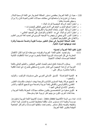 41
110-‫لليبالدو‬ ‫الرسيمية‬ ‫اللغية‬ ‫ه‬ ‫المغربيةو‬ ‫المملكة‬ ‫دستور‬ ‫بمقتضى‬ ‫اللربيةو‬ ‫اللغة‬ ‫صن‬ ‫ويث‬
‫ي‬‫ي‬‫مختل‬ ‫ي‬‫ي‬‫ف‬ ‫يتلمالها‬‫ي‬‫واس‬ ‫يا‬‫ي‬‫ه‬ ‫ي‬ ‫تل‬ ‫صن‬ ‫يث‬‫ي‬‫ووي‬‫ال‬ ‫ي‬‫ي‬‫ي‬ ‫وال‬ ‫يان‬‫ي‬‫ك‬ ‫يا‬‫ي‬‫والوي‬ ‫يم‬‫ي‬‫اللل‬ ‫ياالل‬‫ي‬‫مت‬ ‫ف‬
: ‫يا‬ ‫و‬ ‫مووا‬ ‫وسيبقى‬
-‫؛‬ ‫البالد‬ ‫لتراث‬ ‫المخصبة‬ ‫الروافد‬ ‫لتلدد‬ ‫اعتبارا‬ ‫و‬
-‫؛‬ ‫للوضارال‬ ‫كملتقى‬ ‫االستراتيت‬ ‫التغراف‬ ‫المغرف‬ ‫لموقع‬ ‫اعتبارا‬ ‫و‬
-‫؛‬ ‫واألروبية‬ ‫واإفريقية‬ ‫المغاربية‬ ‫بأبلاده‬ ‫التوار‬ ‫لرواب‬ ‫اعتبارا‬ ‫و‬
-‫البال‬ ‫دراج‬ ‫ال‬ ‫اعتبارا‬ ‫و‬‫؛‬ ‫اللالم‬ ‫الصليد‬ ‫على‬ ‫والتواصل‬ ‫فتا‬ ‫اال‬ ‫مد‬ ‫ف‬ ‫د‬
-‫ا‬ ‫تيدريس‬ ‫لغية‬ ‫تودييد‬ ‫ف‬ ‫التربوي‬ ‫التوتي‬ ‫ب‬ ‫هض‬ ‫ي‬ ‫أن‬ ‫بغ‬ ‫ي‬ ‫الذي‬ ‫للدور‬ ‫واعتبارا‬‫للليوم‬
. ‫ور‬ ‫المت‬ ‫ولوتيا‬ ‫التك‬ ‫على‬ ‫فتا‬ ‫واال‬
‫منساجم‬ ‫واضاحة‬ ‫لغوياة‬ ‫سياساة‬ ,‫التعليم‬ ‫مجا‬ ‫في‬ ,‫المغربية‬ ‫المملكة‬ ‫تعتمد‬‫وقاارة‬ ‫ة‬
‫الموا‬ ‫توجهاتها‬ ‫تحدد‬.‫التالية‬ ‫د‬
‫تحسينه‬ ‫و‬ ‫العربية‬ ‫اللغة‬ ‫تعليم‬ ‫تعزيز‬
111-‫فييال‬ ‫األ‬ ‫لكييل‬ ‫اميييا‬ ‫صل‬ ‫تلليي‬ ‫مييع‬ ، ‫وتقويتيي‬ ‫اللربييية‬ ‫اللغيية‬ ‫تلليييم‬ ‫تتديييد‬ ‫يييتم‬
‫االتفاقييال‬ ‫مراعيا‬ ‫مع‬ ‫بالمغرف‬ ‫اللاملة‬ ‫التربوية‬ ‫المؤسسال‬ ‫كل‬ ‫ف‬ ،‫المغاربة‬‫ا‬‫ائيية‬ ‫لث‬
.‫بية‬ ‫األت‬ ‫البلثال‬ ‫لمؤسسال‬ ‫امة‬ ‫الم‬
112-‫االسيتل‬ ‫م‬ ‫يسيتل‬‫ية‬‫ي‬‫باللغ‬ ‫الليال‬ ‫ييم‬‫ي‬‫والتلل‬ ‫يور‬ ‫المت‬ ‫الللمي‬ ‫يث‬‫ي‬‫للبو‬ ‫,يلف‬ ‫يتح‬‫ي‬‫لف‬ ‫داد‬
‫ية‬‫ي‬‫ثقافي‬ ‫ياد‬‫ي‬‫أبل‬ ‫ذي‬ ، ‫يو‬‫ي‬‫م‬ ‫يتقبل‬‫ي‬‫مس‬ ‫يروع‬‫ي‬,‫م‬ ‫يار‬‫ي‬ ‫ص‬ ‫ي‬‫ي‬‫ف‬ ‫يود‬‫ي‬‫المته‬ ‫يذا‬‫ي‬‫ه‬ ‫صدراج‬ ‫ية‬‫ي‬‫اللربي‬
: ‫على‬ ‫يرتك‬ . ‫ملاصر‬ ‫وعلمية‬
‫والتولييي‬ ‫يف‬‫ي‬‫التركي‬ ‫مسييتويال‬ ‫يى‬‫ي‬‫عل‬ ‫اللربيي‬ ‫يا‬‫ي‬‫اللس‬ ‫سييق‬ ‫لل‬ ‫يلة‬‫ي‬‫المتواص‬ ‫ية‬‫ي‬‫مي‬ ‫الت‬‫د‬
‫؛‬ ‫والملتم‬
‫ا‬ ‫رفيلة‬ ‫وركة‬ ‫ت,تيع‬‫يور‬ ‫الت‬ ‫مكتسيبال‬ ‫اسيتيلاف‬ ‫بهدف‬ ‫والترتمة‬ ‫تاج‬ ‫لإل‬ ‫لمستوى‬
‫ير‬‫ي‬, ‫وال‬ ‫يأليف‬‫ي‬‫الت‬ ‫يتيع‬‫ي‬,‫ت‬ ‫يع‬‫ي‬‫م‬ ‫يوة‬‫ي‬‫واض‬ ‫ية‬‫ي‬‫عربي‬ ‫ية‬‫ي‬‫بلغ‬ ‫ياف‬‫ي‬‫والثق‬ ‫يوت‬‫ي‬‫ول‬ ‫والتك‬ ‫ي‬‫ي‬‫الللم‬
‫؛‬ ‫التيد‬ ‫الو‬ ‫تــاج‬ ‫اإ‬ ‫وتصدير‬
‫و‬ ‫اللربيية‬ ‫باللغية‬ ‫الملرفية‬ ‫متياالل‬ ‫مختليف‬ ‫يون‬ ‫يتق‬ ‫المتخصصيين‬ ‫من‬ ‫صفو‬ ‫تكوين‬
‫ر‬ ‫أ‬ ‫هم‬ ‫بي‬ ‫من‬ ‫تكون‬ ،‫أخرى‬ ‫لغال‬ ‫بلد‬.‫ة‬ ‫ومتوس‬ ‫عليا‬ ‫تربوية‬
113-‫األكاديمية‬ ‫ة‬ ‫الس‬ ‫من‬ ‫ابتدات‬2000-2001‫باعتبارهياو‬ ‫اللربيية‬ ‫اللغية‬ ‫أكاديمية‬ ‫تودث‬ ،
‫أعييالهو‬ ‫ي‬‫ي‬‫صلي‬ ‫يار‬‫ي‬,‫الم‬ ‫الم,ييروع‬ ‫يي‬‫ي‬ ‫بتخ‬ ‫ية‬‫ي‬‫مكلف‬ ،‫عييال‬ ‫يتوى‬‫ي‬‫مس‬ ‫ذال‬ ‫ية‬‫ي‬‫ي‬ ‫و‬ ‫ية‬‫ي‬‫مؤسس‬
‫التامليية‬ ‫والمراكي‬ ‫المؤسسيال‬ ‫تها‬ ‫سيل‬ ‫تول‬ ‫وتضم‬ .‫مستمر‬ ‫ب,كل‬ ‫وتقويم‬ ‫بيق‬ ‫وت‬
‫بت‬ ‫المهتمة‬.‫اللربية‬ ‫اللغة‬ ‫وير‬
 