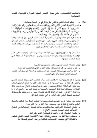 46
‫يية‬‫ي‬‫مي‬ ‫والت‬ ‫يية‬‫ي‬‫بيلي‬ ‫ال‬ ‫ييوارد‬‫ي‬‫للم‬ ‫يين‬‫ي‬‫الملقل‬ ‫يييير‬‫ي‬‫التس‬ ‫ييال‬‫ي‬‫مت‬ ‫يي‬‫ي‬‫وف‬ ،‫يياديين‬‫ي‬‫االقتص‬ ‫يية‬‫ي‬‫افس‬ ‫والم‬
.‫االتتماعية‬
126–: ‫وفلاليت‬ ‫تماسك‬ ‫من‬ ‫ترفع‬ ‫ريقة‬ ‫ب‬ ‫والتق‬ ‫الللم‬ ‫البوث‬ ‫ام‬ ‫ي‬
‫أك‬ ‫تسهم‬‫رقيم‬ ‫باهيير‬ ‫المؤسسية‬ ،‫ييال‬ ‫والتق‬ ‫لللليوم‬ ‫الثيا‬ ‫الوسين‬ ‫اديميية‬364-93-1
‫بـ‬ ‫المؤرخ‬19‫الثا‬ ‫ربيع‬1414(6‫أكتوبر‬1993‫الموكولية‬ ‫المهيام‬ ‫وفق‬ ‫)و‬‫ل‬‫هيا‬
‫األولو‬ ‫ووضـع‬ ‫ولوت‬ ‫والتك‬ ‫الللم‬ ‫البوث‬ ‫متال‬ ‫ف‬ ‫ية‬ ‫الو‬ ‫السياسة‬ ‫توديد‬ ‫ف‬‫يال‬
‫الب‬ ‫م,ــاريع‬ ‫وير‬ ‫وت‬ ‫المتالو‬ ‫هذا‬ ‫ف‬ ‫الكبرى‬‫؛‬ ‫وث‬
‫يبكا‬‫ي‬, ‫يات‬‫ي‬, ‫ص‬ ‫يل‬‫ي‬‫أت‬ ‫ين‬‫ي‬‫م‬ ‫يةو‬‫ي‬‫القائم‬ ‫للبويث‬ ‫ية‬‫ي‬‫اللمومي‬ ‫ي‬‫ي‬‫والمراك‬ ‫يدال‬‫ي‬‫الوو‬ ‫ية‬‫ي‬‫هيكل‬ ‫تلياد‬‫ل‬
‫الوسيائل‬ ‫مضيمار‬ ‫في‬ ‫التكاميل‬ ‫مفليول‬ ‫مين‬ ‫يسيتفيدوا‬ ‫وتيى‬ ‫المتياالل‬ ‫فس‬ ‫بي‬ ‫للمهتمين‬
‫يد‬‫ي‬‫قص‬ ‫يبكال‬‫ي‬,‫ال‬ ‫يذه‬‫ي‬‫ه‬ ‫ي‬‫ي‬‫ف‬ ‫ياوالل‬‫ي‬‫المق‬ ‫يدماج‬‫ي‬ ‫ا‬ ‫يتع‬‫ي‬,‫وسي‬ .‫يرية‬‫ي‬,‫الب‬ ‫يال‬‫ي‬‫والكفاي‬ ‫ية‬‫ي‬‫المادي‬
‫الت‬ ‫واإبداع‬ ‫مية‬ ‫للت‬ ‫مالئمة‬ ‫اروف‬ ‫صوداث‬.‫ولوتيين‬ ‫ك‬
" " ‫"الوتائي‬ ‫يد‬ ‫تو‬Interface‫يالم‬‫ي‬‫ع‬ ‫في‬ ‫البويث‬ ‫لترسيي‬ ‫والمقياوالل‬ ‫التامليال‬ ‫بيين‬ "
‫المستوق‬ ‫القيمة‬ ‫صضفات‬ ‫وتيسير‬ ‫التاملالو‬ ‫بخبرال‬ ‫المقاوالل‬ ‫وصفاد‬ ‫االقتصاد‬‫عليى‬ ‫ة‬
.‫وتلميمها‬ ‫البوث‬ ‫تائج‬
127-: ‫التقويم‬ ‫من‬ ‫ين‬ ‫م‬ ‫ل‬ ‫والتق‬ ‫الللم‬ ‫البوث‬ ‫صخضاع‬ ‫يتف‬
‫ف‬ ‫داخل‬ ‫تقويم‬‫؛‬ ‫والبرامج‬ ‫للباوثين‬ ‫الذات‬ ‫التقويم‬ ‫يهدف‬ ‫المؤسسالو‬ ‫كل‬
‫التقي‬ ‫صليى‬ ‫التوصيل‬ ‫م‬ ‫يراد‬ ‫مستقلينو‬ ‫وخبرات‬ ‫هيئال‬ ‫لدن‬ ‫من‬ ‫الخارت‬ ‫التقويم‬‫دير‬
.‫مية‬ ‫الت‬ ‫ف‬ ‫وأثره‬ ‫البوث‬ ‫تائج‬ ‫ل‬ ‫الصائف‬
128-‫ي‬‫ي‬‫الللم‬ ‫يث‬‫ي‬‫للبو‬ ‫يود‬‫ي‬‫المرص‬ ‫ية‬‫ي‬‫والخاص‬ ‫ية‬‫ي‬‫اللمومي‬ ‫يال‬‫ي‬ ‫اإمكا‬ ‫ين‬‫ي‬‫م‬ ‫يدريتيا‬‫ي‬‫ت‬ ‫يع‬‫ي‬‫الرف‬ ‫يين‬‫ي‬‫يتل‬
‫تب‬ ‫ك‬ ‫والتق‬‫الل,رية‬ ‫هاية‬ ‫ف‬ ‫ل‬1‫اليداخل‬ ‫ياتج‬ ‫ال‬ ‫من‬ ‫األقل‬ ‫على‬ ‫المائة‬ ‫ف‬،‫الخيام‬
‫يال‬ ‫بملو‬ ‫يميول‬ ‫واإبيداع‬ ‫البويث‬ ‫ليدعم‬ ‫ي‬ ‫و‬ ‫دوق‬ ‫صي‬ ‫صويداث‬ ‫صمكيان‬ ‫في‬ ‫اير‬ ‫ي‬ ‫كميا‬
‫اليوارد‬ ‫ح‬ ‫والمي‬ ‫الخيواص‬ ‫وهبيال‬ ،‫والخاصية‬ ‫اللموميية‬ ‫المقاوالل‬ ‫وصسهامال‬ ،‫الدولة‬
‫ت‬ ‫لضمان‬ ‫ية‬ ‫و‬ ‫قا‬ ‫صتراتال‬ ‫وتتخذ‬ . ‫الدول‬ ‫التلاون‬ ‫من‬‫لالعتمياد‬ ‫و,فاف‬ ‫مرن‬ ‫سيير‬‫ال‬
.‫وال‬ ‫الس‬ ‫متلدد‬ ‫برامج‬ ‫أساس‬ ‫على‬ ‫الللم‬ ‫للبوث‬ ‫ووة‬ ‫المم‬
129-‫يث‬‫ي‬‫بالبو‬ ‫ية‬‫ي‬‫المكلف‬ ‫ية‬‫ي‬‫الوكومي‬ ‫ة‬ ‫يل‬‫ي‬‫الس‬ ‫يؤولية‬‫ي‬‫مس‬ ‫يل‬‫ي‬‫تو‬ ‫يويم‬‫ي‬‫تق‬ ‫ير‬‫ي‬‫تقري‬ ‫تين‬ ‫ي‬‫ي‬‫س‬ ‫يل‬‫ي‬‫ك‬ ‫ير‬‫ي‬, ‫ي‬
: ‫التلريف‬ ‫من‬ ‫التقرير‬ ‫هذا‬ ‫وسيمكن‬ ، ‫ولوت‬ ‫التك‬ ‫واإبداع‬ ‫الللم‬
‫و‬ ‫يف‬‫ي‬‫مختل‬ ‫يا‬‫ي‬‫به‬ ‫يوم‬‫ي‬‫تق‬ ‫ي‬‫ي‬‫الت‬ ‫يال‬‫ي‬‫اللملي‬ ‫يائج‬‫ي‬‫ت‬ ‫ب‬‫يق‬‫ي‬‫توقي‬ ‫ي‬‫ي‬‫ف‬ ‫يهاماتها‬‫ي‬‫وصس‬ ‫يث‬‫ي‬‫البو‬ ‫يدال‬‫ي‬‫و‬
‫؛‬ ‫واإبداع‬ ‫للبوث‬ ‫المودد‬ ‫اللامة‬ ‫األهداف‬
.‫وثمراتها‬ ‫الدعم‬ ‫اديق‬ ‫لص‬ ‫الموولة‬ ‫الموارد‬ ‫استلمال‬ ‫بكيفية‬
‫للللييوم‬ ‫الثييا‬ ‫الوسيين‬ ‫"أكاديمييية‬ ‫داخييل‬ ‫قيياع‬ ‫موضييوع‬ ‫التقرييير‬ ‫هييذا‬ ‫وسيييكون‬
‫ة‬ ‫و‬ ‫الم‬ ‫المهام‬ ‫ار‬ ‫ص‬ ‫ف‬ ‫المالئمة‬ ‫التوتيهال‬ ‫ستصدر‬ ‫الت‬ "‫يال‬ ‫والتق‬.‫بها‬
 