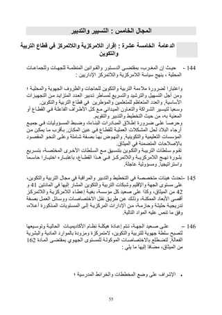 55
‫والتدبير‬ ‫التسيير‬ : ‫الخامس‬ ‫المجا‬
‫الد‬‫ق‬ ‫في‬ ‫والالتمركز‬ ‫الالمركزية‬ ‫إقرار‬ : ‫عشرة‬ ‫الخامسة‬ ‫عامة‬‫طا‬‫التر‬‫بية‬
‫والتكوين‬
144-‫وللتماعييال‬ ‫للتهييال‬ ‫اميية‬ ‫الم‬ ‫ين‬ ‫والقييوا‬ ‫الدسييتور‬ ‫بمقتضييى‬ ،‫المغييرف‬ ‫صن‬ ‫ويييث‬
: ‫اإداريين‬ ‫والالتمرك‬ ‫ية‬ ‫الالمرك‬ ‫سياسة‬ ‫هج‬ ‫ي‬ ، ‫المولية‬
‫و‬ ‫للواتال‬ ‫والتكوين‬ ‫التربية‬ ‫مالتمة‬ ‫لضرور‬ ‫واعتبارا‬‫والموليي‬ ‫التهوية‬ ‫الاروف‬‫؛‬ ‫ة‬
‫التتهيي‬ ‫مين‬ ‫اييد‬ ‫المت‬ ‫الليدد‬ ‫تيدبير‬ ‫ر‬ ‫لمسا‬ ‫والتسريع‬ ‫والتر,يد‬ ‫التسهيل‬ ‫أتل‬ ‫ومن‬‫ال‬
‫والتكوين‬ ‫التربية‬ ‫اع‬ ‫ق‬ ‫ف‬ ‫رين‬ ‫والمؤ‬ ‫للمتللمين‬ ‫المتلاام‬ ‫واللدد‬ ‫األساسيةو‬.
‫ياع‬‫ي‬ ‫الق‬ ‫ي‬‫ي‬‫ف‬ ‫ية‬‫ي‬‫الفاعل‬ ‫يراف‬‫ي‬ ‫األ‬ ‫يل‬‫ي‬‫ك‬ ‫يع‬‫ي‬‫م‬ ‫يدا‬‫ي‬‫المي‬ ‫ياون‬‫ي‬‫والتل‬ ‫يراكة‬‫ي‬,‫ال‬ ‫يير‬‫ي‬‫لتيس‬ ‫يليا‬‫ي‬‫وس‬‫أ‬‫و‬
‫ية‬ ‫المل‬.‫والتقويم‬ ‫والتدبير‬ ‫ي‬ ‫التخ‬ ‫ويث‬ ‫من‬ ، ‫ب‬
‫يع‬‫ي‬‫تمي‬ ‫ي‬‫ي‬‫ف‬ ‫يؤوليال‬‫ي‬‫المس‬ ‫يب‬‫ي‬‫وض‬ ، ‫يات‬‫ي‬ ‫الب‬ ‫يادرال‬‫ي‬‫المب‬ ‫يالق‬‫ي‬ ‫ص‬ ‫يرور‬‫ي‬‫ض‬ ‫يى‬‫ي‬‫عل‬ ‫يا‬‫ي‬‫وورص‬
‫مي‬ ‫يمكين‬ ‫ميا‬ ‫بيأقرف‬ ‫المكيانو‬ ‫عيين‬ ‫في‬ ‫ياع‬ ‫للق‬ ‫اللمليية‬ ‫الم,يكالل‬ ‫لول‬ ‫البالد‬ ‫أرتات‬‫ن‬
‫المقصيو‬ ‫ويو‬ ‫ال‬ ‫وعليى‬ ‫,ياملة‬ ‫بصيفة‬ ‫بهيا‬ ‫هيوض‬ ‫وال‬ ‫يةو‬ ‫والتكوي‬ ‫التلليمية‬ ‫المؤسسال‬‫د‬
‫باإص‬.‫الميثاق‬ ‫ف‬ ‫ة‬ ‫المتضم‬ ‫الوال‬
‫يريع‬‫ي‬‫بتس‬ ،‫ية‬‫ي‬‫المختص‬ ‫يرى‬‫ي‬‫األخ‬ ‫ال‬ ‫يل‬‫ي‬‫الس‬ ‫يع‬‫ي‬‫م‬ ‫ييق‬‫ي‬‫س‬ ‫بت‬ ‫يوين‬‫ي‬‫والتك‬ ‫ية‬‫ي‬‫التربي‬ ‫ال‬ ‫يل‬‫ي‬‫س‬ ‫يوم‬‫ي‬‫تق‬
‫ييما‬‫ي‬‫واس‬ ‫ييارا‬‫ي‬‫اختي‬ ‫يياره‬‫ي‬‫باعتب‬ ،‫يياع‬‫ي‬ ‫الق‬ ‫ييذا‬‫ي‬‫ه‬ ‫يي‬‫ي‬‫ف‬ ‫يي‬‫ي‬‫والالتمرك‬ ‫يية‬‫ي‬‫ي‬ ‫الالمرك‬ ‫ييج‬‫ي‬‫ه‬ ‫ييور‬‫ي‬‫بل‬
.‫عاتلة‬ ‫ومسؤولية‬ ‫واستراتيتياو‬
145-‫م‬ ‫ف‬ ‫والمراقبة‬ ‫والتدبير‬ ‫ي‬ ‫التخ‬ ‫ف‬ ‫متخصصة‬ ‫هيئال‬ ‫تودث‬،‫والتكوين‬ ‫التربية‬ ‫تال‬
‫المادت‬ ‫ف‬ ‫صليها‬ ‫الم,ار‬ ‫والتكوين‬ ‫التربية‬ ‫و,بكال‬ ‫واإقليم‬ ‫التهة‬ ‫مستوى‬ ‫على‬‫ين‬41‫و‬
42‫والالتمركي‬ ‫يية‬ ‫الالمرك‬ ‫يات‬ ‫صع‬ ‫بغيية‬ ،‫مؤسسة‬ ‫كل‬ ‫صليد‬ ‫على‬ ‫وكذا‬ ،‫الميثاق‬ ‫من‬
‫بصيفة‬ ‫اللميل‬ ‫ووسيائل‬ ‫االختصاصيال‬ ‫قيل‬ ‫رييق‬ ‫عين‬ ‫وذليك‬ ،‫ية‬ ‫الممك‬ ‫األبلاد‬ ‫أقصى‬
‫و‬ ‫ية‬‫ي‬‫وثيث‬ ‫ية‬‫ي‬‫تدريتي‬‫ياله‬‫ي‬‫أع‬ ‫يذكور‬‫ي‬‫الم‬ ‫يتويال‬‫ي‬‫المس‬ ‫يى‬‫ي‬‫صل‬ ‫ية‬‫ي‬‫ي‬ ‫المرك‬ ‫اإدارال‬ ‫ين‬‫ي‬‫م‬ ،‫ية‬‫ي‬‫م‬ ‫وا‬،
.‫التالية‬ ‫المواد‬ ‫علي‬ ‫ص‬ ‫ت‬ ‫ما‬ ‫وفق‬
146–‫ييلها‬‫ي‬‫وتوس‬ ‫ية‬‫ي‬‫الوالي‬ ‫يال‬‫ي‬‫األكاديمي‬ ‫يام‬‫ي‬‫ا‬ ‫ية‬‫ي‬‫هيكل‬ ‫ياد‬‫ي‬‫صع‬ ‫يتم‬‫ي‬‫ت‬ ،‫ية‬‫ي‬‫الته‬ ‫يليد‬‫ي‬‫ص‬ ‫يى‬‫ي‬‫عل‬
‫وا‬ ‫المادية‬ ‫بالموارد‬ ‫ود‬ ‫وم‬ ‫المتمرك‬ ،‫والتكوين‬ ‫للتربية‬ ‫تهوية‬ ‫ة‬ ‫سل‬ ‫لتصبح‬‫لب,رية‬
‫لتضي‬ ‫الفلالةو‬‫المياد‬ ‫بمقتضيى‬ ‫التهيوي‬ ‫للمسيتوى‬ ‫الموكولية‬ ‫باالختصاصيال‬ ‫لع‬162
: ‫يل‬ ‫ما‬ ‫صليها‬ ‫مضافا‬ ،‫الميثاق‬ ‫من‬
‫؛‬ ‫المدرسية‬ ‫والخرائ‬ ‫ال‬ ‫المخ‬ ‫وضع‬ ‫على‬ ‫اإ,راف‬
 