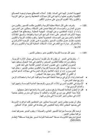 57
‫الميياد‬ ‫فيي‬ ‫صليهييا‬ ‫الم,ييار‬ ‫التهوييية‬146‫المصييالح‬ ‫توتييي‬ ‫بمهييام‬ ‫لع‬ ‫لتضيي‬ ،‫أعيياله‬
‫ي‬‫ي‬‫التربي‬ ‫يق‬‫ي‬‫مراف‬ ‫ييير‬‫ي‬‫وتس‬ ‫يي‬‫ي‬ ‫التخ‬ ‫ياالل‬‫ي‬‫مت‬ ‫يل‬‫ي‬‫ك‬ ‫ي‬‫ي‬‫ف‬ ‫يا‬‫ي‬‫وأدائه‬ ‫يا‬‫ي‬‫عمله‬ ‫يويم‬‫ي‬‫وتق‬ ‫ية‬‫ي‬‫اإقليمي‬‫ة‬
.‫اإقليم‬ ‫مستوى‬ ‫على‬ ‫التربوي‬ ‫التقويم‬ ‫وكذا‬ ‫والتكوين‬
148–‫ين‬‫ي‬‫م‬ ‫يون‬‫ي‬‫يتك‬ ‫يييرو‬‫ي‬‫للتس‬ ‫يف‬‫ي‬‫مكت‬ ‫يوين‬‫ي‬‫والتك‬ ‫ية‬‫ي‬‫للتربي‬ ‫ية‬‫ي‬‫مولي‬ ‫يبكة‬‫ي‬, ‫يل‬‫ي‬‫ك‬ ‫يى‬‫ي‬‫عل‬ ‫يرف‬‫ي‬,‫ي‬
‫المدرسيين‬ ‫عين‬ ‫وممثليين‬ ،‫ال,يبكة‬ ‫فس‬ ‫ضمن‬ ‫ة‬ ‫المرتب‬ ‫والمؤسسال‬ ‫المدارس‬ ‫مديري‬
‫ي‬‫ي‬‫ه‬ ‫لع‬ ‫ي‬‫ي‬‫ويض‬ .‫ية‬‫ي‬‫المولي‬ ‫ية‬‫ي‬‫ي‬ ‫المه‬ ‫يال‬‫ي‬‫الهيئ‬ ‫ين‬‫ي‬‫وع‬ ،‫يين‬‫ي‬‫المتللم‬ ‫يات‬‫ي‬‫أولي‬ ‫أو‬ ‫يات‬‫ي‬‫وآب‬‫المت‬ ‫ذا‬‫يس‬‫ي‬‫ل‬
‫تقيا‬ ‫ا‬ ‫سييق‬ ‫وت‬ ،‫فييذها‬ ‫وت‬ ‫الدراسيية‬ ‫البيرامج‬ ‫صعيداد‬ ‫عليى‬ ‫المسيتمر‬ ‫اإ,يراف‬ ‫بمهمة‬‫الل‬
‫وال‬ ‫التربية‬ ‫ال‬ ‫سل‬ ‫وتقوم‬ .‫توتها‬ ‫ضوية‬ ‫الم‬ ‫المؤسسال‬ ‫بين‬ ‫والمدرسين‬ ‫التالميذ‬‫تكوين‬
‫ي‬ ‫ييي‬‫ي‬‫الالمرك‬ ‫ييي‬‫ي‬‫التوت‬ ‫يييار‬‫ي‬ ‫ص‬ ‫ييي‬‫ي‬‫ف‬ ،‫يييويره‬‫ي‬ ‫وت‬ ‫يييدبير‬‫ي‬‫الت‬ ‫يييف‬‫ي‬‫مكات‬ ‫يييل‬‫ي‬‫عم‬ ‫يييام‬‫ي‬‫ا‬ ‫يييد‬‫ي‬‫بتودي‬
‫التقدم‬ ‫مع‬ ‫ا‬ ‫موا‬ ‫و‬ ‫والالمتمرك‬‫والتكيوين‬ ‫للتربيية‬ ‫الموليية‬ ‫ال,يبكال‬ ‫,ات‬ ‫ص‬ ‫ف‬‫وتيراكم‬
.‫تتاربها‬
149–.‫للتدبير‬ ‫ومتلس‬ ‫مدير‬ ‫والتكوين‬ ‫للتربية‬ ‫مؤسسة‬ ‫كل‬ ‫يسير‬
‫أ‬-.‫التربويية‬ ‫اإدار‬ ‫متيال‬ ‫في‬ ‫أساسييا‬ ‫يا‬ ‫تكوي‬ ‫يال‬ ‫قد‬ ‫يكون‬ ‫أن‬ ‫المدير‬ ‫ف‬ ‫ي,تر‬
‫يت‬‫ي‬‫يس‬ ‫يال‬‫ي‬‫المت‬ ‫يذا‬‫ي‬‫ه‬ ‫ي‬‫ي‬‫ف‬ ‫يل‬‫ي‬‫والتأهي‬ ‫يتمر‬‫ي‬‫المس‬ ‫يوين‬‫ي‬‫للتك‬ ‫ية‬‫ي‬‫مكثف‬ ‫دورال‬ ‫ام‬ ‫ي‬‫ي‬‫وت‬‫يا‬‫ي‬‫ه‬ ‫م‬ ‫فيد‬
‫تقديرو‬ ‫أبلد‬ ‫على‬ ‫القادمة‬ ‫الخمس‬ ‫وال‬ ‫الس‬ ‫غضون‬ ‫ف‬ ، ‫الواليون‬ ‫المديرون‬
‫ف‬-‫ي‬‫ي‬‫في‬ ‫يل‬‫ي‬‫يمث‬ ، ‫يدبير‬‫ي‬‫للت‬ ‫يس‬‫ي‬‫متل‬ ‫يوين‬‫ي‬‫والتك‬ ‫ية‬‫ي‬‫للتربي‬ ‫ية‬‫ي‬‫مؤسس‬ ‫يل‬‫ي‬‫ك‬ ‫يليد‬‫ي‬‫ص‬ ‫يى‬‫ي‬‫عل‬ ‫يدث‬‫ي‬‫يو‬
‫ا‬ ‫الدعم‬ ‫متاالل‬ ‫ف‬ ‫المدرسة‬ ‫و,ركات‬ ‫التالميذ‬ ‫أوليات‬ ‫أو‬ ‫آبات‬ ‫و‬ ‫المدرسون‬‫لمادي‬
‫هذا‬ ‫مهام‬ ‫ومن‬ .‫كافة‬ ‫الثقاف‬ ‫أو‬ ‫التق‬ ‫أو‬: ‫المتلس‬
‫ا‬ ‫واستلماالل‬ ‫الدراسة‬ ‫ومواقيل‬ ‫المؤسسة‬ ‫ة‬ , ‫أ‬ ‫برمتة‬ ‫ف‬ ‫الرأي‬ ‫وصبدات‬ ‫المساعد‬‫من‬ ‫ل‬
‫؛‬ ‫المدرسين‬ ‫مهام‬ ‫يع‬ ‫وتو‬
‫ا‬ ‫وتتهي‬ ‫ية‬‫ي‬‫للمؤسس‬ ‫ية‬‫ي‬‫المادي‬ ‫يلية‬‫ي‬‫وللوض‬ ‫يوي‬‫ي‬‫الترب‬ ‫يةدات‬‫ي‬‫ل‬ ‫يدوري‬‫ي‬‫ال‬ ‫يويم‬‫ي‬‫التق‬ ‫ي‬‫ي‬‫ف‬ ‫يهام‬‫ي‬‫اإس‬‫يا‬‫ي‬‫ته‬
‫؛‬ ‫بها‬ ‫التربوي‬ ‫اخ‬ ‫والم‬
‫الم‬ ‫مستوى‬ ‫ولرفع‬ ‫ة‬ ‫للصيا‬ ‫المالئمة‬ ‫الولول‬ ‫اقترا‬.‫ها‬ ‫موي‬ ‫داخل‬ ‫وص,لاعها‬ ‫درسة‬
‫تمليية‬ ‫بتمثييل‬ ‫ميدرس‬ ‫ألي‬ ‫يسيمح‬ ‫ال‬ ،‫والوكيم‬ ‫يرف‬ ‫ال‬ ‫دوري‬ ‫بين‬ ‫اف‬ ‫الت‬ ‫بمبدأ‬ ‫عمال‬
.‫فيها‬ ‫يمارس‬ ‫الت‬ ‫المؤسسة‬ ‫تدبير‬ ‫متلس‬ ‫ف‬ ‫اآلبات‬
‫ال,يرو‬ ‫تيوافرل‬ ‫كلميا‬ ‫المتللميين‬ ‫عين‬ ‫ممثليين‬ ‫المؤسسية‬ ‫تيدبير‬ ‫متليس‬ ‫يضيم‬ ‫أن‬ ‫يمكن‬
‫ال‬ ‫للمقاييس‬ ‫وتبلا‬ ‫لذلك‬ ‫المتلس‬ ‫يضلها‬ ‫الت‬‫المم‬ ‫هؤالت‬ ‫اختيار‬ ‫ف‬ ‫يلتمدها‬ ‫ت‬.‫ثلين‬
‫توي‬ ‫بصيرفها‬ ‫الميدير‬ ‫ويقيوم‬ ‫؛‬ ‫ة‬ ‫والصييا‬ ‫اللادي‬ ‫للتسيير‬ ‫ية‬ ‫ا‬ ‫مي‬ ‫مؤسسة‬ ‫لكل‬ ‫ترصد‬‫ل‬
.‫التدبير‬ ‫متلس‬ ‫مراقبة‬
‫ايييام‬ ( "‫ييتقلة‬‫ي‬‫مس‬ ‫ريقييية‬ ‫ب‬ ‫ييير‬‫ي‬‫تس‬ ‫للدولييية‬ ‫ييلوة‬‫ي‬‫"مص‬ ‫صيييفة‬ ‫ييال‬‫ي‬‫وي‬ ‫للثا‬ ‫تيييدريتيا‬ ‫ح‬ ‫يي‬‫ي‬‫تم‬
SEGMA.)
 