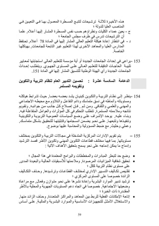 59
‫فيي‬ ‫يين‬‫ي‬‫التلي‬ ‫فيي‬ ‫يا‬‫ي‬‫به‬ ‫الملمييول‬ ‫ر‬ ‫ي‬‫ي‬‫المس‬ ‫لتتبييع‬ ‫ييوال‬‫ي‬,‫تر‬ ‫ثالثيية‬ ‫ير‬‫ي‬‫األخي‬ ‫يذه‬‫ي‬‫ه‬
‫؛‬ ‫للدولة‬ ‫اللليا‬ ‫اصف‬ ‫الم‬
‫ج‬-‫علميا‬ ‫أعيالهو‬ ‫صليهيا‬ ‫الم,يار‬ ‫ر‬ ‫المسي‬ ‫فس‬ ‫وسف‬ ‫اراؤهم‬ ‫و‬ ‫الكليال‬ ‫عمدات‬ ‫يلين‬
‫؛‬ ‫التاملة‬ ‫متلس‬ ‫ارف‬ ‫ف‬ ‫تدرس‬ ‫التر,يوال‬ ‫أن‬
‫د‬-‫المياد‬ ‫ف‬ ‫صليها‬ ‫الم,ار‬ ‫اللال‬ ‫التلليم‬ ‫هيكلة‬ ‫صعاد‬ ‫تاار‬ ‫ا‬ ‫ف‬78‫تويتفا‬ ‫أعيالهو‬
‫به‬ ‫للتامليالو‬ ‫التابلية‬ ‫غيير‬ ‫التللييم‬ ‫لهيذا‬ ‫األخيرى‬ ‫والملاهيد‬ ‫الللييا‬ ‫المدارس‬‫ياكلهيا‬
.‫الخاصة‬
153-‫لمليايير‬ ‫اسيتتابتها‬ ‫الليال‬ ‫للتللييم‬ ‫مؤسسة‬ ‫أية‬ ‫أو‬ ‫التديد‬ ‫التاملال‬ ‫صوداث‬ ‫ف‬ ‫يراعى‬
‫يية‬‫ي‬‫تلبي‬‫ييداث‬‫ي‬‫صو‬ ‫ييف‬‫ي‬‫ل‬ ‫ويت‬ .‫ييوي‬‫ي‬‫الته‬ ‫ييتوى‬‫ي‬‫المس‬ ‫ييى‬‫ي‬‫عل‬ ‫ييال‬‫ي‬‫الل‬ ‫يييم‬‫ي‬‫للتلل‬ ‫يية‬‫ي‬‫الدقيق‬ ‫ييال‬‫ي‬‫الوات‬
‫الماد‬ ‫ف‬ ‫صليها‬ ‫الم,ار‬ ‫سيق‬ ‫للت‬ ‫ية‬ ‫الو‬ ‫الهيئة‬ ‫رأي‬ ‫التديد‬ ‫التاملال‬151.
‫الترب‬ ‫ام‬ ‫لن‬ ‫العام‬ ‫التدبير‬ ‫تحسين‬ : ‫عشرة‬ ‫السادسة‬ ‫الدعامة‬‫و‬ ‫ية‬‫التكو‬‫ين‬
‫المستمر‬ ‫وتقويمه‬
154-‫و‬ ‫ية‬‫ي‬‫التربي‬ ‫يام‬‫ي‬‫ا‬ ‫يى‬‫ي‬‫صل‬ ‫ير‬‫ي‬‫ا‬ ‫ي‬‫ي‬‫ي‬‫هياكل‬ ‫يراب‬‫ي‬‫تت‬ ‫يث‬‫ي‬‫وي‬ ‫ياو‬‫ي‬‫بلض‬ ‫ي‬‫ي‬‫بلض‬ ‫يد‬‫ي‬,‫ي‬ ‫يان‬‫ي‬‫ي‬ ‫كب‬ ‫يوين‬‫ي‬‫التك‬
‫االتتميا‬ ‫ي‬ ‫موي‬ ‫ميع‬ ‫واليتالؤم‬ ‫التفاعيل‬ ‫ودائم‬ ‫متماسك‬ ‫سق‬ ‫ف‬ ‫ما‬ ‫وأ‬ ‫ومستويات‬‫ع‬
‫يويم‬‫ي‬‫وتق‬ ‫و‬ ‫ي‬‫ي‬‫ب‬ ‫توا‬ ‫ين‬‫ي‬‫م‬ ‫يف‬‫ي‬ ‫تا‬ ‫يل‬‫ي‬‫ك‬ ‫يال‬‫ي‬‫صص‬ ‫ي,ن‬‫ي‬‫ف‬ ‫و‬ ‫يم‬‫ي‬‫ث‬ ‫ين‬‫ي‬‫وم‬ . ‫ياف‬‫ي‬‫والثق‬ ‫ي‬‫ي‬‫والللم‬ ‫ي‬‫ي‬ ‫والمه‬
‫واللوامل‬ ‫المؤثرال‬ ‫كل‬ ‫ف‬ ‫التوكم‬ ‫لف‬ ‫تت‬ ‫و‬ ‫المستمر‬ ‫ومالتمت‬ ‫تائت‬‫المتفاعلية‬. ‫فيي‬
‫ية‬‫ي‬‫ي‬ ‫والتكوي‬ ‫ية‬‫ي‬‫التربوي‬ ‫ية‬‫ي‬‫اللمومي‬ ‫يال‬‫ي‬‫السياس‬ ‫يع‬‫ي‬‫وض‬ ‫يى‬‫ي‬‫عل‬ ‫يراف‬‫ي‬,‫اإ‬ ‫يد‬‫ي‬‫يوو‬ ‫و‬ ‫ي‬‫ي‬‫علي‬ ‫يات‬‫ي‬ ‫وب‬
‫متماسييكو‬ ‫ب,ييكل‬ ‫للتوقيييق‬ ‫وقابليتهييا‬ ‫سييتامها‬ ‫ا‬ ‫يضييمن‬ ‫وييو‬ ‫علييى‬ ‫وتتبلهيياو‬ ‫فيييذها‬ ‫وت‬
. ‫بوضو‬ ‫عليها‬ ‫والمواسبة‬ ‫المسؤولية‬ ‫ضب‬ ‫مع‬ ‫ووثيثو‬ ‫وعمل‬
155–‫المتدخلة‬ ‫ية‬ ‫المرك‬ ‫اإدارال‬ ‫تقويم‬ ‫يتم‬‫بمختليف‬ ‫والتكيوين‬ ‫التربيية‬ ‫متياالل‬ ‫ف‬
‫التر,يي‬ ‫قصيد‬ ‫ير‬ ‫األ‬ ‫وتكيوين‬ ‫ي‬ ‫المه‬ ‫التكيوين‬ ‫اعيال‬ ‫ق‬ ‫مختليف‬ ‫فيهيا‬ ‫بميا‬ ‫مستوياتهاو‬‫د‬
: ‫اآلتية‬ ‫األهداف‬ ‫بتوقيق‬ ‫يسمح‬ ‫وو‬ ‫على‬ ‫صدمات‬ ‫يمكن‬ ‫ما‬ ‫وصدماج‬
‫؛‬ ‫المتال‬ ‫هذا‬ ‫ف‬ ‫الملتمد‬ ‫والبرامج‬ ‫ال‬ ‫والمخ‬ ‫المبادرال‬ ‫لتبلثر‬ ‫ود‬ ‫وضع‬
‫ي‬ ‫ا‬ ‫المي‬ ‫,فافية‬ ‫توقيق‬‫والبلييد‬ ‫الواليية‬ ‫لةسيبقيال‬ ‫ومالتمتها‬ ‫و‬ ‫المرصود‬ ‫ال‬‫الميدىو‬
‫؛‬ ‫ككل‬ ‫التربية‬ ‫اام‬ ‫مستوى‬ ‫على‬
‫ياليف‬‫ي‬‫التك‬ ‫يذف‬‫ي‬‫وو‬ ‫ييدهاو‬‫ي‬,‫وتر‬ ‫يال‬‫ي‬‫اع‬ ‫الق‬ ‫يف‬‫ي‬‫لمختل‬ ‫اإداري‬ ‫ييير‬‫ي‬‫التس‬ ‫ياليف‬‫ي‬‫تك‬ ‫ييص‬‫ي‬‫تقل‬
‫؛‬ ‫ي‬ ‫المرك‬ ‫المستوى‬ ‫على‬ ‫خصوصا‬ ‫ائد‬ ‫ال‬
‫ميع‬ ‫وفليالو‬ ‫ن‬ ‫متيوا‬ ‫ويو‬ ‫عليى‬ ‫,يرها‬ ‫وصعاد‬ ‫الب,رية‬ ‫الموارد‬ ‫تدبير‬ ‫تر,يد‬‫مراعيا‬
‫بياأل‬ ‫والمولية‬ ‫التهوية‬ ‫المستويال‬ ‫دعم‬ ‫اتتاه‬ ‫ف‬ ‫خصوصا‬ ‫االتتماعيةو‬ ‫وضليتها‬‫ر‬
‫؛‬ ‫الخبر‬ ‫ذال‬ ‫المقتـدر‬
‫هياو‬ ‫م‬ ‫ائيد‬ ‫ال‬ ‫وويذف‬ ‫و‬ ‫المتليدد‬ ‫والمراكي‬ ‫الملاهيد‬ ‫بين‬ ‫للرب‬ ‫الفللية‬ ‫ال‬ ‫اإمكا‬ ‫صتاوة‬
‫ياس‬‫ي‬‫أس‬ ‫يى‬‫ي‬‫عل‬ ‫يةو‬‫ي‬‫والمالي‬ ‫يرية‬‫ي‬,‫الب‬ ‫يوارد‬‫ي‬‫والم‬ ‫يية‬‫ي‬‫األساس‬ ‫ال‬ ‫ي‬‫ي‬‫للتتهي‬ ‫يل‬‫ي‬‫األمث‬ ‫يتغالل‬‫ي‬‫واالس‬
 