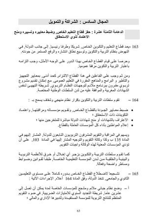 63
‫والتموي‬ ‫الشراكة‬ : ‫السادس‬ ‫المجا‬
‫وتسي‬ ‫معاييره‬ ‫وضبط‬ ,‫الخاص‬ ‫التعليم‬ ‫قطا‬ ‫حفز‬ : ‫عشرة‬ ‫الثامنة‬ ‫الدعامة‬‫ومن‬ ‫يره‬
‫االستحقا‬ ‫لذوي‬ ‫االعتماد‬
163-‫ي‬ ‫ق‬ ‫يليد‬‫ي‬‫ي‬‫ف‬ ‫الدوليةو‬ ‫يف‬ ‫تا‬ ‫صليى‬ ‫يياو‬‫ي‬‫رئيس‬ ‫رفيا‬ ‫و‬ ‫,يريكا‬ ‫الخياصو‬ ‫يوين‬‫ي‬‫والتك‬ ‫التللييم‬ ‫اع‬
‫تود‬ ‫من‬ ‫المستمر‬ ‫والرفع‬ ‫ت,اره‬ ‫ا‬ ‫اق‬ ‫وتوسيع‬ ‫والتكوين‬ ‫التربية‬ ‫اام‬ ‫ب‬ ‫هوض‬ ‫ال‬. ‫ت‬
‫ي‬‫ي‬‫ام‬ ‫الت‬ ‫يف‬‫ي‬‫وت‬ ،‫يل‬‫ي‬‫األمث‬ ‫ي‬‫ي‬‫الوت‬ ‫يى‬‫ي‬‫عل‬ ‫يدور‬‫ي‬‫ال‬ ‫يذا‬‫ي‬‫به‬ ‫ياص‬‫ي‬‫الخ‬ ‫ياع‬‫ي‬ ‫الق‬ ‫يام‬‫ي‬‫قي‬ ‫يى‬‫ي‬‫عل‬ ‫يا‬‫ي‬‫وورص‬
.‫عموميا‬ ‫مرفقا‬ ‫والتكوين‬ ‫التربية‬ ‫باعتبار‬
‫ومن‬‫التته‬ ‫بمليايير‬ ‫يىو‬ ‫أد‬ ‫كويد‬ ‫امو‬ ‫االلتي‬ ‫ياع‬ ‫الق‬ ‫هيذا‬ ‫في‬ ‫الفياعلين‬ ‫عليى‬ ‫وتيف‬ ‫ثيم‬‫يي‬
‫تقيديم‬ ‫صمكيان‬ ‫ميع‬ ‫و‬ ‫اللموم‬ ‫التلليم‬ ‫ف‬ ‫المقرر‬ ‫اهج‬ ‫والم‬ ‫البرامج‬ ‫و‬ ‫ير‬ ‫والتأ‬‫م‬‫,يروع‬
‫فس‬ ‫ليي‬ ‫التهييييئ‬ ‫ة‬ ‫,ييري‬ ‫التربييويو‬ ‫اييام‬ ‫ال‬ ‫لتوتهييال‬ ‫مالئييم‬ ‫ييامج‬ ‫ببر‬ ‫مقييرون‬ ‫تربييوي‬
‫لدن‬ ‫من‬ ‫علي‬ ‫والموافقة‬ ‫المغربية‬ ‫ال,هادال‬.‫المختصة‬ ‫ية‬ ‫الو‬ ‫ال‬ ‫السل‬
164–: ‫بـ‬ ‫يسمح‬ ‫و,فاف‬ ‫هت‬ ‫م‬ ‫اام‬ ‫ب,قرار‬ ‫والتكوين‬ ‫التربية‬ ‫ال‬ ‫سل‬ ‫تقوم‬
‫يياد‬‫ي‬‫واعتم‬ ‫يياو‬‫ي‬‫ومراقبته‬ ‫ييات‬‫ي‬‫مؤسس‬ ‫ييويم‬‫ي‬‫وتق‬ ‫يياصو‬‫ي‬‫الخ‬ ‫يياع‬‫ي‬ ‫بالق‬ ‫ييود‬‫ي‬‫الت‬ ‫ييايير‬‫ي‬‫مل‬ ‫ييب‬‫ي‬‫ض‬
‫؛‬ ‫االستوقاق‬ ‫ذال‬ ‫ال‬ ‫التكوي‬
‫؛‬ ‫ها‬ ‫م‬ ‫للمتخرتين‬ ‫مبا,ر‬ ‫الدولة‬ ‫,هادال‬ ‫ح‬ ‫م‬ ‫أو‬ ‫بال,هادال‬ ‫االعتراف‬
‫ص‬.‫اع‬ ‫بالق‬ ‫اللاملة‬ ‫المؤسسال‬ ‫كل‬ ‫بأدات‬ ‫ين‬ ‫الموا‬ ‫عالم‬
‫ص‬ ‫الم,يار‬ ‫للدوليةو‬ ‫التيابلون‬ ‫التربوييون‬ ‫الم,رفون‬ ‫والتقويم‬ ‫المراقبة‬ ‫ف‬ ‫ويسهم‬‫في‬ ‫لييهم‬
‫الماد‬135‫المياد‬ ‫في‬ ‫صليهيا‬ ‫الم,ار‬ ‫والتوتي‬ ‫التقويم‬ ‫وكالة‬ ‫وكذا‬ ‫ف‬103‫و‬‫ع‬‫أن‬ ‫ليى‬
‫التقو‬ ‫واتبال‬ ‫الوكالة‬ ‫لهذه‬ ‫ية‬ ‫المل‬ ‫المؤسسال‬ ‫تؤدي‬.‫يم‬
‫التربوييية‬ ‫اميية‬ ‫لة‬ ‫خييرق‬ ‫أو‬ ‫صخييالل‬ ‫أي‬ ‫تيير‬ ‫ب‬ ‫والتكييوين‬ ‫التربييية‬ ‫ال‬ ‫سييل‬ ‫تقييوم‬ ‫كمييا‬
‫ييواب‬‫ي‬‫وض‬ ‫ين‬ ‫ييوا‬‫ي‬‫لق‬ ‫ييا‬‫ي‬‫بق‬ ‫ييةو‬‫ي‬‫الخاص‬ ‫يية‬‫ي‬‫التلليمي‬ ‫يية‬‫ي‬‫المؤسس‬ ‫ييدن‬‫ي‬‫ل‬ ‫يين‬‫ي‬‫م‬ ‫يية‬‫ي‬‫والخلقي‬ ‫يية‬‫ي‬‫والبيئي‬
.‫وفلالة‬ ‫واضوة‬ ‫ر‬ ‫ومسا‬
165–‫ييين‬‫ي‬‫التلليم‬ ‫ييتوى‬‫ي‬‫مس‬ ‫ييى‬‫ي‬‫عل‬ ‫ييامال‬‫ي‬‫ك‬ ‫ييدوره‬‫ي‬‫ب‬ ‫يياص‬‫ي‬‫الخ‬ ‫يياع‬‫ي‬ ‫الق‬ ‫الع‬ ‫يي‬‫ي‬‫الض‬ ‫ييتيلا‬‫ي‬,‫ت‬
‫تتخ‬ ‫و‬ ‫والتامل‬ ‫وي‬ ‫الثا‬‫الماد‬ ‫وفق‬ ،‫الدولة‬ ‫ذ‬164‫اآلتية‬ ‫اإتراتال‬ ‫أعالهو‬:
‫أ‬–‫صلى‬ ‫تصل‬ ‫أن‬ ‫يمكن‬ ‫لمد‬ ‫الخاصة‬ ‫للمؤسسال‬ ‫وم,تع‬ ‫مالئم‬ ‫تبائ‬ ‫اام‬ ‫وضع‬
‫الت‬ ‫ضوت‬ ‫ف‬ ‫الضريبيةو‬ ‫ال‬ ‫لالمتيا‬ ‫وي‬ ‫الس‬ ‫التتديد‬ ‫ة‬ ‫,ري‬ ‫عاماو‬ ‫ع,رين‬‫قويم‬
‫و‬ ‫اإداري‬ ‫ولتدبيرها‬ ‫المستفيــد‬ ‫للمؤسسة‬ ‫التربوية‬ ‫تائج‬ ‫لل‬ ‫تام‬ ‫الم‬‫ا‬‫لما‬‫؛‬ ‫ل‬
 