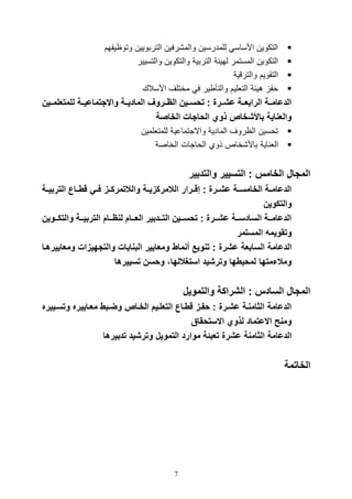 7
‫وتوايفهم‬ ‫التربويين‬ ‫والم,رفين‬ ‫للمدرسين‬ ‫األساس‬ ‫التكوين‬
‫التكو‬‫والتسيير‬ ‫والتكوين‬ ‫التربية‬ ‫لهيئة‬ ‫المستمر‬ ‫ين‬
‫والترقية‬ ‫التقويم‬
‫األسالك‬ ‫مختلف‬ ‫ف‬ ‫ير‬ ‫والتأ‬ ‫التلليم‬ ‫هيئة‬ ‫وف‬
‫للمتعل‬ ‫واالجتماعيااة‬ ‫الماديااة‬ ‫ااروف‬ ‫ال‬ ‫تحسااين‬ : ‫عشاارة‬ ‫الرابعااة‬ ‫الدعامااة‬‫مااين‬
‫الخاصة‬ ‫الحاجات‬ ‫ذوي‬ ‫باألشخاص‬ ‫والعناية‬
‫للمتللمين‬ ‫واالتتماعية‬ ‫المادية‬ ‫الاروف‬ ‫توسين‬
‫اية‬ ‫الل‬‫الخاصة‬ ‫الواتال‬ ‫ذوي‬ ‫باأل,خاص‬
‫والتدبير‬ ‫التسيير‬ : ‫الخامس‬ ‫المجا‬
‫الت‬ ‫قطااا‬ ‫اي‬‫ا‬‫ف‬ ‫والالتمركااز‬ ‫اة‬‫ا‬‫الالمركزي‬ ‫إقاارار‬ : ‫ارة‬‫ا‬‫عش‬ ‫الخامسااة‬ ‫اة‬‫ا‬‫الدعام‬‫ربيااة‬
‫والتكوين‬
‫اا‬‫ا‬‫والتك‬ ‫ااة‬‫ا‬‫التربي‬ ‫ااام‬‫ا‬ ‫لن‬ ‫ااام‬‫ا‬‫الع‬ ‫اادبير‬‫ا‬‫الت‬ ‫ااين‬‫ا‬‫تحس‬ : ‫اارة‬‫ا‬‫عش‬ ‫ااة‬‫ا‬‫السادس‬ ‫ااة‬‫ا‬‫الدعام‬‫وين‬
‫المستمر‬ ‫وتقويمه‬
‫أنماط‬ ‫تنوي‬ : ‫عشرة‬ ‫السابعة‬ ‫الدعامة‬‫والتجهيزات‬ ‫البنايات‬ ‫ومعايير‬‫ومعايي‬‫رهاا‬
‫تسييرها‬ ‫وحسن‬ ،‫استغاللها‬ ‫وترشيد‬ ‫لمحيطها‬ ‫ومالتمتها‬
‫والتموي‬ ‫الشراكة‬ : ‫السادس‬ ‫المجا‬
‫وتسا‬ ‫معااييره‬ ‫وضابط‬ ‫الخااص‬ ‫التعلايم‬ ‫قطاا‬ ‫حفاز‬ : ‫عشارة‬ ‫الثامناة‬ ‫الدعامة‬‫ييره‬
‫االستحقا‬ ‫لذوي‬ ‫االعتماد‬ ‫ومن‬
‫التم‬ ‫موارد‬ ‫تعبئة‬ ‫عشرة‬ ‫الثامنة‬ ‫الدعامة‬‫تدبيرها‬ ‫وترشيد‬ ‫وي‬
‫الخاتمة‬
 