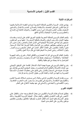 8
‫األساسية‬ ‫المبادئ‬ : ‫األو‬ ‫القسم‬
‫الثابتة‬ ‫المرتكزات‬
1-‫وقيمهييا‬ ‫يالمية‬‫ي‬‫اإس‬ ‫اللقيييد‬ ‫يادئ‬‫ي‬‫بمب‬ ‫المغربييية‬ ‫ية‬‫ي‬‫للمملك‬ ‫والتكييوين‬ ‫ية‬‫ي‬‫التربي‬ ‫اييام‬ ‫يدي‬‫ي‬‫يهت‬
‫والتسيا‬ ‫باالعتيدال‬ ‫المتسيم‬ ‫و‬ ‫والصيال‬ ‫باالسيتقامة‬ ‫المتصيف‬ ‫ن‬ ‫الميوا‬ ‫لتكيون‬ ‫الرامية‬‫محو‬
‫ا‬ ‫لييف‬ ‫ب‬ ‫ال,ييغوف‬‫واإبييداعو‬ ‫ييالع‬ ‫لال‬ ‫والمتوقييد‬ ‫آفاقهميياو‬ ‫أروييف‬ ‫فيي‬ ‫والملرفييةو‬ ‫لللييم‬
.‫افع‬ ‫ال‬ ‫تاج‬ ‫واإ‬ ‫اإيتابية‬ ‫المبادر‬ ‫برو‬ ‫بوع‬ ‫والم‬
2-‫يال‬‫ي‬‫ومقدس‬ ‫يل‬‫ي‬‫ثواب‬ ‫يى‬‫ي‬‫عل‬ ‫يائم‬‫ي‬‫الق‬ ‫يق‬‫ي‬‫اللري‬ ‫يا‬‫ي‬‫ه‬ ‫بكيا‬ ‫ية‬‫ي‬‫المغربي‬ ‫ية‬‫ي‬‫للمملك‬ ‫يوي‬‫ي‬‫الترب‬ ‫يام‬‫ي‬‫ا‬ ‫ال‬ ‫يليتوم‬
‫علي‬ ‫؛‬ ‫الدستورية‬ ‫بالملكية‬ ‫والتمسك‬ ‫ن‬ ‫الو‬ ‫ووف‬ ‫باهلل‬ ‫اإيمان‬ ‫يتليها‬‫ال‬ ‫يربى‬ ‫ها‬‫ون‬ ‫موا‬
‫يم‬‫ي‬‫أت‬ ‫يون‬‫ي‬‫واع‬ ‫يم‬‫ي‬‫وه‬ ‫ياص‬‫ي‬‫والخ‬ ‫يام‬‫ي‬‫الل‬ ‫يأن‬‫ي‬,‫ال‬ ‫ي‬‫ي‬‫ف‬ ‫ية‬‫ي‬‫اإيتابي‬ ‫ياركة‬‫ي‬,‫الم‬ ‫ي‬‫ي‬‫ف‬ ‫ية‬‫ي‬‫بالرغب‬ ‫يبلين‬‫ي‬,‫م‬
‫ا‬ ‫اليبالد‬ ‫لغة‬ ‫اللربيةو‬ ‫باللغة‬ ‫التواصل‬ ‫من‬ ‫ون‬ ‫متمك‬ ‫ووقوقهمو‬ ‫بواتباتهم‬ ‫الوع‬‫لرسيميةو‬
‫برو‬ ‫مت,بلون‬ ‫اللالمو‬ ‫ف‬ ‫ت,ارا‬ ‫ا‬ ‫األكثر‬ ‫اللغال‬ ‫على‬ ‫متفتوون‬ ‫وكتابةو‬ ‫تلبيرا‬‫الووارو‬
‫وقبو‬.‫ون‬ ‫والقا‬ ‫الوق‬ ‫دولة‬ ‫ال‬ ‫ف‬ ،‫ية‬ ‫الديمقرا‬ ‫الممارسة‬ ‫وتب‬ ‫االختالفو‬ ‫ل‬
3-‫التهويية‬ ‫روافيده‬ ‫يوع‬ ‫بت‬ ‫لليبالدو‬ ‫والثقياف‬ ‫الوضياري‬ ‫التراث‬ ‫ف‬ ‫التربوي‬ ‫اام‬ ‫ال‬ ‫يتأصل‬
‫ييلاع‬‫ي‬,‫اإ‬ ‫ييمان‬‫ي‬‫وض‬ ‫ييدهو‬‫ي‬‫وتتدي‬ ‫ييراث‬‫ي‬‫الت‬ ‫ييذا‬‫ي‬‫ه‬ ‫ييا‬‫ي‬‫وف‬ ‫ييتهدف‬‫ي‬‫ويس‬ ‫؛‬ ‫يية‬‫ي‬‫والمتكامل‬ ‫يية‬‫ي‬‫المتفاعل‬
‫وثقا‬ ‫خلقية‬ ‫قيم‬ ‫من‬ ‫يومل‬ ‫لما‬ ‫ب‬ ‫المتواصل‬.‫فية‬
4-‫اإيتياب‬ ‫التوفييق‬ ‫عليى‬ ‫القائمية‬ ‫ال,ياملةو‬ ‫البالد‬ ‫هضة‬ ‫ويوية‬ ‫ف‬ ‫التربوي‬ ‫اام‬ ‫ال‬ ‫درج‬ ‫ي‬
‫يل‬‫ي‬‫يتفاع‬ ‫ي‬‫ي‬‫المغرب‬ ‫يع‬‫ي‬‫المتتم‬ ‫يل‬‫ي‬‫وتل‬ ‫و‬ ‫ير‬‫ي‬‫للملاص‬ ‫يدائم‬‫ي‬‫ال‬ ‫يع‬‫ي‬‫ل‬ ‫والت‬ ‫يالة‬‫ي‬‫لةص‬ ‫يات‬‫ي‬‫الوف‬ ‫يين‬‫ي‬‫ب‬‫ي‬‫ي‬‫م‬‫ع‬
‫ية‬ ‫يا‬‫ي‬‫س‬ ‫اإ‬ ‫يار‬‫ي‬‫الوض‬ ‫يال‬‫ي‬‫ي‬ ‫مل‬ ‫يى‬‫ي‬‫عل‬ ‫يتح‬‫ي‬‫تف‬ ‫ي‬‫ي‬‫وف‬ ‫يلو‬‫ي‬‫وتكام‬ ‫يتام‬‫ي‬‫س‬ ‫ا‬ ‫ي‬‫ي‬‫ف‬ ‫ي‬‫ي‬‫هويت‬ ‫يال‬‫ي‬‫مقوم‬
‫آلي‬ ‫من‬ ‫فيها‬ ‫وما‬ ‫اللصرية‬. ‫كرامت‬ ‫وتدعم‬ ‫سان‬ ‫اإ‬ ‫وقوق‬ ‫تكرس‬ ‫امة‬ ‫وأ‬ ‫ال‬
5-‫ييوم‬‫ي‬‫اللل‬ ‫ييية‬‫ي‬‫اص‬ ‫ييتالك‬‫ي‬‫ام‬ ‫ييتوى‬‫ي‬‫مس‬ ‫ييى‬‫ي‬‫صل‬ ‫ييالبالد‬‫ي‬‫ب‬ ‫يي‬‫ي‬‫الرق‬ ‫ييوين‬‫ي‬‫والتك‬ ‫يية‬‫ي‬‫التربي‬ ‫ييام‬‫ي‬‫ا‬ ‫ييروم‬‫ي‬‫ي‬
‫ي‬‫ي‬‫افس‬ ‫الت‬ ‫يرف‬‫ي‬‫المغ‬ ‫يدر‬‫ي‬‫ق‬ ‫ي‬‫ي‬‫يل‬ ‫يا‬‫ي‬‫بم‬ ‫ياو‬‫ي‬‫ويره‬ ‫ت‬ ‫ي‬‫ي‬‫ف‬ ‫يهام‬‫ي‬‫واإس‬ ‫يةو‬‫ي‬‫المتقدم‬ ‫يا‬‫ي‬‫ولوتي‬ ‫والتك‬‫يةو‬
‫على‬ ‫فتا‬ ‫اال‬ ‫بل‬ ‫ي‬ ‫عهد‬ ‫ف‬ ‫سا‬ ‫واإ‬ ‫واالتتماع‬ ‫االقتصادي‬ ‫موه‬ ‫و‬.‫اللالم‬
‫الكبر‬ ‫الغايات‬
6-‫يى‬‫ي‬‫عل‬ ‫يل‬‫ي‬‫ف‬ ‫وال‬ ‫يامو‬‫ي‬‫ع‬ ‫ي‬‫ي‬‫بوت‬ ‫يتللم‬‫ي‬‫الم‬ ‫يل‬‫ي‬‫تل‬ ‫ين‬‫ي‬‫م‬ ‫يوين‬‫ي‬‫والتك‬ ‫ية‬‫ي‬‫التربي‬ ‫يام‬‫ي‬‫ا‬ ‫يال‬‫ي‬‫صص‬ ‫يق‬‫ي‬‫ل‬ ‫ي‬
.‫يية‬ ‫التكوي‬ ‫التربويية‬ ‫اللمليية‬ ‫خيالل‬ ‫والفليل‬ ‫والتفكيير‬ ‫االهتميام‬ ‫قليف‬ ‫في‬ ‫األخصو‬‫وذليك‬
‫متفت‬ ‫يون‬ ‫ويكو‬ ‫ملكياتهمو‬ ‫ليصيقلوا‬ ‫المغيرف‬ ‫فال‬ ‫أ‬ ‫أمام‬ ‫السبل‬ ‫وفتح‬ ‫ال,رو‬ ‫بتوفير‬‫ويين‬
‫مؤهل‬. ‫الويا‬ ‫مدى‬ ‫التللم‬ ‫على‬ ‫وقادرين‬ ‫ين‬
 