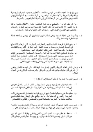 9
‫يية‬ ‫والوتدا‬ ‫يية‬ ‫البد‬ ‫وواتياتهم‬ ‫فال‬ ‫األ‬ ‫للال‬ ‫بت‬ ‫الوع‬ ‫ليقتض‬ ‫الغايال‬ ‫هذه‬ ‫بلوغ‬ ‫وصن‬
‫التربي‬ ‫السيلوك‬ ‫هيج‬ ‫فسي‬ ‫الوقيل‬ ‫في‬ ‫يقتضي‬ ‫كميا‬ ‫واالتتماعيةو‬ ‫والملرفية‬ ‫فسية‬ ‫وال‬‫وي‬
‫بال‬ ‫مرورا‬ ‫اللملية‬ ‫الويا‬ ‫صلى‬ ‫اللائل‬ ‫الوس‬ ‫من‬ ‫و‬ ‫الوع‬ ‫هذا‬ ‫مع‬ ‫ستم‬ ‫الم‬.‫مدرسة‬
‫خاصةو‬ ‫فال‬ ‫واأل‬ ‫عامةو‬ ‫المتللمين‬ ‫تتاه‬ ‫برمت‬ ‫والمتتمع‬ ‫المربون‬ ‫يقف‬ ،‫ثم‬ ‫ومن‬‫م‬‫وقفا‬
‫الفكرية‬ ‫لسيرورتهم‬ ‫التدريتية‬ ‫التقوية‬ ‫على‬ ‫والمساعد‬ ‫واإر,اد‬ ‫التفهم‬ ‫قوام‬‫واللملية‬،
‫والمتت‬ ‫ية‬ ‫والو‬ ‫ية‬ ‫الدي‬ ‫القيم‬ ‫واستيلاف‬ ، ‫االتتماع‬ ‫دماج‬ ‫اال‬ ‫على‬ ‫,ئتهم‬ ‫وت‬.‫ملية‬
7-‫وتأسيس‬‫كاملة‬ ‫بواائف‬ ‫هض‬ ‫ي‬ ‫أن‬ ‫والتكوين‬ ‫التربية‬ ‫اام‬ ‫ل‬ ‫بغ‬ ‫ي‬ ‫السابقة‬ ‫الغاية‬ ‫على‬ ‫ا‬
: ‫وذلك‬ ‫والمتتمع‬ ‫األفراد‬ ‫تتاه‬
‫أ‬-‫يدماج‬ ‫لال‬ ‫تيؤهلهم‬ ‫التي‬ ‫والمهيارال‬ ‫والمليارف‬ ‫القييم‬ ‫اكتساف‬ ‫فرصة‬ ‫األفراد‬ ‫ح‬ ‫بم‬
‫يا‬‫ي‬‫والكفاي‬ ‫يرو‬‫ي‬,‫ال‬ ‫يتوفوا‬‫ي‬‫اس‬ ‫يا‬‫ي‬‫كلم‬ ‫يتللمو‬‫ي‬‫ال‬ ‫يلة‬‫ي‬‫مواص‬ ‫ية‬‫ي‬‫وفرص‬ ‫يةو‬‫ي‬‫اللملي‬ ‫يا‬‫ي‬‫الوي‬ ‫ي‬‫ي‬‫ف‬‫ل‬
‫لوبة‬ ‫الم‬‫؛‬ ‫واتتهاداتهم‬ ‫قدراتهم‬ ‫أهلتهم‬ ‫كلما‬ ‫بوغ‬ ‫ال‬ ‫صاهار‬ ‫وفـرصة‬ ‫و‬
‫ف‬-‫يات‬ ‫الب‬ ‫في‬ ‫لإلسيهام‬ ‫الصيالوين‬ ‫واللياملين‬ ‫المؤهلين‬ ‫من‬ ‫بالكفاتال‬ ‫المتتمع‬ ‫ويد‬ ‫بت‬
‫ييام‬‫ي‬‫ا‬ ‫ال‬ ‫يين‬‫ي‬‫م‬ ‫ييع‬‫ي‬‫المتتم‬ ‫يير‬‫ي‬‫تا‬ ‫ي‬ ‫ييا‬‫ي‬‫كم‬ .‫ييتويال‬‫ي‬‫المس‬ ‫ييع‬‫ي‬‫تمي‬ ‫ييى‬‫ي‬‫عل‬ ‫هم‬ ‫ييو‬‫ي‬‫ل‬ ‫المتواصييل‬
‫المقيدر‬ ‫ذال‬ ‫التيدبيرو‬ ‫ير‬ ‫وأ‬ ‫الللميات‬ ‫مين‬ ‫بصيفو‬ ‫وده‬ ‫يي‬ ‫أن‬ ‫التربوي‬‫ريياد‬ ‫عليى‬
. ‫والثقاف‬ ‫واالقتصادي‬ ‫والتق‬ ‫الللم‬ ‫التقدم‬ ‫مدارج‬ ‫عبر‬ ‫البالد‬ ‫هضة‬
8-‫بغي‬ ‫ي‬ ‫األكميلو‬ ‫الوتي‬ ‫عليى‬ ‫الوايائف‬ ‫هيذه‬ ‫تيا‬ ‫ص‬ ‫والتكوين‬ ‫التربية‬ ‫اام‬ ‫ل‬ ‫ى‬ ‫يتس‬ ‫ووتى‬
‫يواد‬‫ي‬‫الم‬ ‫ي‬‫ي‬‫ف‬ ‫يذكور‬‫ي‬‫الم‬ ‫يفال‬‫ي‬‫بالمواص‬ ‫ن‬ ‫يوا‬‫ي‬‫الم‬ ‫يوين‬‫ي‬‫تك‬ ‫ي‬‫ي‬‫راف‬ ‫وأ‬ ‫ي‬‫ي‬‫فلاليات‬ ‫يل‬‫ي‬‫ك‬ ‫يوخى‬‫ي‬‫تت‬ ‫أن‬
. ‫أعاله‬
9-‫المدرسة‬ ‫تسلى‬: ‫تكون‬ ‫أن‬ ‫صلى‬ ‫التديد‬ ‫ية‬ ‫الو‬ ‫المغربية‬
‫أ‬-‫الفيردي‬ ‫واللميل‬ ‫السيلب‬ ‫التلق‬ ‫يتاو‬ ‫و‬ ‫,ي‬ ‫تربوي‬ ‫هج‬ ‫بفضل‬ ‫و‬ ‫بالويا‬ ‫مفلمة‬
‫االتتهاد‬ ‫ف‬ ‫والم,اركة‬ ‫الووار‬ ‫على‬ ‫والقدر‬ ‫و‬ ‫الذات‬ ‫التللم‬ ‫اعتماد‬ ‫صلى‬‫ا‬‫لتماع‬
‫؛‬
‫ف‬-‫في‬ ‫المتتميع‬ ‫استوضيار‬ ‫قوامي‬ ‫تربيوي‬ ‫هيج‬ ‫بفضيل‬ ‫هيا‬ ‫موي‬ ‫على‬ ‫مفتووة‬‫قليف‬
‫لف‬ ‫يت‬ ‫مما‬ ‫نو‬ ‫الو‬ ‫على‬ ‫فع‬ ‫بال‬ ‫يلود‬ ‫ما‬ ‫بكل‬ ‫ها‬ ‫م‬ ‫صلي‬ ‫والخروج‬ ‫المدرسةو‬‫سيج‬
‫واالقتصا‬ ‫والثقاف‬ ‫والمتتمل‬ ‫البيئ‬ ‫وفضائها‬ ‫المدرسة‬ ‫بين‬ ‫تديد‬ ‫عالقال‬.‫دي‬
10-‫فتويية‬ ‫م‬ ‫مؤسسيية‬ ‫يون‬‫ي‬‫تك‬ ‫أن‬ ‫بهييا‬ ‫ووييري‬ ‫؛‬ ‫ية‬‫ي‬‫التامل‬ ‫تسييير‬ ‫أن‬ ‫بغيي‬ ‫ي‬ ‫هج‬ ‫ي‬‫ي‬‫ال‬ ‫فييس‬ ‫يى‬‫ي‬‫عل‬
‫من‬ ‫تهة‬ ‫كل‬ ‫مستوى‬ ‫على‬ ‫مية‬ ‫للت‬ ‫ر‬ ‫وقا‬: ‫ككل‬ ‫ن‬ ‫الو‬ ‫مستوى‬ ‫وعلى‬ ‫البالد‬ ‫تهال‬
‫أ‬-‫التيادين‬ ‫للبياوثين‬ ‫وقبلة‬ ‫و‬ ‫والتق‬ ‫الللم‬ ‫الكو‬ ‫للتقدم‬ ‫مرصدا‬ ‫و‬ ‫فتوة‬ ‫م‬ ‫تاملة‬
‫يل‬‫ي‬‫ك‬ ‫يمكين‬ ،‫المهين‬ ‫ليتللم‬ ‫وور,ية‬ ‫واإبيداعو‬ ‫لالكت,ياف‬ ‫ومختبيرا‬ ‫مكيانو‬ ‫كيل‬ ‫مين‬
 