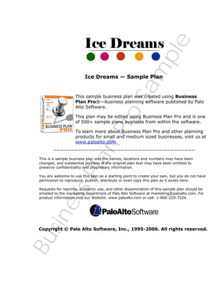 BusinessPlanPro
Sam
ple
Ice Dreams — Sample Plan
This sample business plan was created using Business
Plan Pro®—business planning software published by Palo
Alto Software.
This plan may be edited using Business Plan Pro and is one
of 500+ sample plans available from within the software.
To learn more about Business Plan Pro and other planning
products for small and medium sized businesses, visit us at
www.paloalto.com
————————————————————————————————————————
This is a sample business plan and the names, locations and numbers may have been
changed, and substantial portions of the original plan text may have been omitted to
preserve confidentiality and proprietary information.
You are welcome to use this plan as a starting point to create your own, but you do not have
permission to reproduce, publish, distribute or even copy this plan as it exists here.
Requests for reprints, academic use, and other dissemination of this sample plan should be
emailed to the marketing department of Palo Alto Software at marketing@paloalto.com. For
product information visit our Website: www.paloalto.com or call: 1-800-229-7526.
Copyright © Palo Alto Software, Inc., 1995-2006. All rights reserved.
 