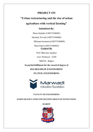 1
PROJECT ON
"Urban restructuring and the rise of urban
agriculture with vertical farming"
Submitted By:
Hiren Solanki (140573106005)
Darshak Trivedi (140573106006)
Dhimant bumtaria (140573106008)
Meet Patel (140573106002)
Guided By
Prof. Bhavana Ajudiya
Asst. Professor - CED
MEFGI - Rajkot
In partial fulfilment for the award of degree of
BACHELOR OF ENGINEERING
IN CIVIL ENGINEERING
FACULTY OF ENGINEERING
MARWADI EDUCATION FOUNDATION GROUP OF INSTITUTIONS
RAJKOT
 