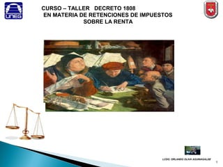 CURSO – TALLER DECRETO 1808
EN MATERIA DE RETENCIONES DE IMPUESTOS
            SOBRE LA RENTA




                                   LCDO. ORLANDO OLIVA AGUINAGALDE
                                                                     1
 