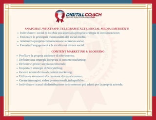 SNAPCHAT, WHATSAPP, TELEGRAM E ALTRI SOCIAL MEDIA EMERGENTI
Individuare i social di nicchia più adatti alla propria strategia di comunicazione;
Utilizzare le principali  funzionalità dei social media;
Adattare la propria comunicazione a ciascun social;
Favorire l’engagement e la viralità sui diversi social. 
CONTENT MARKETING & BLOGGING
Profilare la propria audience di riferimento;
Definire una strategia integrata di content marketing;
Definire e gestire un piano editoriale;
Impostare strategie di Storytelling;
Gestire azioni di visual content marketing;
Utilizzare strumenti di creazione di visual content;
Creare immagini, video promozionali, infografiche;
Individuare i canali di distribuzione dei contenuti più adatti per la propria azienda.
 