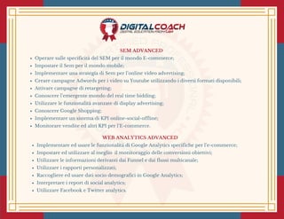 SEM ADVANCED 
Operare sulle specificità del SEM per il mondo E-commerce;
Impostare il Sem per il mondo mobile;
Implementare una strategia di Sem per l’online video advertising;
Creare campagne Adwords per i video su Youtube utilizzando i diversi formati disponibili;
Attivare campagne di retargeting;
Conoscere l’emergente mondo del real time bidding;
Utilizzare le funzionalità avanzate di display advertising;
Conoscere Google Shopping;
Implementare un sistema di KPI online-social-offline;
Monitorare vendite ed altri KPI per l’E-commerce.
WEB ANALYTICS ADVANCED 
Implementare ed usare le funzionalità di Google Analytics specifiche per l’e-commerce;
Impostare ed utilizzare al meglio  il monitoraggio delle conversioni obiettivi;
Utilizzare le informazioni derivanti dai Funnel e dai flussi multicanale;
Utilizzare i rapporti personalizzati;
Raccogliere ed usare dati socio demografici in Google Analytics;
Interpretare i report di social analytics;
Utilizzare Facebook e Twitter analytics.
 