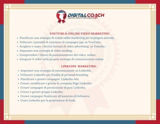 YOUTUBE & ONLINE VIDEO MARKETING 
Pianificare una strategia di online video marketing per la propria azienda;
Utilizzare i pannelli di creazione di campagne ppc su YouTube;
Scegliere e usare i diversi formati di video advertising  su Youtube;
Impostare una strategia di video seeding;
Comprendere i fattori di posizionamento dei video  online;
Integrare il video nella propria strategia di comunicazione online.
LINKEDIN  MARKETING 
Impostare una strategia di comunicazione su Linkedin;
Utilizzare Linkedin per finalità di personal branding;
Pianificare e gestire campagne  Linkedin Ads;
Creare, modificare e gestire le company Page Linkedin;
Creare campagne di promozione di post Linkedin;
Creare e gestire gruppi Linkedin;
Creare campagne finalizzate all’aumento di followers;
Usare Linkedin per la generazione di leads.
 