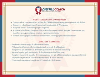 WEB SITE CREATION & WORDPRESS
Comprendere caratteristiche e utilizzi dei CMS (content management systems) più diffusi;
Conoscere ed utilizzare tutte le principali funzionalità di Wordpress;
Scegliere il tema adatto alle proprie esigenze;
Scegliere ed utilizzare i migliori plug in Wordpress per finalità Seo, per E-commerce, per
members area, per database creation e generazione form;
Inserire nuove pagine, contenuti multimediali, landing pages autonomamente.
AFFILIATE MARKETING
Impostare una strategia di affiliate marketing;
Valutare le differenti offerte dei principali network di affiliazione;
Scegliere la più adatta tra le differenti piattaforme di affiliate marketing;
Gestire le principali funzionalità della piattaforma di affiliazione;
Scegliere e gestire il modello di remunerazione per gli  affiliati più adatto ai propri obiettivi;
Impostare e gestire un’azione di reclutamento di nuovi affiliati;
Tracciare le campagne, verificare KPI e analytics delle stesse.
 