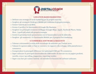 LOCATION BASED MARKETING
Definire una strategia di local marketing per la propria azienda;
Scegliere gli strumenti Desktop e Mobile per realizzare la propria strategia;
Gestire l’attività di Local SEO;
Gestire il profilo e le funzionalità di Google My Business;
Scegliere tra principali strumenti di Mappe (Google Maps, Apple, Facebook Places, Nokia
Here...) quelli più adatti alla propria strategia;
Gestire la presenza local sponsorizzata con le funzionalità Local di Adwords;
Scegliere  gli strumenti e  le funzionalità Mobile per il proprio Geo marketing.
E-COMMERCE SOFTWARE & MAGENTO 
Valutare criticamente la scelta delle tecnologie da utilizzare per l’online store;
Valutare le opzioni make or buy or outsource in rapporto allo sviluppo della piattaforma e-
commerce;
Comprendere le principali differenze tra i principali CMS per l’E-commerce;
Saper utilizzare le principali funzionalità dei CMS leader di mercato tra cui pagine prodotti,
carrello, cross e up-selling, magazzino, reporting vendite;
Saper cosa fare per scalare l’attività  ed estendere le funzioni del software utilizzato.
 
