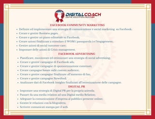 FACEBOOK COMMUNITY MARKETING
Definire ed implementare una strategia di comunicazione e social marketing  su Facebook;
Creare e gestire Business pages;
Creare e gestire un piano editoriale su Facebook;
Creare azioni finalizzate a stimolare il WOM ( passaparola ) e l’engagement;
Gestire azioni di social customer care;
Impostare delle azioni di Crisis management.
FACEBOOK ADVERTISING
Pianificare, monitorare ed ottimizzare una strategia di social advertising;
Creare e gestire campagne di Facebook ads;
Creare e gestire campagne di sponsorizzazione contenuti;
Creare campagne basate sulle custom audience;
Creare e gestire campagne finalizzate all’aumento di fan;
Creare e gestire campagne Newsfeed;
Analizzare dati di Facebook Insights finalizzati all’ottimizzazione delle campagne.
DIGITAL PR
Impostare una strategia di Digital PR per la propria azienda;
Passare da una media relation ad una Digital media Relation; 
Adeguare la comunicazione d’impresa al pubblico presente online;
Gestire le relazioni con la blogosfera;
Scrivere comunicati stampa per il web.
 