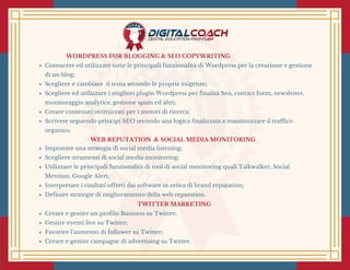 WORDPRESS FOR BLOGGING & SEO COPYWRITING
Conoscere ed utilizzare tutte le principali funzionalità di Wordpress per la creazione e gestione
di un blog;
Scegliere e cambiare  il tema secondo le proprie esigenze;
Scegliere ed utilizzare i migliori plugin Wordpress per finalità Seo, contact form, newsletter,
monitoraggio analytics, gestione spam ed altri;
Creare contenuti ottimizzati per i motori di ricerca;
Scrivere seguendo principi SEO secondo una logica finalizzata a massimizzare il traffico
organico.
 WEB REPUTATION  & SOCIAL MEDIA MONITORING 
Impostare una strategia di social media listening;
Scegliere strumenti di social media monitoring;
Utilizzare le principali funzionalità di tool di social monitoring quali Talkwalker, Social
Mention, Google Alert;
Interpretare i risultati offerti dai software in ottica di brand reputation;
Definire strategie di miglioramento della web reputation.
TWITTER MARKETING 
Creare e gestire un profilo Business su Twitter;
Gestire eventi live su Twitter;
Favorire l’aumento di follower su Twitter;
Creare e gestire campagne di advertising su Twitter.
 