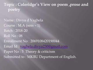 Topic : Coleridge’s View on poem ,prose and
poetry
Name : Divya d Vaghela
Course : M.A (sem – 1)
Batch : 2018-20
Roll No : 08
Enrollment No : 2069108420190044
Email Id : vaghela.divya230@gmail.com
Paper No : 3 Theory & criticism
Submitted to : MKBU Department of English.
 