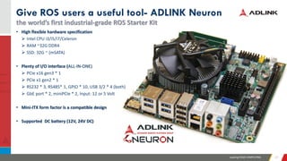 Leading EDGE COMPUTING 2727
Give ROS users a useful tool- ADLINK Neuron
the world’s first industrial-grade ROS Starter Kit
• High flexible hardware specification
➢ Intel CPU i3/i5/i7/Celeron
➢ RAM ~32G DDR4
➢ SSD: 32G ~ (mSATA)
• Plenty of I/O interface (ALL-IN-ONE)
➢ PCIe x16 gen3 * 1
➢ PCIe x1 gen2 * 1
➢ RS232 * 3, RS485* 1, GPIO * 10, USB 3/2 * 4 (both)
➢ GbE port * 2, miniPCIe * 2, Input: 12 or 5 Volt
• Mini-ITX form factor is a compatible design
• Supported DC battery (12V, 24V DC)
 