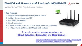 Leading EDGE COMPUTING 2929
NVIDIA® Jetson™ TX2 Edge Inference Platform
Give ROS and AI users a useful tool - ADLINK M200-JT2
• Key Features
➢Equipped with NVIDIA® Jetson™ TX2 System on Module
➢Dual Core Denver + Quad Core A57
➢8GB LPDDR4, 32GB eMMC
➢Rich I/O & expansion
➢2x HDMI (lockable), 3x USB 3.0, 1x OTG, 1x GbE, 1x RS-232, 12Vdc input
➢1x mPCIe slot with USIM, 1x m.2 SATA slot, 1x SD card slot
https://www.adlinktech.com/Products/Deep_Learning_Accelerator_Plat
form_and_Server/Inference_Platform/M200-JT2?lang=en
To accelerate deep learning workloads for
Object Detection, Recognition and Classification !
 