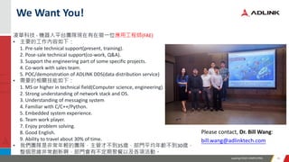 Leading EDGE COMPUTING 3838
We Want You!
凌華科技 - 機器人平台團隊現在有在徵一位應用工程師(FAE)
• 主要的工作內容如下：
1. Pre-sale technical support(present, training).
2. Pose-sale technical support(co-work, Q&A).
3. Support the engineering part of some specific projects.
4. Co-work with sales team.
5. POC/demonstration of ADLINK DDS(data distribution service)
• 需要的相關技能如下：
1. MS or higher in technical field(Computer science, engineering).
2. Strong understanding of network stack and OS.
3. Understanding of messaging system
4. Familiar with C/C++/Python.
5. Embedded system experience.
6. Team work player.
7. Enjoy problem solving.
8. Good English.
9. Ability to travel about 30% of time.
• 我們團隊是非常年輕的團隊，主管才不到35歲，部門平均年齡不到30歲，
整個思維非常創新啊，部門會有不定期聚餐以及各項活動。
Please contact, Dr. Bill Wang:
bill.wang@adlinktech.com
 