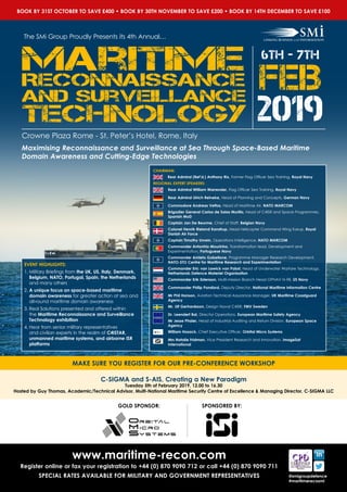6th - 7th
feib
2019
The SMi Group Proudly Presents its 4th Annual…
Crowne Plaza Rome - St. Peter’s Hotel, Rome, Italy
CHAIRMAN:
Rear Admiral (Ret’d.) Anthony Rix, Former Flag Officer Sea Training, Royal Navy
REGIONAL EXPERT SPEAKERS:
Rear Admiral William Warrender, Flag Officer Sea Training, Royal Navy
Rear Admiral Ulrich Reineke, Head of Planning and Concepts, German Navy
Commodore Andreas Vettos, Head of Maritime Air, NATO MARCOM
Brigadier General Carlos de Salas Murillo, Head of C4ISR and Space Programmes,
Spanish MoD
Captain Jan De Beurme, Chief of Staff, Belgian Navy
Colonel Henrik Rieland Kanstrup, Head Helicopter Command Wing Karup, Royal
Danish Air Force
Captain Timothy Unrein, Operations Intelligence, NATO MARCOM
Commander Antonhio Mourinha, Transformation lead, Development and
Experimentation, Portuguese Navy
Commander Amleto Gabellone, Programme Manager Research Development,
NATO-STO Centre for Maritime Research and Experimentation
Commander Eric van Lawick van Pabst, Head of Underwater Warfare Technology,
Netherlands Defence Materiel Organisation
Commander Erik Estenson, Multi-mission Branch Head OPNAV N-98, US Navy
Commander Philip Ponsford, Deputy Director, National Maritime Information Centre
Mr Phil Hanson, Aviation Technical Assurance Manager, UK Maritime Coastguard
Agency
Mr. Ulf Gerhardsson, Design Naval C4ISR, FMV Sweden
Dr. Leendert Bal, Director Operations, European Maritime Safety Agency
Mr Jesse Phaler, Head of Industrial Auditing and Return Division, European Space
Agency
William Hosack, Chief Executive Officer, Orbital Micro Systems
Mrs Natalie Fridman, Vice President Research and Innovation, ImageSat
International
EVENT HIGHLIGHTS:
1.	Military Briefings from the UK, US, Italy, Denmark,
Belgium, NATO, Portugal, Spain, the Netherlands
and many others
2.	A unique focus on space-based maritime
domain awareness for greater action at sea and
all-round maritime domain awareness
3.	Real Solutions presented and offered within
the Maritime Reconnaissance and Surveillance
Technology exhibition
4.	Hear from senior military representatives
and civilian experts in the realm of C4ISTAR,
unmanned maritime systems, and airborne ISR
platforms
BOOK BY 31ST OCTOBER TO SAVE £400 • BOOK BY 30TH NOVEMBER TO SAVE £200 • BOOK BY 14TH DECEMBER TO SAVE £100
C-SIGMA and S-AIS, Creating a New Paradigm
Tuesday 5th of February 2019, 12.00 to 16.30
Hosted by Guy Thomas, Academic/Technical Advisor, Multi-National Maritime Security Centre of Excellence & Managing Director, C-SIGMA LLC
MAKE SURE YOU REGISTER FOR OUR PRE-CONFERENCE WORKSHOP
www.maritime-recon.com
Register online or fax your registration to +44 (0) 870 9090 712 or call +44 (0) 870 9090 711
SPECIAL RATES AVAILABLE FOR MILITARY AND GOVERNMENT REPRESENTATIVES @smigroupdefence
#maritimerecosmi
Maximising Reconnaissance and Surveillance at Sea Through Space-Based Maritime
Domain Awareness and Cutting-Edge Technologies
SPONSORED BY:GOLD SPONSOR:
 