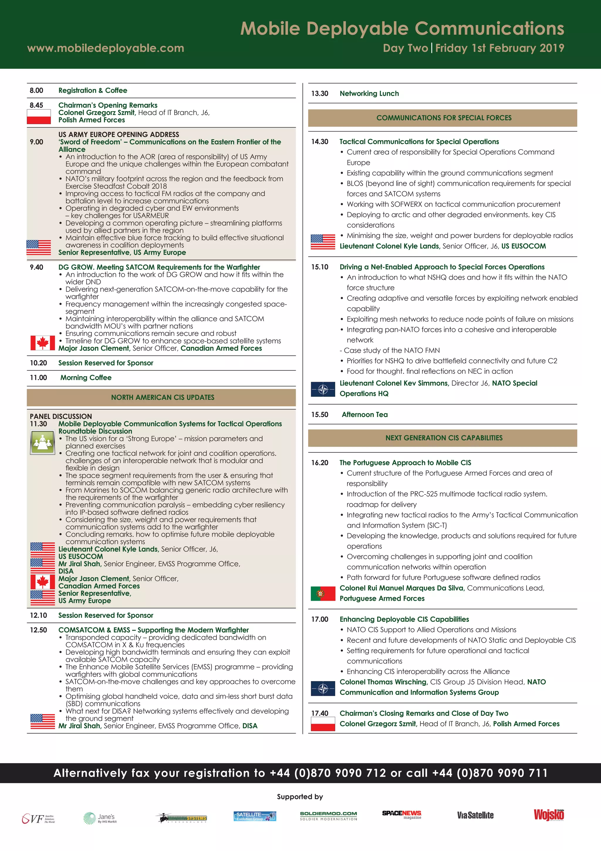 8.00 Registration & Coffee
8.45 Chairman’s Opening Remarks
Colonel Grzegorz Szmit, Head of IT Branch, J6,
Polish Armed Forces
US ARMY EUROPE OPENING ADDRESS
9.00 ‘Sword of Freedom’ – Communications on the Eastern Frontier of the
Alliance
• An introduction to the AOR (area of responsibility) of US Army
Europe and the unique challenges within the European combatant
command
• NATO’s military footprint across the region and the feedback from
Exercise Steadfast Cobalt 2018
• Improving access to tactical FM radios at the company and
battalion level to increase communications
• Operating in degraded cyber and EW environments
– key challenges for USARMEUR
• Developing a common operating picture – streamlining platforms
used by allied partners in the region
• Maintain effective blue force tracking to build effective situational
awareness in coalition deployments
Senior Representative, US Army Europe
9.40 DG GROW. Meeting SATCOM Requirements for the Warﬁghter
• An introduction to the work of DG GROW and how it ﬁts within the
wider DND
• Delivering next-generation SATCOM-on-the-move capability for the
warﬁghter
• Frequency management within the increasingly congested space-
segment
• Maintaining interoperability within the alliance and SATCOM
bandwidth MOU’s with partner nations
• Ensuring communications remain secure and robust
• Timeline for DG GROW to enhance space-based satellite systems
Major Jason Clement, Senior Ofﬁcer, Canadian Armed Forces
10.20 Session Reserved for Sponsor
11.00 Morning Coffee
NORTH AMERICAN CIS UPDATES
PANEL DISCUSSION
11.30 Mobile Deployable Communication Systems for Tactical Operations
Roundtable Discussion
• The US vision for a ‘Strong Europe’ – mission parameters and
planned exercises
• Creating one tactical network for joint and coalition operations.
challenges of an interoperable network that is modular and
ﬂexible in design
• The space segment requirements from the user & ensuring that
terminals remain compatible with new SATCOM systems
• From Marines to SOCOM balancing generic radio architecture with
the requirements of the warﬁghter
• Preventing communication paralysis – embedding cyber resiliency
into IP-based software deﬁned radios
• Considering the size, weight and power requirements that
communication systems add to the warﬁghter
• Concluding remarks. how to optimise future mobile deployable
communication systems
Lieutenant Colonel Kyle Lands, Senior Ofﬁcer, J6,
US EUSOCOM
Mr Jiral Shah, Senior Engineer, EMSS Programme Ofﬁce,
DISA
Major Jason Clement, Senior Ofﬁcer,
Canadian Armed Forces
Senior Representative,
US Army Europe
12.10 Session Reserved for Sponsor
12.50 COMSATCOM & EMSS – Supporting the Modern Warﬁghter
• Transponded capacity – providing dedicated bandwidth on
COMSATCOM in X & Ku frequencies
• Developing high bandwidth terminals and ensuring they can exploit
available SATCOM capacity
• The Enhance Mobile Satellite Services (EMSS) programme – providing
warﬁghters with global communications
• SATCOM-on-the-move challenges and key approaches to overcome
them
• Optimising global handheld voice, data and sim-less short burst data
(SBD) communications
• What next for DISA? Networking systems effectively and developing
the ground segment
Mr Jiral Shah, Senior Engineer, EMSS Programme Ofﬁce, DISA
13.30 Networking Lunch
COMMUNICATIONS FOR SPECIAL FORCES
14.30 Tactical Communications for Special Operations
• Current area of responsibility for Special Operations Command
Europe
• Existing capability within the ground communications segment
• BLOS (beyond line of sight) communication requirements for special
forces and SATCOM systems
• Working with SOFWERX on tactical communication procurement
• Deploying to arctic and other degraded environments. key CIS
considerations
• Minimising the size, weight and power burdens for deployable radios
Lieutenant Colonel Kyle Lands, Senior Ofﬁcer, J6, US EUSOCOM
15.10 Driving a Net-Enabled Approach to Special Forces Operations
• An introduction to what NSHQ does and how it ﬁts within the NATO
force structure
• Creating adaptive and versatile forces by exploiting network enabled
capability
• Exploiting mesh networks to reduce node points of failure on missions
• Integrating pan-NATO forces into a cohesive and interoperable
network
- Case study of the NATO FMN
• Priorities for NSHQ to drive battleﬁeld connectivity and future C2
• Food for thought. ﬁnal reﬂections on NEC in action
Lieutenant Colonel Kev Simmons, Director J6, NATO Special
Operations HQ
15.50 Afternoon Tea
NEXT GENERATION CIS CAPABILITIES
16.20 The Portuguese Approach to Mobile CIS
• Current structure of the Portuguese Armed Forces and area of
responsibility
• Introduction of the PRC-525 multimode tactical radio system.
roadmap for delivery
• Integrating new tactical radios to the Army’s Tactical Communication
and Information System (SIC-T)
• Developing the knowledge, products and solutions required for future
operations
• Overcoming challenges in supporting joint and coalition
communication networks within operation
• Path forward for future Portuguese software deﬁned radios
Colonel Rui Manuel Marques Da Silva, Communications Lead,
Portuguese Armed Forces
17.00 Enhancing Deployable CIS Capabilities
• NATO CIS Support to Allied Operations and Missions
• Recent and future developments of NATO Static and Deployable CIS
• Setting requirements for future operational and tactical
communications
• Enhancing CIS interoperability across the Alliance
Colonel Thomas Wirsching, CIS Group J5 Division Head, NATO
Communication and Information Systems Group
17.40 Chairman’s Closing Remarks and Close of Day Two
Colonel Grzegorz Szmit, Head of IT Branch, J6, Polish Armed Forces
Mobile Deployable Communications
www.mobiledeployable.com Day Two|Friday 1st February 2019
Alternatively fax your registration to +44 (0)870 9090 712 or call +44 (0)870 9090 711
Supported by
 