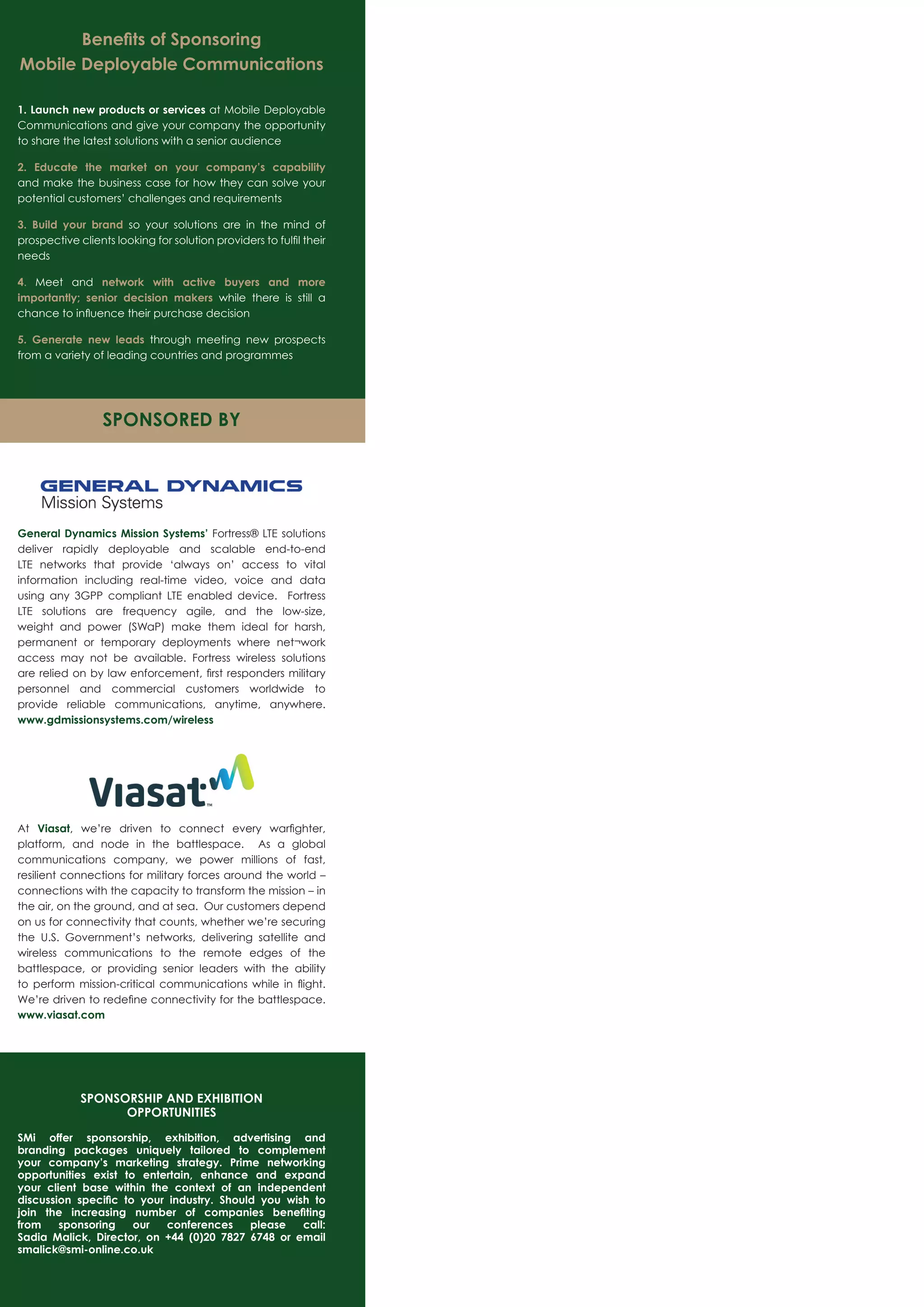Beneﬁts of Sponsoring
Mobile Deployable Communications
1. Launch new products or services at Mobile Deployable
Communications and give your company the opportunity
to share the latest solutions with a senior audience
2. Educate the market on your company’s capability
and make the business case for how they can solve your
potential customers’ challenges and requirements
3. Build your brand so your solutions are in the mind of
prospective clients looking for solution providers to fulﬁl their
needs
4. Meet and network with active buyers and more
importantly; senior decision makers while there is still a
chance to inﬂuence their purchase decision
5. Generate new leads through meeting new prospects
from a variety of leading countries and programmes
General Dynamics Mission Systems’ Fortress® LTE solutions
deliver rapidly deployable and scalable end-to-end
LTE networks that provide ‘always on’ access to vital
information including real-time video, voice and data
using any 3GPP compliant LTE enabled device. Fortress
LTE solutions are frequency agile, and the low-size,
weight and power (SWaP) make them ideal for harsh,
permanent or temporary deployments where net¬work
access may not be available. Fortress wireless solutions
are relied on by law enforcement, ﬁrst responders military
personnel and commercial customers worldwide to
provide reliable communications, anytime, anywhere.
www.gdmissionsystems.com/wireless
At Viasat, we’re driven to connect every warﬁghter,
platform, and node in the battlespace. As a global
communications company, we power millions of fast,
resilient connections for military forces around the world –
connections with the capacity to transform the mission – in
the air, on the ground, and at sea. Our customers depend
on us for connectivity that counts, whether we’re securing
the U.S. Government’s networks, delivering satellite and
wireless communications to the remote edges of the
battlespace, or providing senior leaders with the ability
to perform mission-critical communications while in ﬂight.
We’re driven to redeﬁne connectivity for the battlespace.
www.viasat.com
SPONSORED BY
SPONSORSHIP AND EXHIBITION
OPPORTUNITIES
SMi offer sponsorship, exhibition, advertising and
branding packages uniquely tailored to complement
your company’s marketing strategy. Prime networking
opportunities exist to entertain, enhance and expand
your client base within the context of an independent
discussion speciﬁc to your industry. Should you wish to
join the increasing number of companies beneﬁting
from sponsoring our conferences please call:
Sadia Malick, Director, on +44 (0)20 7827 6748 or email
smalick@smi-online.co.uk
 
