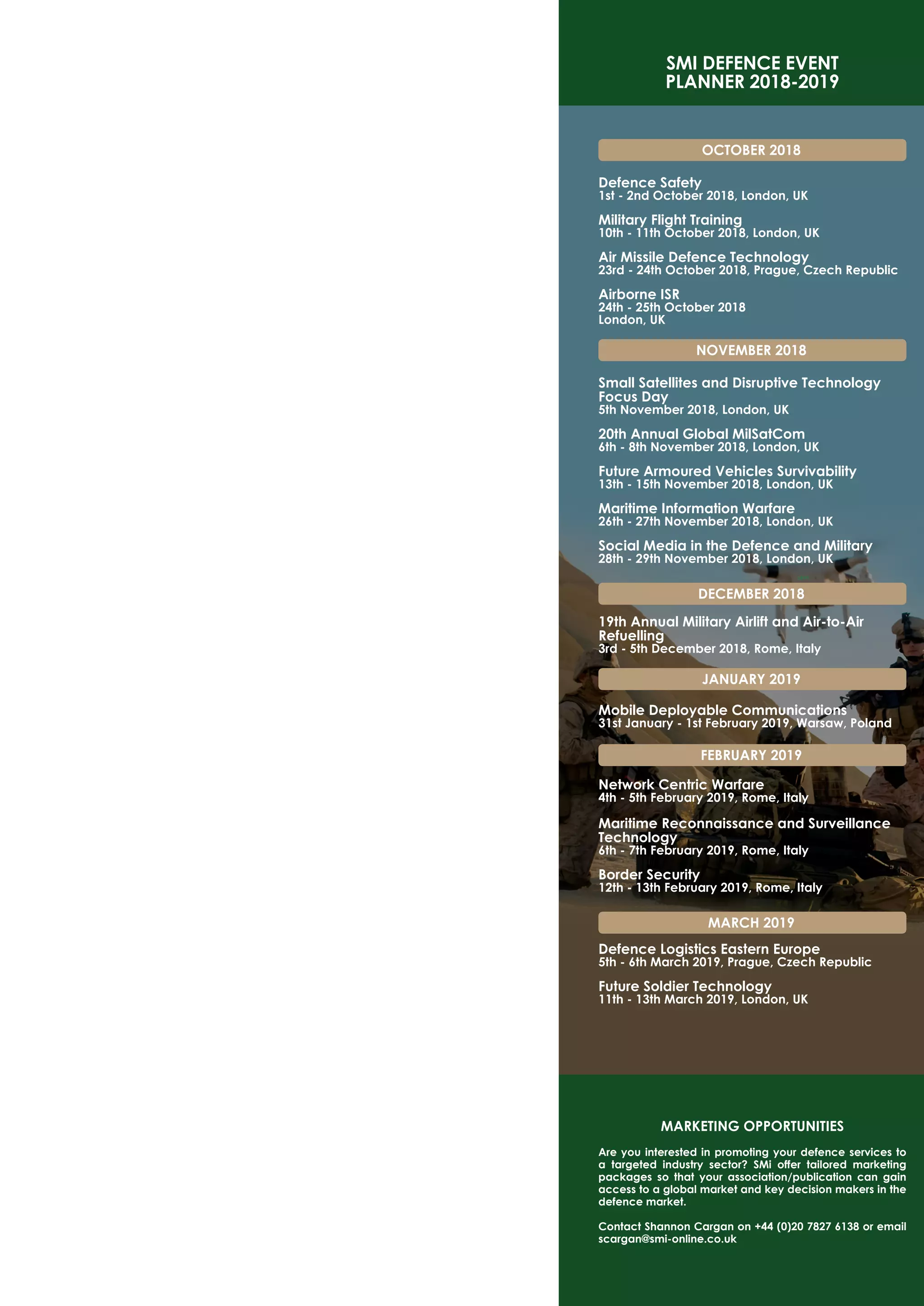 SMI DEFENCE EVENT
PLANNER 2018-2019
OCTOBER 2018
Defence Safety
1st - 2nd October 2018, London, UK
Military Flight Training
10th - 11th October 2018, London, UK
Air Missile Defence Technology
23rd - 24th October 2018, Prague, Czech Republic
Airborne ISR
24th - 25th October 2018
London, UK
NOVEMBER 2018
Small Satellites and Disruptive Technology
Focus Day
5th November 2018, London, UK
20th Annual Global MilSatCom
6th - 8th November 2018, London, UK
Future Armoured Vehicles Survivability
13th - 15th November 2018, London, UK
Maritime Information Warfare
26th - 27th November 2018, London, UK
Social Media in the Defence and Military
28th - 29th November 2018, London, UK
DECEMBER 2018
19th Annual Military Airlift and Air-to-Air
Refuelling
3rd - 5th December 2018, Rome, Italy
JANUARY 2019
Mobile Deployable Communications
31st January - 1st February 2019, Warsaw, Poland
FEBRUARY 2019
Network Centric Warfare
4th - 5th February 2019, Rome, Italy
Maritime Reconnaissance and Surveillance
Technology
6th - 7th February 2019, Rome, Italy
Border Security
12th - 13th February 2019, Rome, Italy
MARCH 2019
Defence Logistics Eastern Europe
5th - 6th March 2019, Prague, Czech Republic
Future Soldier Technology
11th - 13th March 2019, London, UK
MARKETING OPPORTUNITIES
Are you interested in promoting your defence services to
a targeted industry sector? SMi offer tailored marketing
packages so that your association/publication can gain
access to a global market and key decision makers in the
defence market.
Contact Shannon Cargan on +44 (0)20 7827 6138 or email
scargan@smi-online.co.uk
 