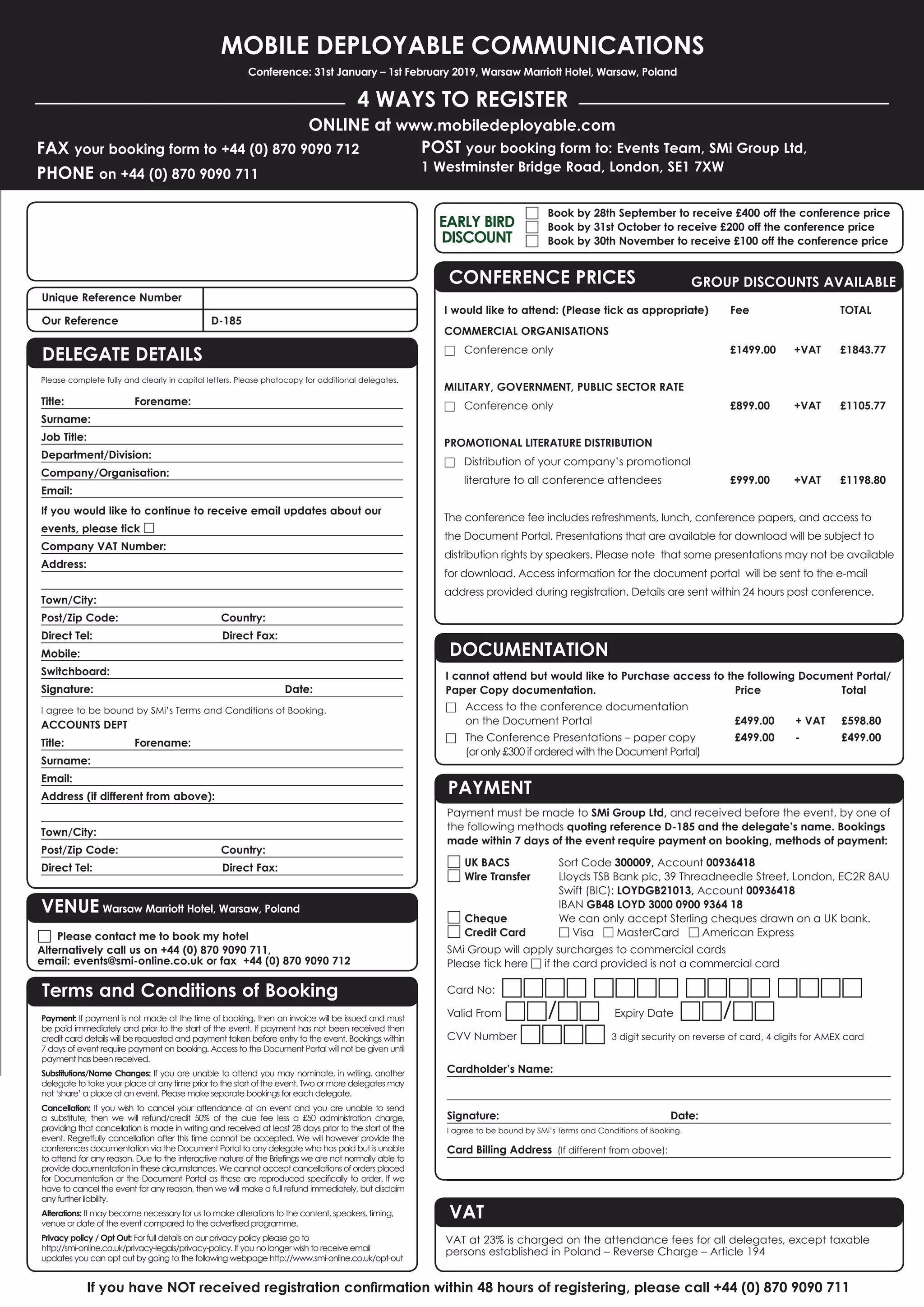 Please complete fully and clearly in capital letters. Please photocopy for additional delegates.
Title: Forename:
Surname:
Job Title:
Department/Division:
Company/Organisation:
Email:
If you would like to continue to receive email updates about our
events, please tick □
Company VAT Number:
Address:
Town/City:
Post/Zip Code: Country:
Direct Tel: Direct Fax:
Mobile:
Switchboard:
Signature: Date:
I agree to be bound by SMi’s Terms and Conditions of Booking.
ACCOUNTS DEPT
Title: Forename:
Surname:
Email:
Address (if different from above):
Town/City:
Post/Zip Code: Country:
Direct Tel: Direct Fax:
MOBILE DEPLOYABLE COMMUNICATIONS
Conference: 31st January – 1st February 2019, Warsaw Marriott Hotel, Warsaw, Poland
4 WAYS TO REGISTER
FAX your booking form to +44 (0) 870 9090 712
PHONE on +44 (0) 870 9090 711
ONLINE at www.mobiledeployable.com
POST your booking form to: Events Team, SMi Group Ltd,
1 Westminster Bridge Road, London, SE1 7XW
If you have NOT received registration conﬁrmation within 48 hours of registering, please call +44 (0) 870 9090 711
Payment: If payment is not made at the time of booking, then an invoice will be issued and must
be paid immediately and prior to the start of the event. If payment has not been received then
credit card details will be requested and payment taken before entry to the event. Bookings within
7 days of event require payment on booking. Access to the Document Portal will not be given until
payment has been received.
Substitutions/Name Changes: If you are unable to attend you may nominate, in writing, another
delegate to take your place at any time prior to the start of the event. Two or more delegates may
not ‘share’ a place at an event. Please make separate bookings for each delegate.
Cancellation: If you wish to cancel your attendance at an event and you are unable to send
a substitute, then we will refund/credit 50% of the due fee less a £50 administration charge,
providing that cancellation is made in writing and received at least 28 days prior to the start of the
event. Regretfully cancellation after this time cannot be accepted. We will however provide the
conferences documentation via the Document Portal to any delegate who has paid but is unable
to attend for any reason. Due to the interactive nature of the Brieﬁngs we are not normally able to
provide documentation in these circumstances. We cannot accept cancellations of orders placed
for Documentation or the Document Portal as these are reproduced speciﬁcally to order. If we
have to cancel the event for any reason, then we will make a full refund immediately, but disclaim
any further liability.
Alterations: It may become necessary for us to make alterations to the content, speakers, timing,
venue or date of the event compared to the advertised programme.
Privacy policy / Opt Out: For full details on our privacy policy please go to
http://smi-online.co.uk/privacy-legals/privacy-policy. If you no longer wish to receive email
updates you can opt out by going to the following webpage http://www.smi-online.co.uk/opt-out
Unique Reference Number
Our Reference D-185
Terms and Conditions of Booking
DELEGATE DETAILS
Payment must be made to SMi Group Ltd, and received before the event, by one of
the following methods quoting reference D-185 and the delegate’s name. Bookings
made within 7 days of the event require payment on booking, methods of payment:
□ UK BACS Sort Code 300009, Account 00936418
□ Wire Transfer Lloyds TSB Bank plc, 39 Threadneedle Street, London, EC2R 8AU
Swift (BIC): LOYDGB21013, Account 00936418
IBAN GB48 LOYD 3000 0900 9364 18
□ Cheque We can only accept Sterling cheques drawn on a UK bank.
□ Credit Card □ Visa □ MasterCard □ American Express
SMi Group will apply surcharges to commercial cards
Please tick here □ if the card provided is not a commercial card
Card No: □□□□ □□□□ □□□□ □□□□
Valid From □□/□□ Expiry Date □□/□□
CVV Number □□□□ 3 digit security on reverse of card, 4 digits for AMEX card
Cardholder’s Name:
Signature: Date:
I agree to be bound by SMi’s Terms and Conditions of Booking.
Card Billing Address (If different from above):
DOCUMENTATION
I cannot attend but would like to Purchase access to the following Document Portal/
Paper Copy documentation. Price Total
□ Access to the conference documentation
on the Document Portal £499.00 + VAT £598.80
□ The Conference Presentations – paper copy £499.00 - £499.00
(or only £300 if ordered with the Document Portal)
PAYMENT
VAT
VAT at 23% is charged on the attendance fees for all delegates, except taxable
persons established in Poland – Reverse Charge – Article 194
VENUE Warsaw Marriott Hotel, Warsaw, Poland
□ Please contact me to book my hotel
Alternatively call us on +44 (0) 870 9090 711,
email: events@smi-online.co.uk or fax +44 (0) 870 9090 712
□ Book by 28th September to receive £400 off the conference price
□ Book by 31st October to receive £200 off the conference price
□ Book by 30th November to receive £100 off the conference price
EARLY BIRD
DISCOUNT
CONFERENCE PRICES GROUP DISCOUNTS AVAILABLE
I would like to attend: (Please tick as appropriate) Fee TOTAL
COMMERCIAL ORGANISATIONS
□ Conference only £1499.00 +VAT £1843.77
MILITARY, GOVERNMENT, PUBLIC SECTOR RATE
□ Conference only £899.00 +VAT £1105.77
PROMOTIONAL LITERATURE DISTRIBUTION
□ Distribution of your company’s promotional
literature to all conference attendees £999.00 +VAT £1198.80
The conference fee includes refreshments, lunch, conference papers, and access to
the Document Portal. Presentations that are available for download will be subject to
distribution rights by speakers. Please note that some presentations may not be available
for download. Access information for the document portal will be sent to the e-mail
address provided during registration. Details are sent within 24 hours post conference.
 