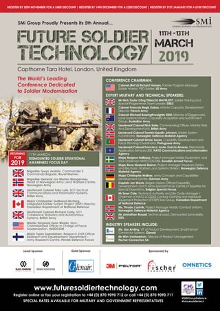 regiSter By 30th noVeMBer For A £400 diScount | regiSter By 14th deceMBer For A £200 diScount | regiSter By 31St JAnuAry For A £100 diScount
Copthorne Tara Hotel, London, United Kingdom
SMi group Proudly Presents its 5th Annual…
FUTURE SOLDIERFUTURE SOLDIERFUTURE SOLDIER
TECHNOLOGYTECHNOLOGYTECHNOLOGY 2019
11th -13th
MARCH
Copthorne Tara Hotel, London, United Kingdom
The World’s Leading
Conference Dedicated
to Soldier Modernisation
conFerence chAirMAn:
colonel (ret’d) richard hansen, Former Program Manager,
Soldier Warrior, PEO Soldier, uS Army
eXPert MilitAry And technicAl SPeAKerS:
Mr nick taylor ceng FiMeche MAPM rPP, Soldier Training and
Special Programmes Team Leader, de&S
colonel Francois-regis dabas, Infantry Capacity Development
Director, French Army
colonel Michael Bassingthwaighte dSM, Director of Diggerworks,
Land Systems Division, Capability Acquisition and Sustainment
Group, Australian Army
lieutenant colonel nick Serle, Commanding	Offi	cer,	Infantry	Trials	
And Development Unit, British Army
lieutenant colonel torstein espolin Johnson, Soldier System
Coordinator, norwegian defence Material Agency
lieutenant colonel Simao Sousa, Capability Development and
Force Planning Coordinator, Portuguese Army
lieutenant colonel Francisco Javier garcia Alvarez, Directorate
Application Services/JISR, nAto communications and information
Agency
Major Magnus hallberg, Project Manager Soldier Equipment, and
Vice Chairman NATO LCG DSS, Swedish Armed Forces
Major rune nesland-Steinor, Project Manager Weapons Optics
and Electronic Warfare Land Systems Division, norwegian defence
Material Agency
Major christophe Wallner, Army Concepts and Capabilities
Development Centre, german Army
captain Jan Weuts, Belgian	Liaison	Offi	cer/Capability	
Development: Dutch Army Special Forces Centre of Expertise for
Special Operations, Belgian Special Forces
Mr Sean cale, Technical Authority and Life Cycle Manager /
Chairman of NATO LCGDSS Combat Clothing and Individual
Equipment Protection (CCIEP) Sub-Group, canadian department
of national defence
Ms. thrude J leirvik, Project Manager Nordic Combat Uniform,
norwegian defence Material Agency
Mr Johnathan russell, Technical Lead, Dismounted Survivability,
dStl
induStry SPeAKerS include:
Ms. lisa Amling, VP of Product Development, Small Format
Connector Systems, glenair
Mr Wim Vanheertum, Director of Product Management,
Fischer connectors SA
www.futuresoldiertechnology.com
register online or fax your registration to +44 (0) 870 9090 712 or call +44 (0) 870 9090 711
SPeciAl rAteS AVAilABle For MilitAry And goVernMent rePreSentAtiVeS
@SMigroupdefence
#futuresoldiertech
lead Sponsor Sponsored bygold Sponsor
Brigadier gwyn Jenkins, Commander 3
Commando Brigade, royal Marines
Brigadier general Jon Morten Mangersnes,
Head of Norwegian Army Land Warfare Centre,
norwegian Army
lieutenant colonel toby lyle, SO1 Tactical
Communications and Information Systems,
British Army
Major christopher guilbaud-Mcharg,
Integrated Soldier System Project (ISSP) Director,
canadian department of national defence
lieutenant colonel richard craig, SO1
Coherence, Robotics and Autonomous
Systems, British Army
Master Sergeant Sean Weeks, Non-
Commissioned	Offi	cer	in	Charge	of	Force	
Modernisation, uSSocoM
Major tapio Saarelainen, Research	Staff	Offi	cer	
Research and Development Department –
Army Research Centre, Finnish defence Forces
returning
For
2019
11TH MARCH:
diSMounted Soldier SituAtionAl
AWAreneSS FocuS dAy
 