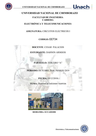 UNIVERSIDAD NACIONAL DE CHIMBORAZO
Electrónica y Telecomunicaciones
UNIVERSIDAD NACIONAL DE CHIMBORAZO
FACULTAD DE INGENIERIA
CARRERA
ELECTRÓNICA Y TELECOMUNICACIONES
ASIGNATURA: CIRCUITOS ELECTRICOS I
CODIGO: EET34
DOCENTE: CESAR PALACIOS
ESTUDIANTE: DARWIN ARMIJOS
PARALELO: TERCERO “A”
PERIODO: OCTUBRE 2018 - MARZO 2019
FECHA: 19/12/2018
TEMA: TEOREMA DE THÉVENIN Y NORTON
,
RIOBAMBA- ECUADODR
 