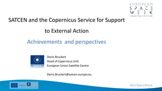 Denis Bruckert
Head of Copernicus Unit
European Union Satellite Centre
Denis.Bruckert@satcen.europa.eu
SATCEN and the Copernicus Service for Support
to External Action
Achievements and perspectives
 